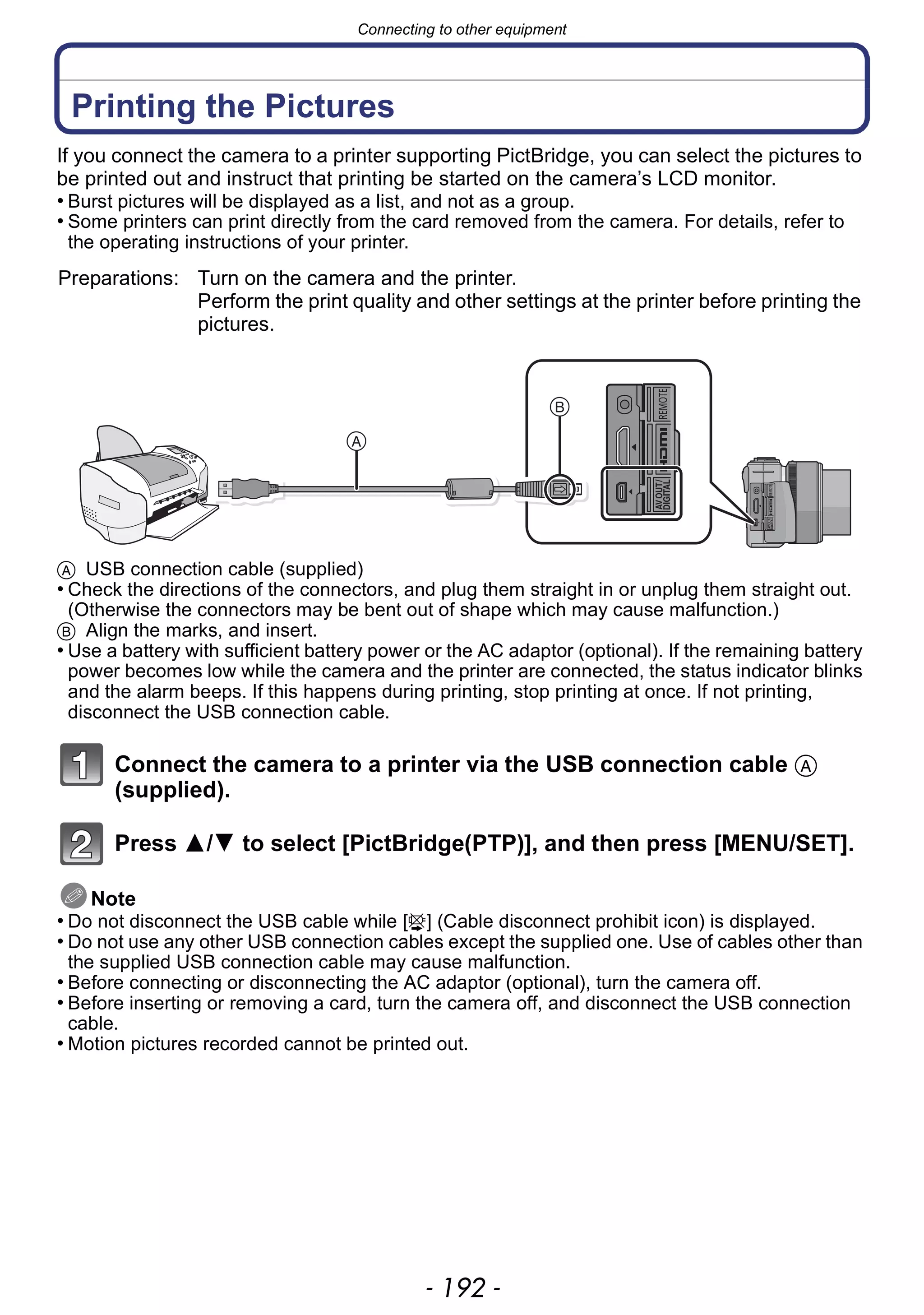 Connecting to other equipment
- 192 -
Printing the Pictures
If you connect the camera to a printer supporting PictBridge, you can select the pictures to
be printed out and instruct that printing be started on the camera’s LCD monitor.
• Burst pictures will be displayed as a list, and not as a group.
• Some printers can print directly from the card removed from the camera. For details, refer to
the operating instructions of your printer.
A USB connection cable (supplied)
• Check the directions of the connectors, and plug them straight in or unplug them straight out.
(Otherwise the connectors may be bent out of shape which may cause malfunction.)
B Align the marks, and insert.
• Use a battery with sufficient battery power or the AC adaptor (optional). If the remaining battery
power becomes low while the camera and the printer are connected, the status indicator blinks
and the alarm beeps. If this happens during printing, stop printing at once. If not printing,
disconnect the USB connection cable.
Connect the camera to a printer via the USB connection cable A
(supplied).
Press 3/4 to select [PictBridge(PTP)], and then press [MENU/SET].
Note
• Do not disconnect the USB cable while [å] (Cable disconnect prohibit icon) is displayed.
• Do not use any other USB connection cables except the supplied one. Use of cables other than
the supplied USB connection cable may cause malfunction.
• Before connecting or disconnecting the AC adaptor (optional), turn the camera off.
• Before inserting or removing a card, turn the camera off, and disconnect the USB connection
cable.
• Motion pictures recorded cannot be printed out.
Preparations: Turn on the camera and the printer.
Perform the print quality and other settings at the printer before printing the
pictures.
 