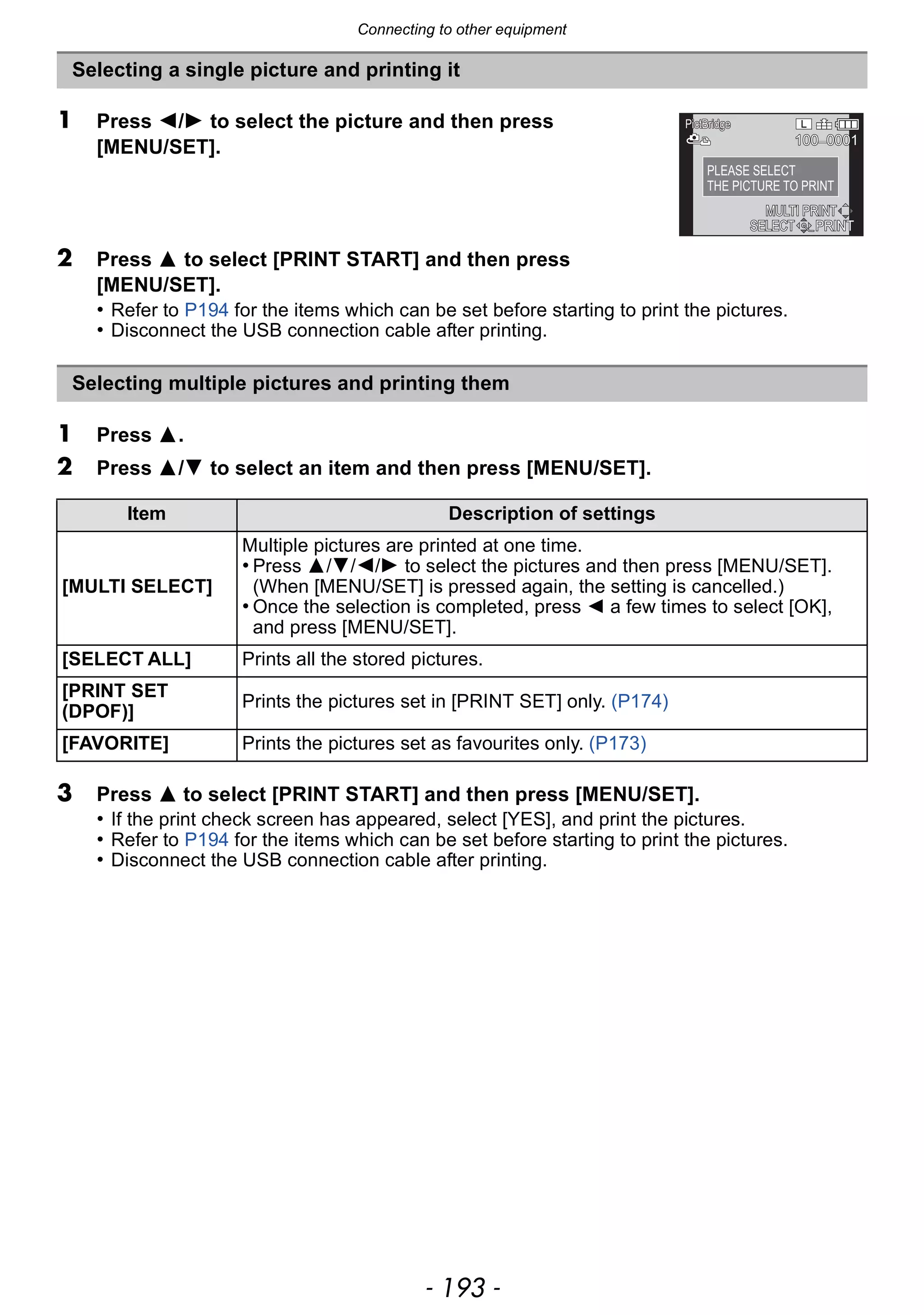- 193 -
Connecting to other equipment
Selecting a single picture and printing it
1 Press 2/1 to select the picture and then press
[MENU/SET].
2 Press 3 to select [PRINT START] and then press
[MENU/SET].
• Refer to P194 for the items which can be set before starting to print the pictures.
• Disconnect the USB connection cable after printing.
Selecting multiple pictures and printing them
1 Press 3.
2 Press 3/4 to select an item and then press [MENU/SET].
Item Description of settings
[MULTI SELECT]
Multiple pictures are printed at one time.
• Press 3/4/2/1 to select the pictures and then press [MENU/SET].
(When [MENU/SET] is pressed again, the setting is cancelled.)
• Once the selection is completed, press 2 a few times to select [OK],
and press [MENU/SET].
[SELECT ALL] Prints all the stored pictures.
[PRINT SET
(DPOF)]
Prints the pictures set in [PRINT SET] only. (P174)
[FAVORITE] Prints the pictures set as favourites only. (P173)
3 Press 3 to select [PRINT START] and then press [MENU/SET].
• If the print check screen has appeared, select [YES], and print the pictures.
• Refer to P194 for the items which can be set before starting to print the pictures.
• Disconnect the USB connection cable after printing.
100_0001100100_00010001100_0001
PLEASE SELECT
THE PICTURE TO PRINT
SELECTSELECT PRINTPRINT
PictBridgePictBridgePictBridge
MULTI PRINTMULTI PRINT
 
