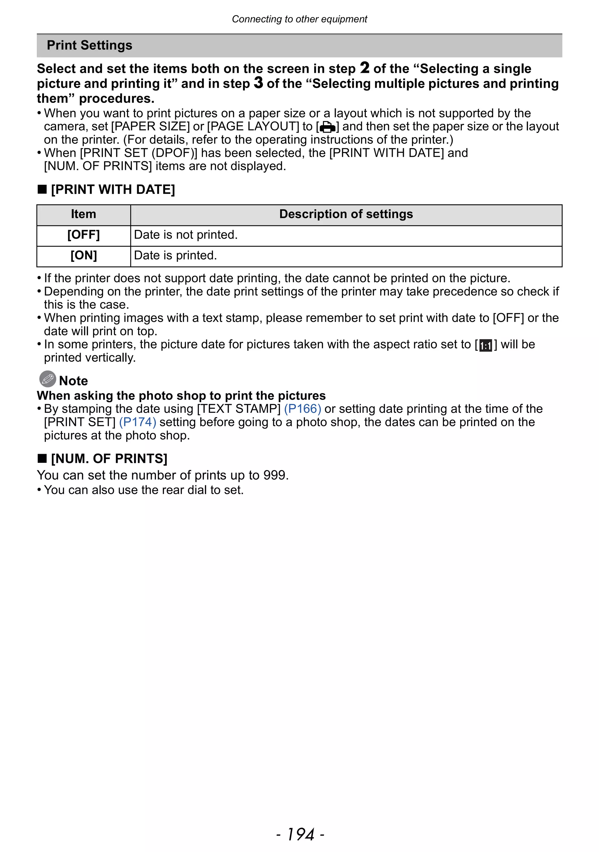 Connecting to other equipment
- 194 -
Select and set the items both on the screen in step 2 of the “Selecting a single
picture and printing it” and in step 3 of the “Selecting multiple pictures and printing
them” procedures.
• When you want to print pictures on a paper size or a layout which is not supported by the
camera, set [PAPER SIZE] or [PAGE LAYOUT] to [{] and then set the paper size or the layout
on the printer. (For details, refer to the operating instructions of the printer.)
• When [PRINT SET (DPOF)] has been selected, the [PRINT WITH DATE] and
[NUM. OF PRINTS] items are not displayed.
∫ [PRINT WITH DATE]
• If the printer does not support date printing, the date cannot be printed on the picture.
• Depending on the printer, the date print settings of the printer may take precedence so check if
this is the case.
• When printing images with a text stamp, please remember to set print with date to [OFF] or the
date will print on top.
• In some printers, the picture date for pictures taken with the aspect ratio set to [ ] will be
printed vertically.
Note
When asking the photo shop to print the pictures
• By stamping the date using [TEXT STAMP] (P166) or setting date printing at the time of the
[PRINT SET] (P174) setting before going to a photo shop, the dates can be printed on the
pictures at the photo shop.
∫ [NUM. OF PRINTS]
You can set the number of prints up to 999.
• You can also use the rear dial to set.
Print Settings
Item Description of settings
[OFF] Date is not printed.
[ON] Date is printed.
 