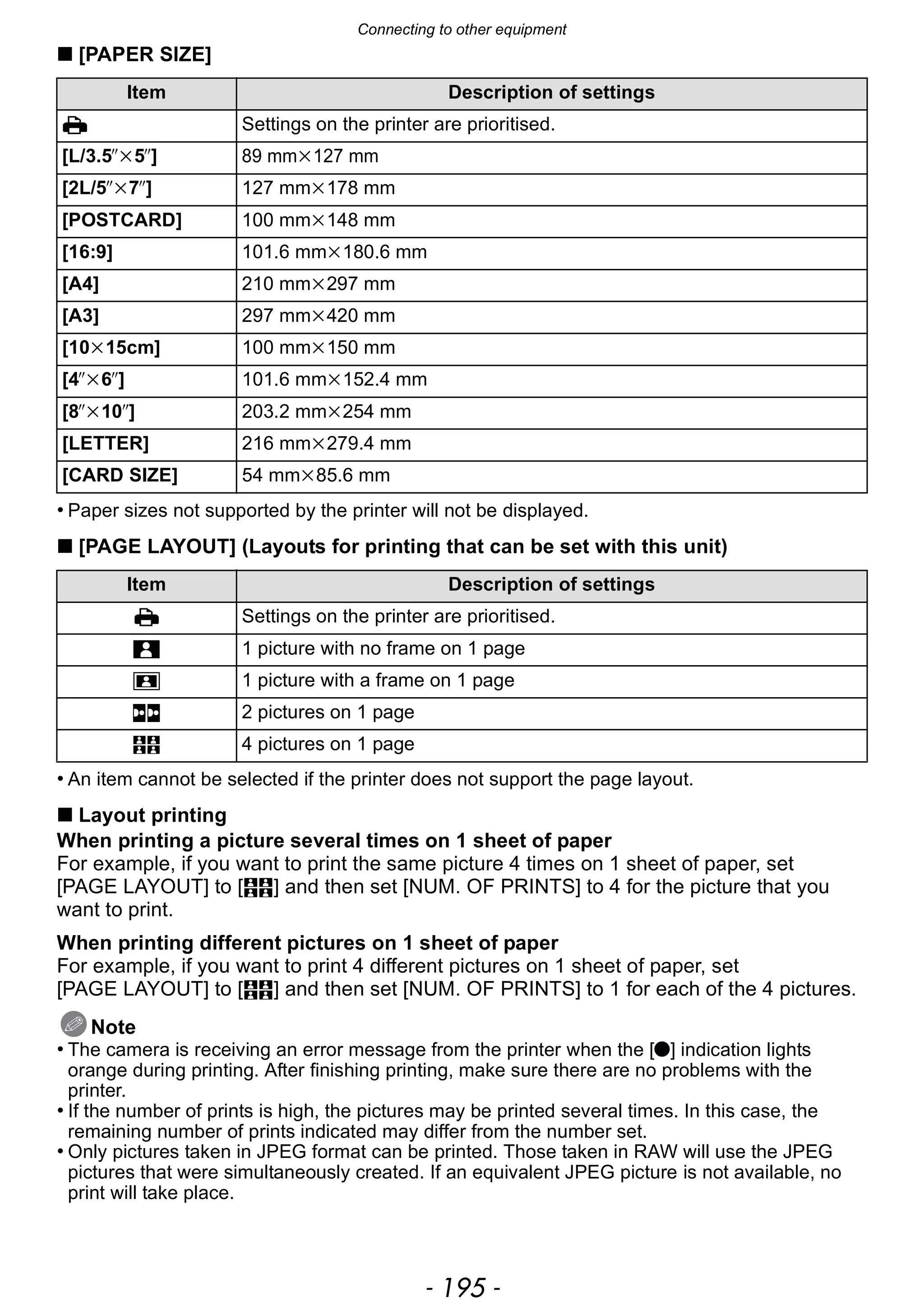 - 195 -
Connecting to other equipment
∫ [PAPER SIZE]
• Paper sizes not supported by the printer will not be displayed.
∫ [PAGE LAYOUT] (Layouts for printing that can be set with this unit)
• An item cannot be selected if the printer does not support the page layout.
∫ Layout printing
When printing a picture several times on 1 sheet of paper
For example, if you want to print the same picture 4 times on 1 sheet of paper, set
[PAGE LAYOUT] to [ä] and then set [NUM. OF PRINTS] to 4 for the picture that you
want to print.
When printing different pictures on 1 sheet of paper
For example, if you want to print 4 different pictures on 1 sheet of paper, set
[PAGE LAYOUT] to [ä] and then set [NUM. OF PRINTS] to 1 for each of the 4 pictures.
Note
• The camera is receiving an error message from the printer when the [¥] indication lights
orange during printing. After finishing printing, make sure there are no problems with the
printer.
• If the number of prints is high, the pictures may be printed several times. In this case, the
remaining number of prints indicated may differ from the number set.
• Only pictures taken in JPEG format can be printed. Those taken in RAW will use the JPEG
pictures that were simultaneously created. If an equivalent JPEG picture is not available, no
print will take place.
Item Description of settings
{ Settings on the printer are prioritised.
[L/3.5qk5q] 89 mmk127 mm
[2L/5qk7q] 127 mmk178 mm
[POSTCARD] 100 mmk148 mm
[16:9] 101.6 mmk180.6 mm
[A4] 210 mmk297 mm
[A3] 297 mmk420 mm
[10k15cm] 100 mmk150 mm
[4qk6q] 101.6 mmk152.4 mm
[8qk10q] 203.2 mmk254 mm
[LETTER] 216 mmk279.4 mm
[CARD SIZE] 54 mmk85.6 mm
Item Description of settings
{ Settings on the printer are prioritised.
á 1 picture with no frame on 1 page
â 1 picture with a frame on 1 page
ã 2 pictures on 1 page
ä 4 pictures on 1 page
 