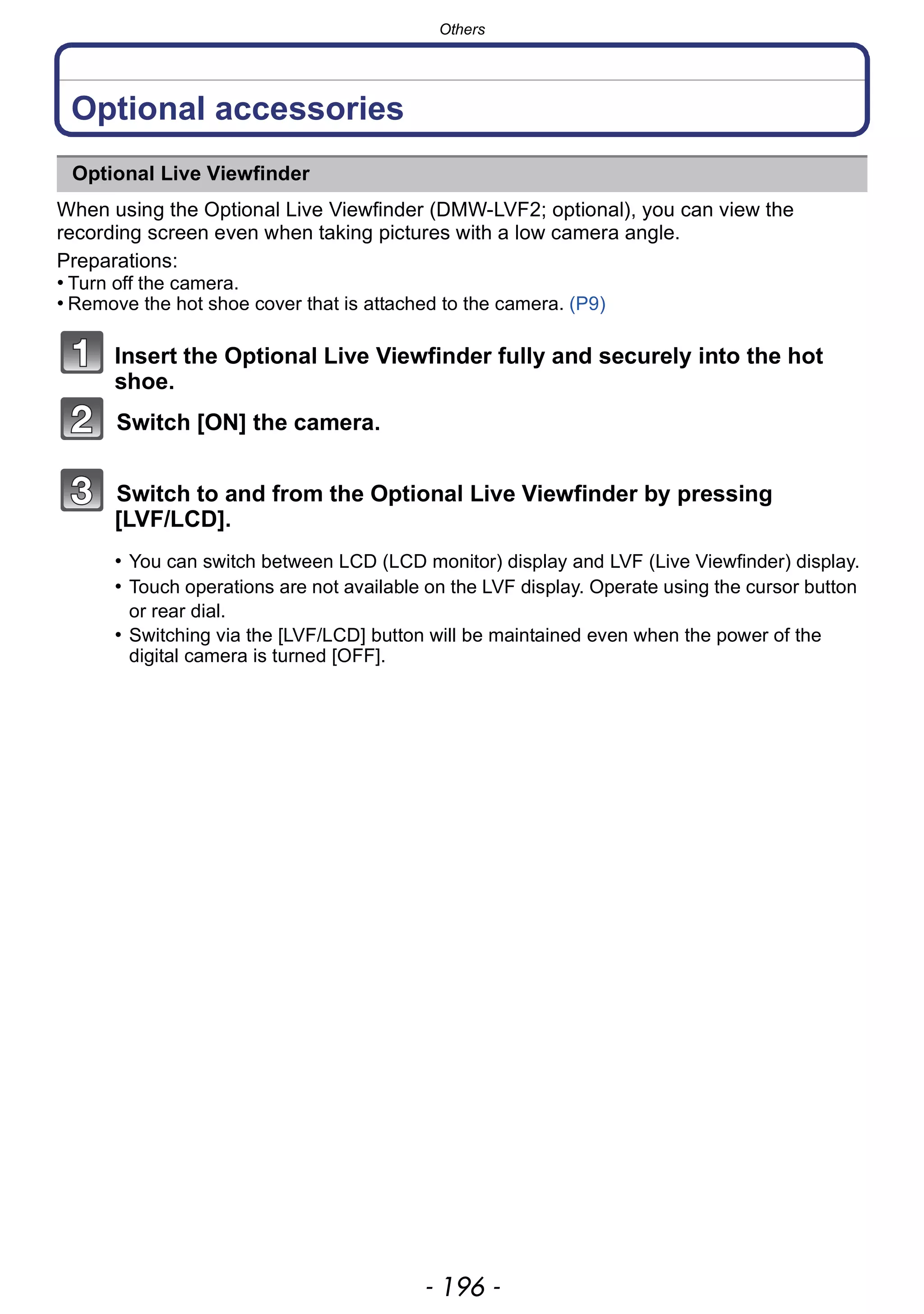 Others
- 196 -
Others
Optional accessories
When using the Optional Live Viewfinder (DMW-LVF2; optional), you can view the
recording screen even when taking pictures with a low camera angle.
Preparations:
• Turn off the camera.
• Remove the hot shoe cover that is attached to the camera. (P9)
Insert the Optional Live Viewfinder fully and securely into the hot
shoe.
Switch [ON] the camera.
Switch to and from the Optional Live Viewfinder by pressing
[LVF/LCD].
Optional Live Viewfinder
• You can switch between LCD (LCD monitor) display and LVF (Live Viewfinder) display.
• Touch operations are not available on the LVF display. Operate using the cursor button
or rear dial.
• Switching via the [LVF/LCD] button will be maintained even when the power of the
digital camera is turned [OFF].
 