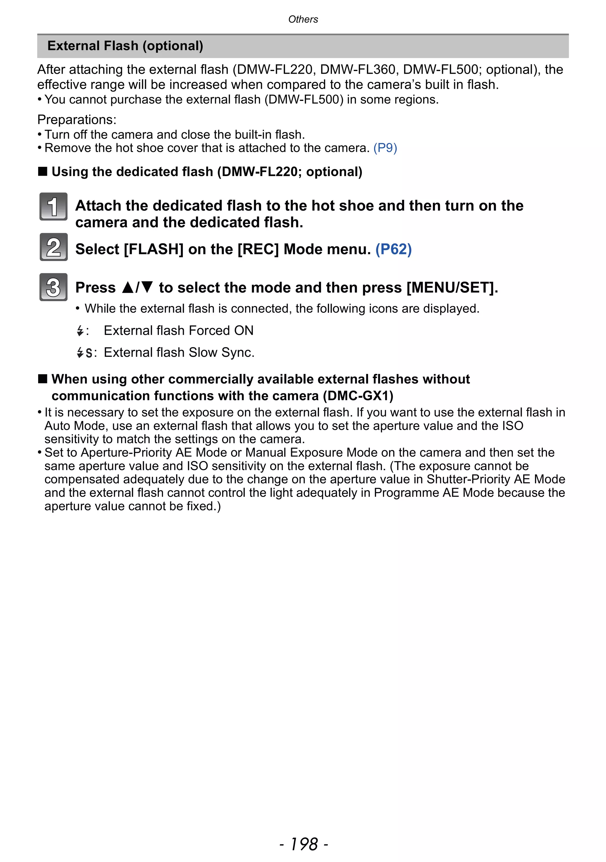 Others
- 198 -
After attaching the external flash (DMW-FL220, DMW-FL360, DMW-FL500; optional), the
effective range will be increased when compared to the camera’s built in flash.
• You cannot purchase the external flash (DMW-FL500) in some regions.
Preparations:
• Turn off the camera and close the built-in flash.
• Remove the hot shoe cover that is attached to the camera. (P9)
∫ Using the dedicated flash (DMW-FL220; optional)
Attach the dedicated flash to the hot shoe and then turn on the
camera and the dedicated flash.
Select [FLASH] on the [REC] Mode menu. (P62)
Press 3/4 to select the mode and then press [MENU/SET].
• While the external flash is connected, the following icons are displayed.
∫ When using other commercially available external flashes without
communication functions with the camera (DMC-GX1)
• It is necessary to set the exposure on the external flash. If you want to use the external flash in
Auto Mode, use an external flash that allows you to set the aperture value and the ISO
sensitivity to match the settings on the camera.
• Set to Aperture-Priority AE Mode or Manual Exposure Mode on the camera and then set the
same aperture value and ISO sensitivity on the external flash. (The exposure cannot be
compensated adequately due to the change on the aperture value in Shutter-Priority AE Mode
and the external flash cannot control the light adequately in Programme AE Mode because the
aperture value cannot be fixed.)
External Flash (optional)
: External flash Forced ON
: External flash Slow Sync.
 