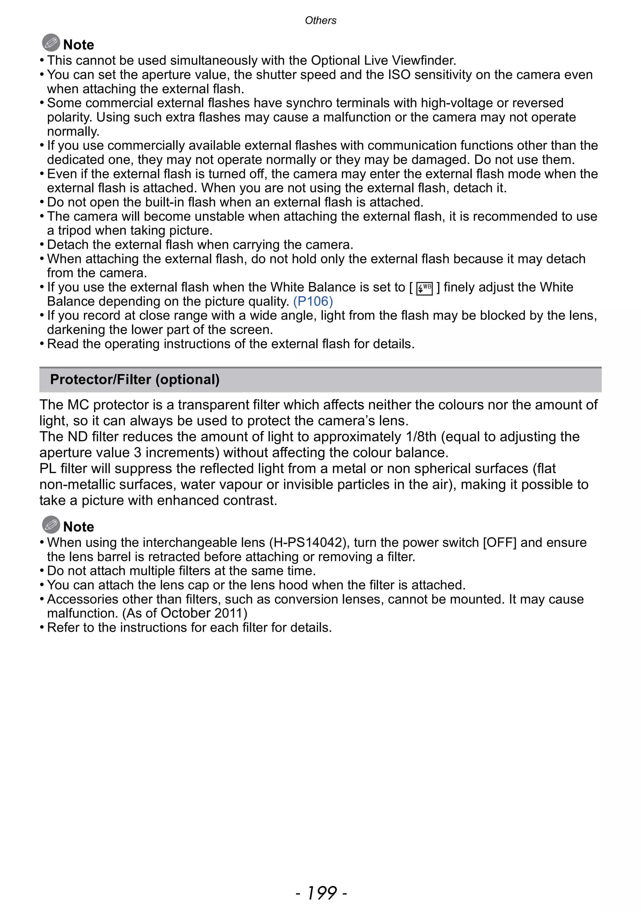 - 199 -
Others
Note
• This cannot be used simultaneously with the Optional Live Viewfinder.
• You can set the aperture value, the shutter speed and the ISO sensitivity on the camera even
when attaching the external flash.
• Some commercial external flashes have synchro terminals with high-voltage or reversed
polarity. Using such extra flashes may cause a malfunction or the camera may not operate
normally.
• If you use commercially available external flashes with communication functions other than the
dedicated one, they may not operate normally or they may be damaged. Do not use them.
• Even if the external flash is turned off, the camera may enter the external flash mode when the
external flash is attached. When you are not using the external flash, detach it.
• Do not open the built-in flash when an external flash is attached.
• The camera will become unstable when attaching the external flash, it is recommended to use
a tripod when taking picture.
• Detach the external flash when carrying the camera.
• When attaching the external flash, do not hold only the external flash because it may detach
from the camera.
• If you use the external flash when the White Balance is set to [ ] finely adjust the White
Balance depending on the picture quality. (P106)
• If you record at close range with a wide angle, light from the flash may be blocked by the lens,
darkening the lower part of the screen.
• Read the operating instructions of the external flash for details.
The MC protector is a transparent filter which affects neither the colours nor the amount of
light, so it can always be used to protect the camera’s lens.
The ND filter reduces the amount of light to approximately 1/8th (equal to adjusting the
aperture value 3 increments) without affecting the colour balance.
PL filter will suppress the reflected light from a metal or non spherical surfaces (flat
non-metallic surfaces, water vapour or invisible particles in the air), making it possible to
take a picture with enhanced contrast.
Note
• When using the interchangeable lens (H-PS14042), turn the power switch [OFF] and ensure
the lens barrel is retracted before attaching or removing a filter.
• Do not attach multiple filters at the same time.
• You can attach the lens cap or the lens hood when the filter is attached.
• Accessories other than filters, such as conversion lenses, cannot be mounted. It may cause
malfunction. (As of October 2011)
• Refer to the instructions for each filter for details.
Protector/Filter (optional)
 