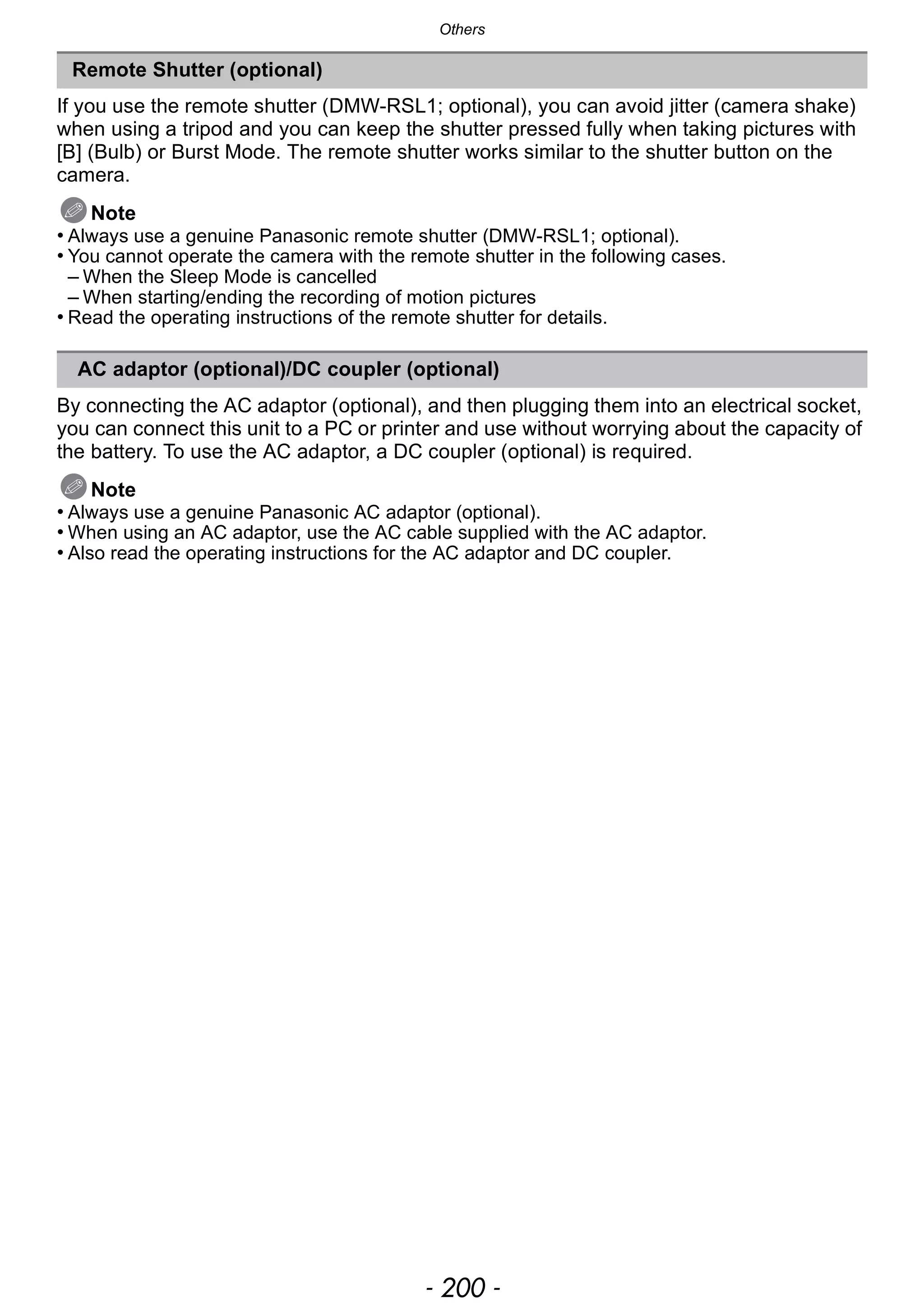 Others
- 200 -
If you use the remote shutter (DMW-RSL1; optional), you can avoid jitter (camera shake)
when using a tripod and you can keep the shutter pressed fully when taking pictures with
[B] (Bulb) or Burst Mode. The remote shutter works similar to the shutter button on the
camera.
Note
• Always use a genuine Panasonic remote shutter (DMW-RSL1; optional).
• You cannot operate the camera with the remote shutter in the following cases.
– When the Sleep Mode is cancelled
– When starting/ending the recording of motion pictures
• Read the operating instructions of the remote shutter for details.
By connecting the AC adaptor (optional), and then plugging them into an electrical socket,
you can connect this unit to a PC or printer and use without worrying about the capacity of
the battery. To use the AC adaptor, a DC coupler (optional) is required.
Note
• Always use a genuine Panasonic AC adaptor (optional).
• When using an AC adaptor, use the AC cable supplied with the AC adaptor.
• Also read the operating instructions for the AC adaptor and DC coupler.
Remote Shutter (optional)
AC adaptor (optional)/DC coupler (optional)
 