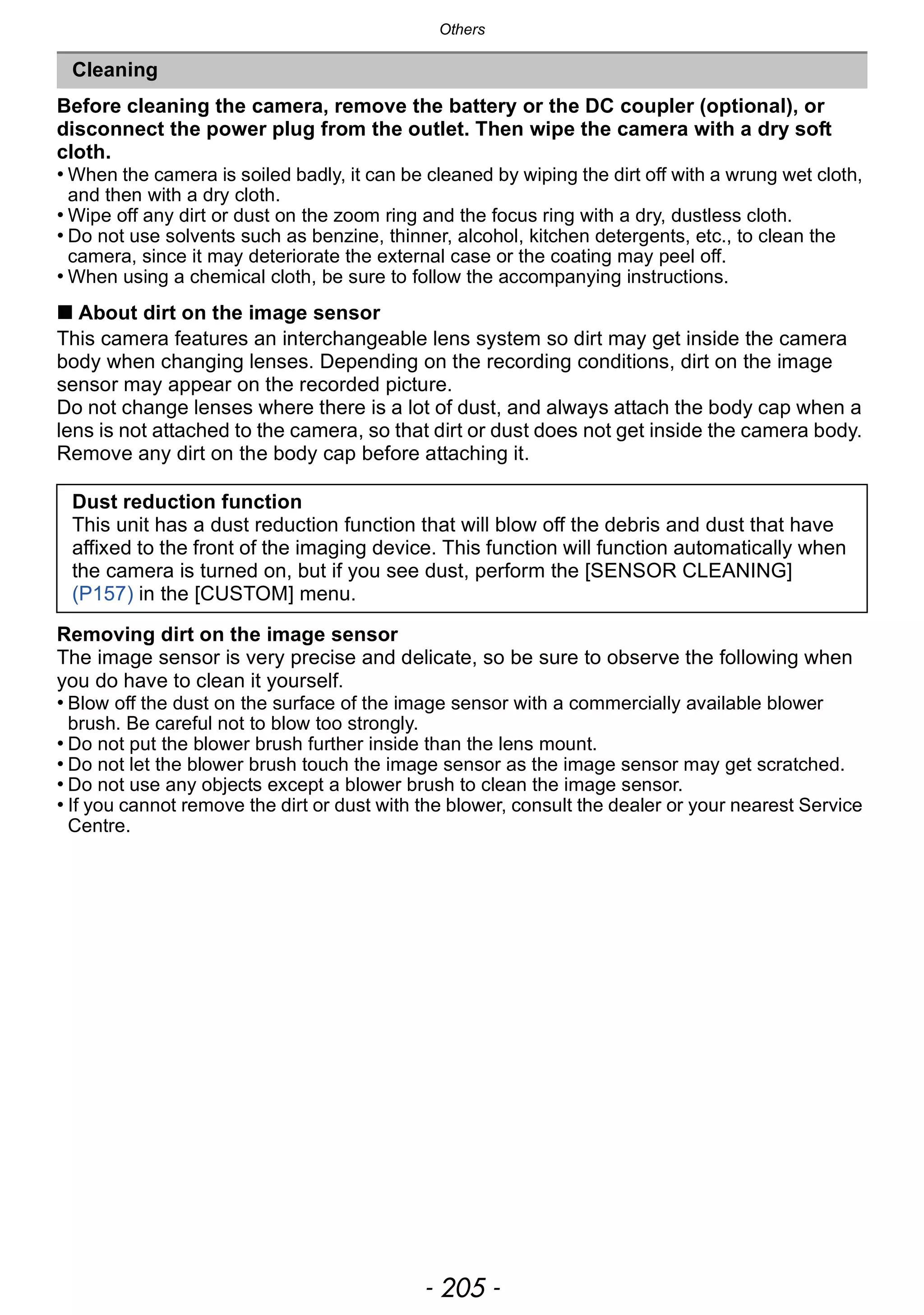- 205 -
Others
Before cleaning the camera, remove the battery or the DC coupler (optional), or
disconnect the power plug from the outlet. Then wipe the camera with a dry soft
cloth.
• When the camera is soiled badly, it can be cleaned by wiping the dirt off with a wrung wet cloth,
and then with a dry cloth.
• Wipe off any dirt or dust on the zoom ring and the focus ring with a dry, dustless cloth.
• Do not use solvents such as benzine, thinner, alcohol, kitchen detergents, etc., to clean the
camera, since it may deteriorate the external case or the coating may peel off.
• When using a chemical cloth, be sure to follow the accompanying instructions.
∫ About dirt on the image sensor
This camera features an interchangeable lens system so dirt may get inside the camera
body when changing lenses. Depending on the recording conditions, dirt on the image
sensor may appear on the recorded picture.
Do not change lenses where there is a lot of dust, and always attach the body cap when a
lens is not attached to the camera, so that dirt or dust does not get inside the camera body.
Remove any dirt on the body cap before attaching it.
Removing dirt on the image sensor
The image sensor is very precise and delicate, so be sure to observe the following when
you do have to clean it yourself.
• Blow off the dust on the surface of the image sensor with a commercially available blower
brush. Be careful not to blow too strongly.
• Do not put the blower brush further inside than the lens mount.
• Do not let the blower brush touch the image sensor as the image sensor may get scratched.
• Do not use any objects except a blower brush to clean the image sensor.
• If you cannot remove the dirt or dust with the blower, consult the dealer or your nearest Service
Centre.
Cleaning
Dust reduction function
This unit has a dust reduction function that will blow off the debris and dust that have
affixed to the front of the imaging device. This function will function automatically when
the camera is turned on, but if you see dust, perform the [SENSOR CLEANING]
(P157) in the [CUSTOM] menu.
 