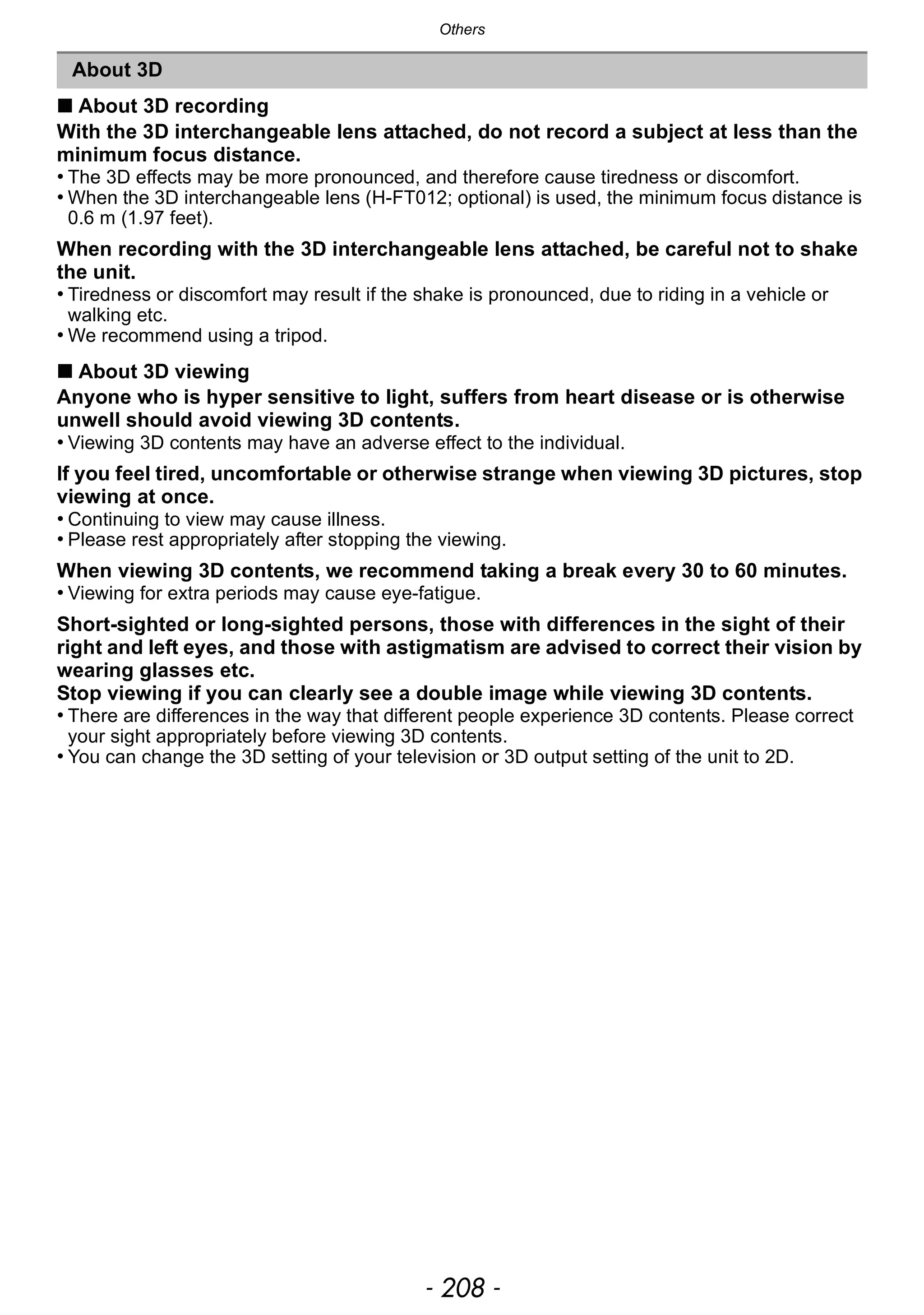 Others
- 208 -
∫ About 3D recording
With the 3D interchangeable lens attached, do not record a subject at less than the
minimum focus distance.
• The 3D effects may be more pronounced, and therefore cause tiredness or discomfort.
• When the 3D interchangeable lens (H-FT012; optional) is used, the minimum focus distance is
0.6 m (1.97 feet).
When recording with the 3D interchangeable lens attached, be careful not to shake
the unit.
• Tiredness or discomfort may result if the shake is pronounced, due to riding in a vehicle or
walking etc.
• We recommend using a tripod.
∫ About 3D viewing
Anyone who is hyper sensitive to light, suffers from heart disease or is otherwise
unwell should avoid viewing 3D contents.
• Viewing 3D contents may have an adverse effect to the individual.
If you feel tired, uncomfortable or otherwise strange when viewing 3D pictures, stop
viewing at once.
• Continuing to view may cause illness.
• Please rest appropriately after stopping the viewing.
When viewing 3D contents, we recommend taking a break every 30 to 60 minutes.
• Viewing for extra periods may cause eye-fatigue.
Short-sighted or long-sighted persons, those with differences in the sight of their
right and left eyes, and those with astigmatism are advised to correct their vision by
wearing glasses etc.
Stop viewing if you can clearly see a double image while viewing 3D contents.
• There are differences in the way that different people experience 3D contents. Please correct
your sight appropriately before viewing 3D contents.
• You can change the 3D setting of your television or 3D output setting of the unit to 2D.
About 3D
 