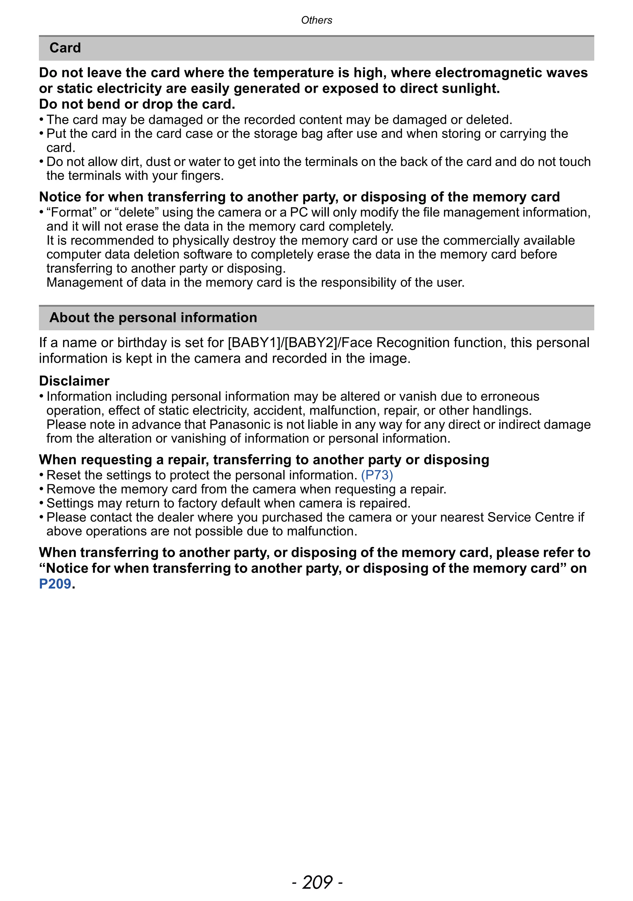 - 209 -
Others
Do not leave the card where the temperature is high, where electromagnetic waves
or static electricity are easily generated or exposed to direct sunlight.
Do not bend or drop the card.
• The card may be damaged or the recorded content may be damaged or deleted.
• Put the card in the card case or the storage bag after use and when storing or carrying the
card.
• Do not allow dirt, dust or water to get into the terminals on the back of the card and do not touch
the terminals with your fingers.
Notice for when transferring to another party, or disposing of the memory card
• “Format” or “delete” using the camera or a PC will only modify the file management information,
and it will not erase the data in the memory card completely.
It is recommended to physically destroy the memory card or use the commercially available
computer data deletion software to completely erase the data in the memory card before
transferring to another party or disposing.
Management of data in the memory card is the responsibility of the user.
If a name or birthday is set for [BABY1]/[BABY2]/Face Recognition function, this personal
information is kept in the camera and recorded in the image.
Disclaimer
• Information including personal information may be altered or vanish due to erroneous
operation, effect of static electricity, accident, malfunction, repair, or other handlings.
Please note in advance that Panasonic is not liable in any way for any direct or indirect damage
from the alteration or vanishing of information or personal information.
When requesting a repair, transferring to another party or disposing
• Reset the settings to protect the personal information. (P73)
• Remove the memory card from the camera when requesting a repair.
• Settings may return to factory default when camera is repaired.
• Please contact the dealer where you purchased the camera or your nearest Service Centre if
above operations are not possible due to malfunction.
When transferring to another party, or disposing of the memory card, please refer to
“Notice for when transferring to another party, or disposing of the memory card” on
P209.
Card
About the personal information
 