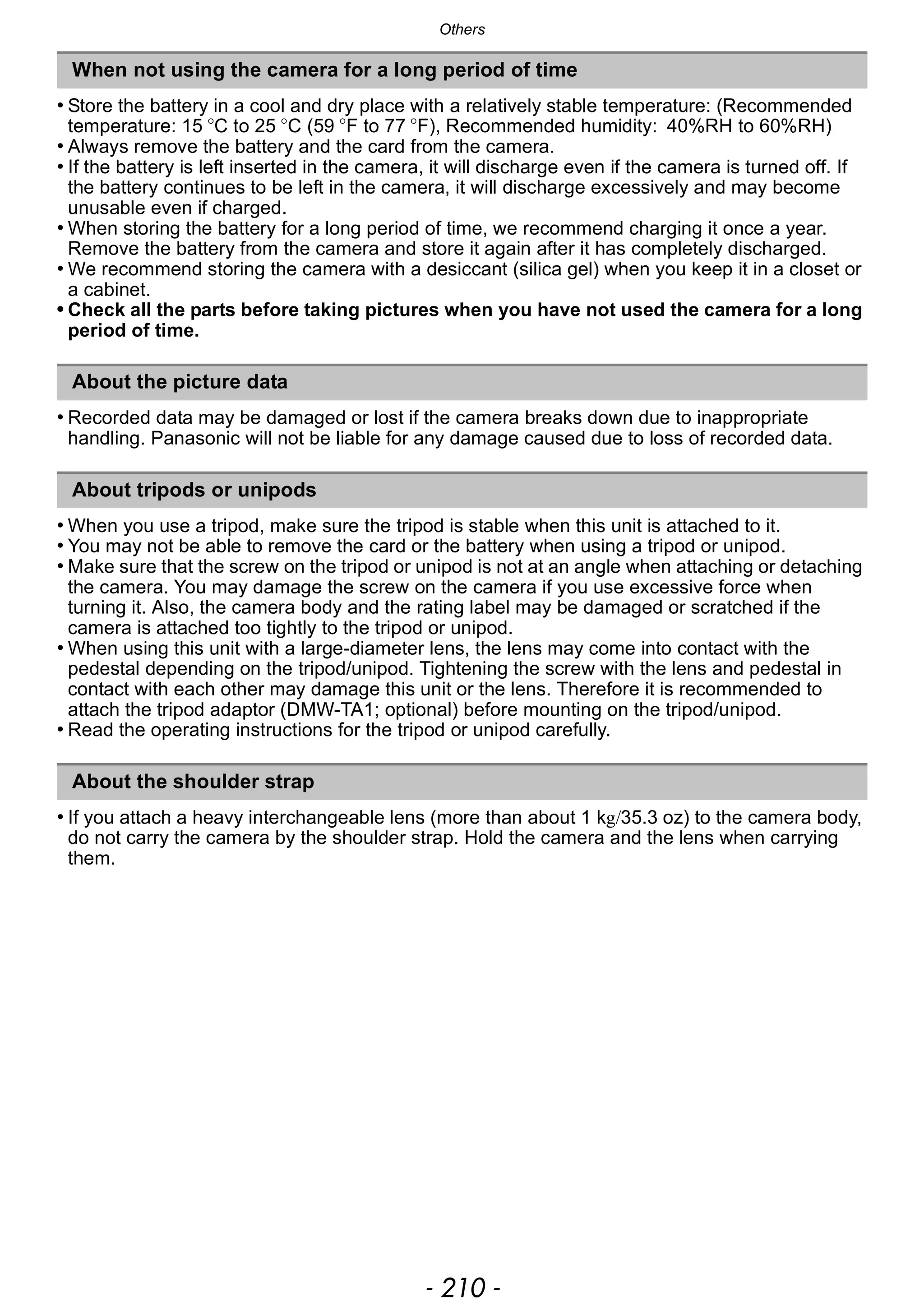 Others
- 210 -
• Store the battery in a cool and dry place with a relatively stable temperature: (Recommended
temperature: 15 oC to 25 oC (59 oF to 77 oF), Recommended humidity: 40%RH to 60%RH)
• Always remove the battery and the card from the camera.
• If the battery is left inserted in the camera, it will discharge even if the camera is turned off. If
the battery continues to be left in the camera, it will discharge excessively and may become
unusable even if charged.
• When storing the battery for a long period of time, we recommend charging it once a year.
Remove the battery from the camera and store it again after it has completely discharged.
• We recommend storing the camera with a desiccant (silica gel) when you keep it in a closet or
a cabinet.
• Check all the parts before taking pictures when you have not used the camera for a long
period of time.
• Recorded data may be damaged or lost if the camera breaks down due to inappropriate
handling. Panasonic will not be liable for any damage caused due to loss of recorded data.
• When you use a tripod, make sure the tripod is stable when this unit is attached to it.
• You may not be able to remove the card or the battery when using a tripod or unipod.
• Make sure that the screw on the tripod or unipod is not at an angle when attaching or detaching
the camera. You may damage the screw on the camera if you use excessive force when
turning it. Also, the camera body and the rating label may be damaged or scratched if the
camera is attached too tightly to the tripod or unipod.
• When using this unit with a large-diameter lens, the lens may come into contact with the
pedestal depending on the tripod/unipod. Tightening the screw with the lens and pedestal in
contact with each other may damage this unit or the lens. Therefore it is recommended to
attach the tripod adaptor (DMW-TA1; optional) before mounting on the tripod/unipod.
• Read the operating instructions for the tripod or unipod carefully.
• If you attach a heavy interchangeable lens (more than about 1 kg/35.3 oz) to the camera body,
do not carry the camera by the shoulder strap. Hold the camera and the lens when carrying
them.
When not using the camera for a long period of time
About the picture data
About tripods or unipods
About the shoulder strap
 