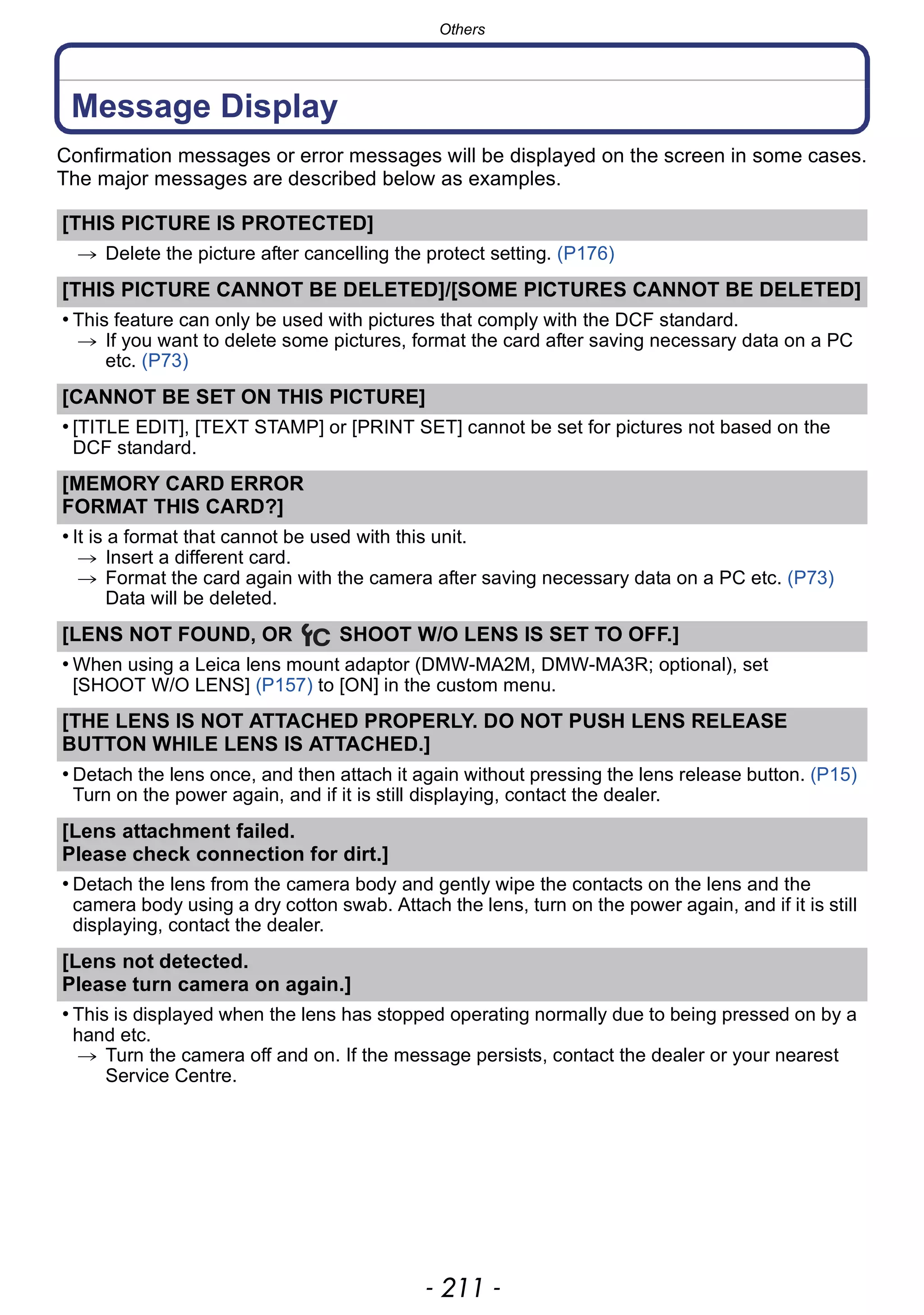 - 211 -
Others
Message Display
Confirmation messages or error messages will be displayed on the screen in some cases.
The major messages are described below as examples.
[THIS PICTURE IS PROTECTED]
> Delete the picture after cancelling the protect setting. (P176)
[THIS PICTURE CANNOT BE DELETED]/[SOME PICTURES CANNOT BE DELETED]
• This feature can only be used with pictures that comply with the DCF standard.
> If you want to delete some pictures, format the card after saving necessary data on a PC
etc. (P73)
[CANNOT BE SET ON THIS PICTURE]
• [TITLE EDIT], [TEXT STAMP] or [PRINT SET] cannot be set for pictures not based on the
DCF standard.
[MEMORY CARD ERROR
FORMAT THIS CARD?]
• It is a format that cannot be used with this unit.
> Insert a different card.
> Format the card again with the camera after saving necessary data on a PC etc. (P73)
Data will be deleted.
[LENS NOT FOUND, OR SHOOT W/O LENS IS SET TO OFF.]
• When using a Leica lens mount adaptor (DMW-MA2M, DMW-MA3R; optional), set
[SHOOT W/O LENS] (P157) to [ON] in the custom menu.
[THE LENS IS NOT ATTACHED PROPERLY. DO NOT PUSH LENS RELEASE
BUTTON WHILE LENS IS ATTACHED.]
• Detach the lens once, and then attach it again without pressing the lens release button. (P15)
Turn on the power again, and if it is still displaying, contact the dealer.
[Lens attachment failed.
Please check connection for dirt.]
• Detach the lens from the camera body and gently wipe the contacts on the lens and the
camera body using a dry cotton swab. Attach the lens, turn on the power again, and if it is still
displaying, contact the dealer.
[Lens not detected.
Please turn camera on again.]
• This is displayed when the lens has stopped operating normally due to being pressed on by a
hand etc.
> Turn the camera off and on. If the message persists, contact the dealer or your nearest
Service Centre.
 