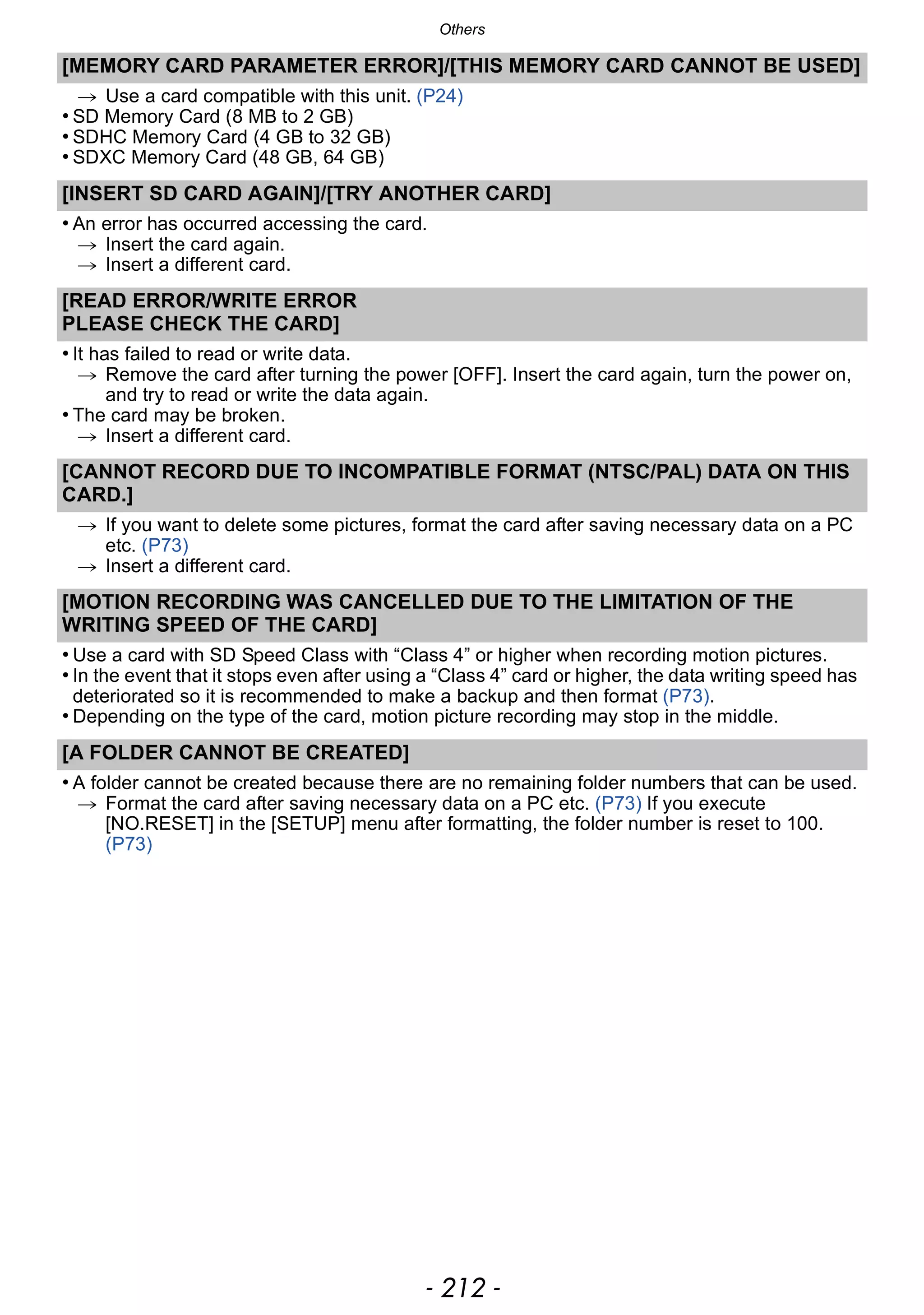Others
- 212 -
[MEMORY CARD PARAMETER ERROR]/[THIS MEMORY CARD CANNOT BE USED]
> Use a card compatible with this unit. (P24)
• SD Memory Card (8 MB to 2 GB)
• SDHC Memory Card (4 GB to 32 GB)
• SDXC Memory Card (48 GB, 64 GB)
[INSERT SD CARD AGAIN]/[TRY ANOTHER CARD]
• An error has occurred accessing the card.
> Insert the card again.
> Insert a different card.
[READ ERROR/WRITE ERROR
PLEASE CHECK THE CARD]
• It has failed to read or write data.
> Remove the card after turning the power [OFF]. Insert the card again, turn the power on,
and try to read or write the data again.
• The card may be broken.
> Insert a different card.
[CANNOT RECORD DUE TO INCOMPATIBLE FORMAT (NTSC/PAL) DATA ON THIS
CARD.]
> If you want to delete some pictures, format the card after saving necessary data on a PC
etc. (P73)
> Insert a different card.
[MOTION RECORDING WAS CANCELLED DUE TO THE LIMITATION OF THE
WRITING SPEED OF THE CARD]
• Use a card with SD Speed Class with “Class 4” or higher when recording motion pictures.
• In the event that it stops even after using a “Class 4” card or higher, the data writing speed has
deteriorated so it is recommended to make a backup and then format (P73).
• Depending on the type of the card, motion picture recording may stop in the middle.
[A FOLDER CANNOT BE CREATED]
• A folder cannot be created because there are no remaining folder numbers that can be used.
> Format the card after saving necessary data on a PC etc. (P73) If you execute
[NO.RESET] in the [SETUP] menu after formatting, the folder number is reset to 100.
(P73)
 