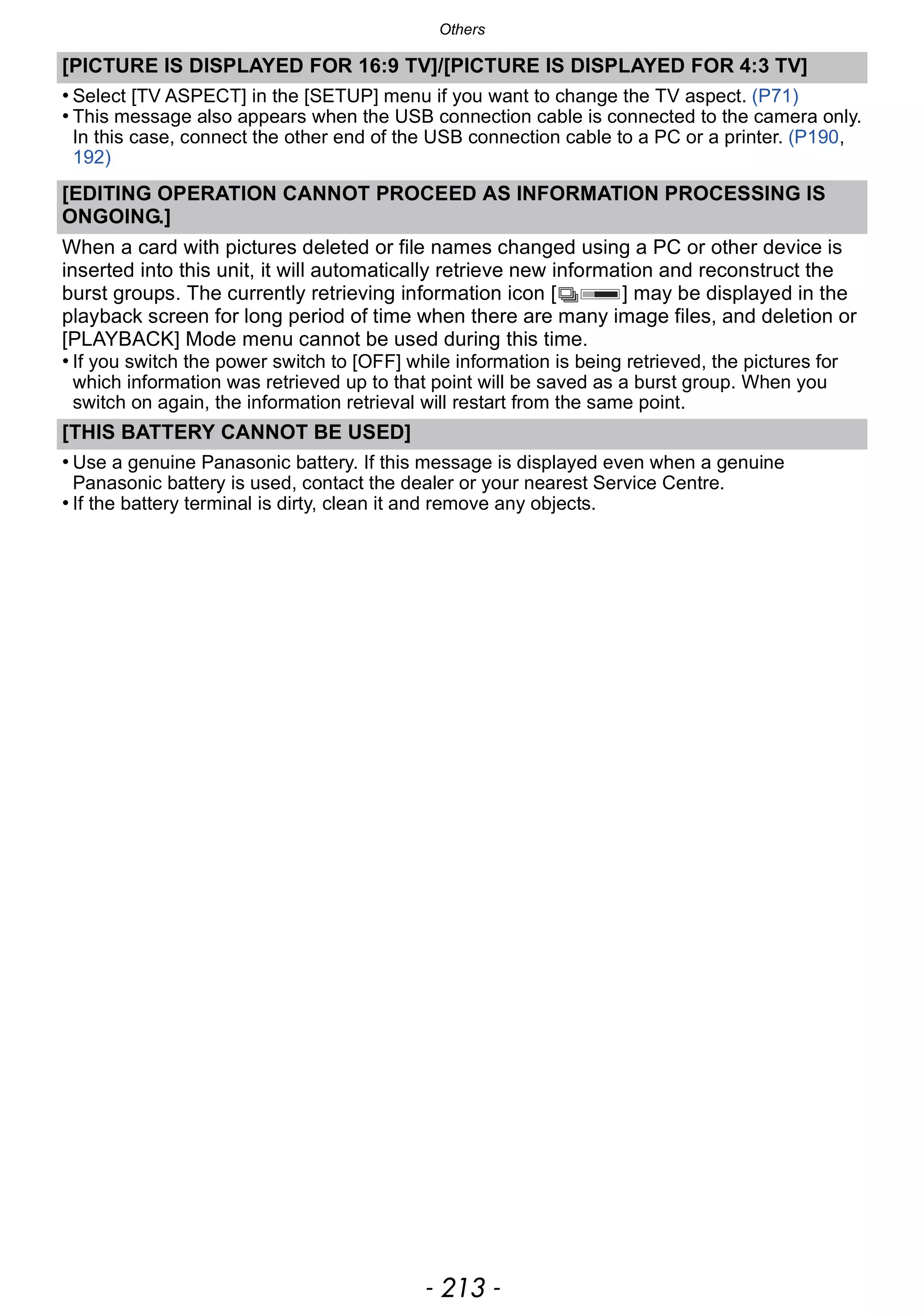 - 213 -
Others
[PICTURE IS DISPLAYED FOR 16:9 TV]/[PICTURE IS DISPLAYED FOR 4:3 TV]
• Select [TV ASPECT] in the [SETUP] menu if you want to change the TV aspect. (P71)
• This message also appears when the USB connection cable is connected to the camera only.
In this case, connect the other end of the USB connection cable to a PC or a printer. (P190,
192)
[EDITING OPERATION CANNOT PROCEED AS INFORMATION PROCESSING IS
ONGOING.]
When a card with pictures deleted or file names changed using a PC or other device is
inserted into this unit, it will automatically retrieve new information and reconstruct the
burst groups. The currently retrieving information icon [ ] may be displayed in the
playback screen for long period of time when there are many image files, and deletion or
[PLAYBACK] Mode menu cannot be used during this time.
• If you switch the power switch to [OFF] while information is being retrieved, the pictures for
which information was retrieved up to that point will be saved as a burst group. When you
switch on again, the information retrieval will restart from the same point.
[THIS BATTERY CANNOT BE USED]
• Use a genuine Panasonic battery. If this message is displayed even when a genuine
Panasonic battery is used, contact the dealer or your nearest Service Centre.
• If the battery terminal is dirty, clean it and remove any objects.
 