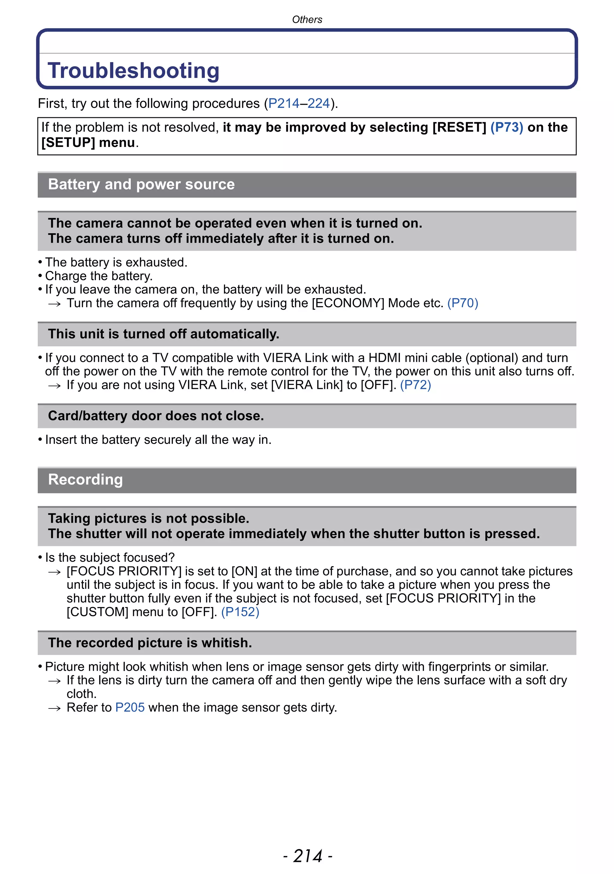 Others
- 214 -
Troubleshooting
First, try out the following procedures (P214–224).
• The battery is exhausted.
• Charge the battery.
• If you leave the camera on, the battery will be exhausted.
> Turn the camera off frequently by using the [ECONOMY] Mode etc. (P70)
• If you connect to a TV compatible with VIERA Link with a HDMI mini cable (optional) and turn
off the power on the TV with the remote control for the TV, the power on this unit also turns off.
> If you are not using VIERA Link, set [VIERA Link] to [OFF]. (P72)
• Insert the battery securely all the way in.
• Is the subject focused?
> [FOCUS PRIORITY] is set to [ON] at the time of purchase, and so you cannot take pictures
until the subject is in focus. If you want to be able to take a picture when you press the
shutter button fully even if the subject is not focused, set [FOCUS PRIORITY] in the
[CUSTOM] menu to [OFF]. (P152)
• Picture might look whitish when lens or image sensor gets dirty with fingerprints or similar.
> If the lens is dirty turn the camera off and then gently wipe the lens surface with a soft dry
cloth.
> Refer to P205 when the image sensor gets dirty.
If the problem is not resolved, it may be improved by selecting [RESET] (P73) on the
[SETUP] menu.
Battery and power source
The camera cannot be operated even when it is turned on.
The camera turns off immediately after it is turned on.
This unit is turned off automatically.
Card/battery door does not close.
Recording
Taking pictures is not possible.
The shutter will not operate immediately when the shutter button is pressed.
The recorded picture is whitish.
 