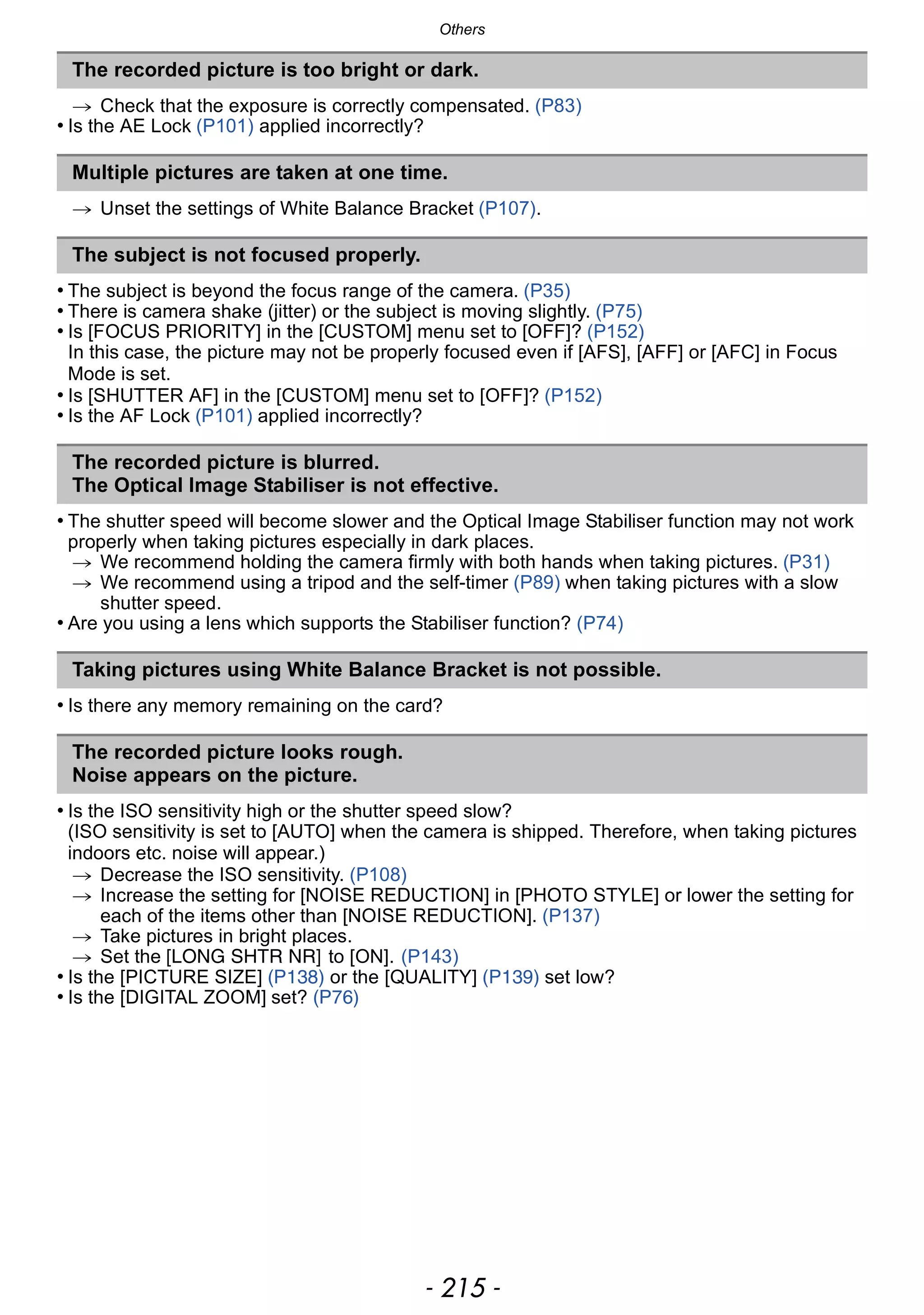 - 215 -
Others
> Check that the exposure is correctly compensated. (P83)
• Is the AE Lock (P101) applied incorrectly?
> Unset the settings of White Balance Bracket (P107).
• The subject is beyond the focus range of the camera. (P35)
• There is camera shake (jitter) or the subject is moving slightly. (P75)
• Is [FOCUS PRIORITY] in the [CUSTOM] menu set to [OFF]? (P152)
In this case, the picture may not be properly focused even if [AFS], [AFF] or [AFC] in Focus
Mode is set.
• Is [SHUTTER AF] in the [CUSTOM] menu set to [OFF]? (P152)
• Is the AF Lock (P101) applied incorrectly?
• The shutter speed will become slower and the Optical Image Stabiliser function may not work
properly when taking pictures especially in dark places.
> We recommend holding the camera firmly with both hands when taking pictures. (P31)
> We recommend using a tripod and the self-timer (P89) when taking pictures with a slow
shutter speed.
• Are you using a lens which supports the Stabiliser function? (P74)
• Is there any memory remaining on the card?
• Is the ISO sensitivity high or the shutter speed slow?
(ISO sensitivity is set to [AUTO] when the camera is shipped. Therefore, when taking pictures
indoors etc. noise will appear.)
> Decrease the ISO sensitivity. (P108)
> Increase the setting for [NOISE REDUCTION] in [PHOTO STYLE] or lower the setting for
each of the items other than [NOISE REDUCTION]. (P137)
> Take pictures in bright places.
> Set the [LONG SHTR NR] to [ON]. (P143)
• Is the [PICTURE SIZE] (P138) or the [QUALITY] (P139) set low?
• Is the [DIGITAL ZOOM] set? (P76)
The recorded picture is too bright or dark.
Multiple pictures are taken at one time.
The subject is not focused properly.
The recorded picture is blurred.
The Optical Image Stabiliser is not effective.
Taking pictures using White Balance Bracket is not possible.
The recorded picture looks rough.
Noise appears on the picture.
 