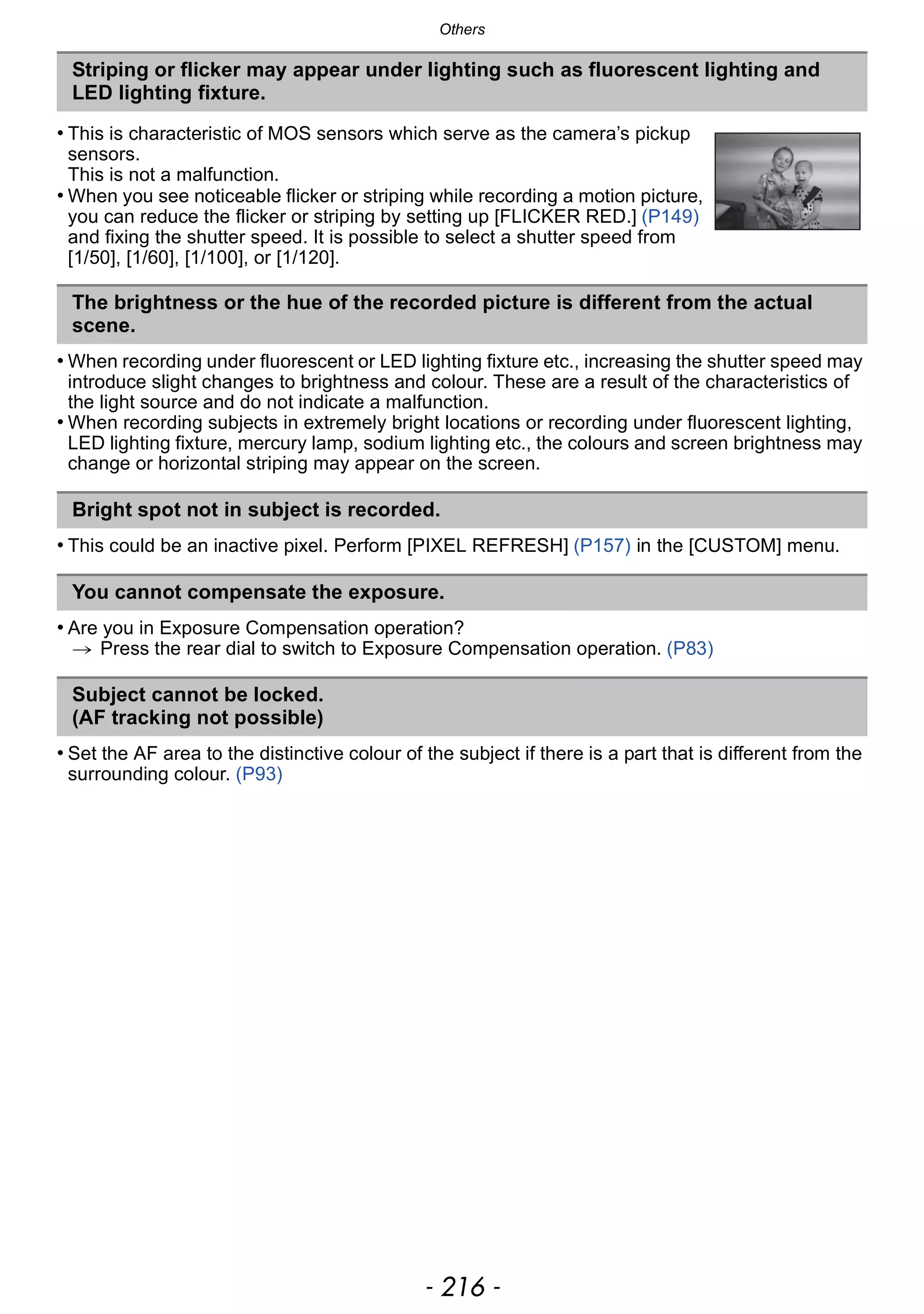 Others
- 216 -
• When recording under fluorescent or LED lighting fixture etc., increasing the shutter speed may
introduce slight changes to brightness and colour. These are a result of the characteristics of
the light source and do not indicate a malfunction.
• When recording subjects in extremely bright locations or recording under fluorescent lighting,
LED lighting fixture, mercury lamp, sodium lighting etc., the colours and screen brightness may
change or horizontal striping may appear on the screen.
• This could be an inactive pixel. Perform [PIXEL REFRESH] (P157) in the [CUSTOM] menu.
• Are you in Exposure Compensation operation?
> Press the rear dial to switch to Exposure Compensation operation. (P83)
• Set the AF area to the distinctive colour of the subject if there is a part that is different from the
surrounding colour. (P93)
Striping or flicker may appear under lighting such as fluorescent lighting and
LED lighting fixture.
• This is characteristic of MOS sensors which serve as the camera’s pickup
sensors.
This is not a malfunction.
• When you see noticeable flicker or striping while recording a motion picture,
you can reduce the flicker or striping by setting up [FLICKER RED.] (P149)
and fixing the shutter speed. It is possible to select a shutter speed from
[1/50], [1/60], [1/100], or [1/120].
The brightness or the hue of the recorded picture is different from the actual
scene.
Bright spot not in subject is recorded.
You cannot compensate the exposure.
Subject cannot be locked.
(AF tracking not possible)
 