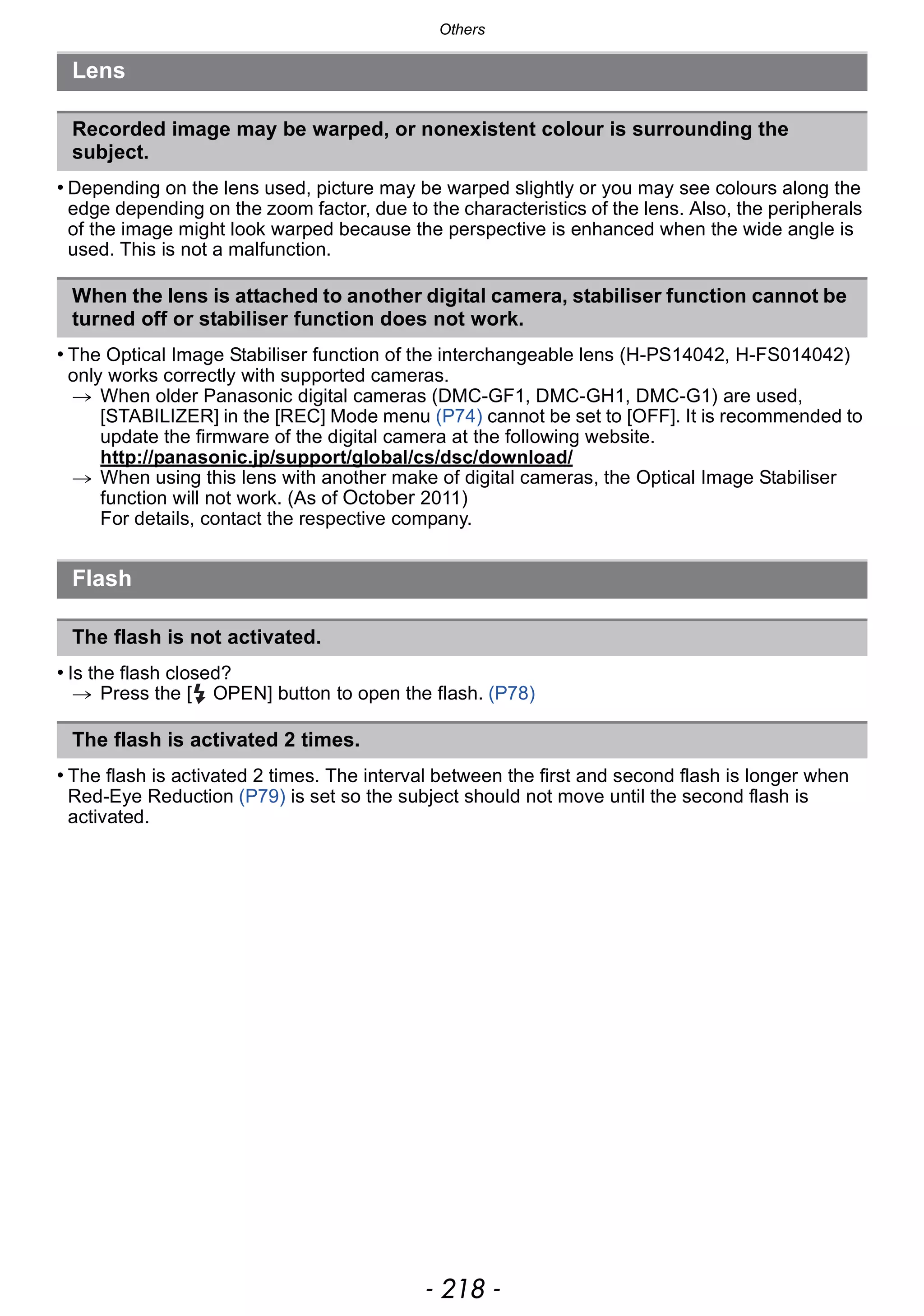 Others
- 218 -
• Depending on the lens used, picture may be warped slightly or you may see colours along the
edge depending on the zoom factor, due to the characteristics of the lens. Also, the peripherals
of the image might look warped because the perspective is enhanced when the wide angle is
used. This is not a malfunction.
• The Optical Image Stabiliser function of the interchangeable lens (H-PS14042, H-FS014042)
only works correctly with supported cameras.
> When older Panasonic digital cameras (DMC-GF1, DMC-GH1, DMC-G1) are used,
[STABILIZER] in the [REC] Mode menu (P74) cannot be set to [OFF]. It is recommended to
update the firmware of the digital camera at the following website.
http://panasonic.jp/support/global/cs/dsc/download/
> When using this lens with another make of digital cameras, the Optical Image Stabiliser
function will not work. (As of October 2011)
For details, contact the respective company.
• Is the flash closed?
> Press the [ OPEN] button to open the flash. (P78)
• The flash is activated 2 times. The interval between the first and second flash is longer when
Red-Eye Reduction (P79) is set so the subject should not move until the second flash is
activated.
Lens
Recorded image may be warped, or nonexistent colour is surrounding the
subject.
When the lens is attached to another digital camera, stabiliser function cannot be
turned off or stabiliser function does not work.
Flash
The flash is not activated.
The flash is activated 2 times.
 