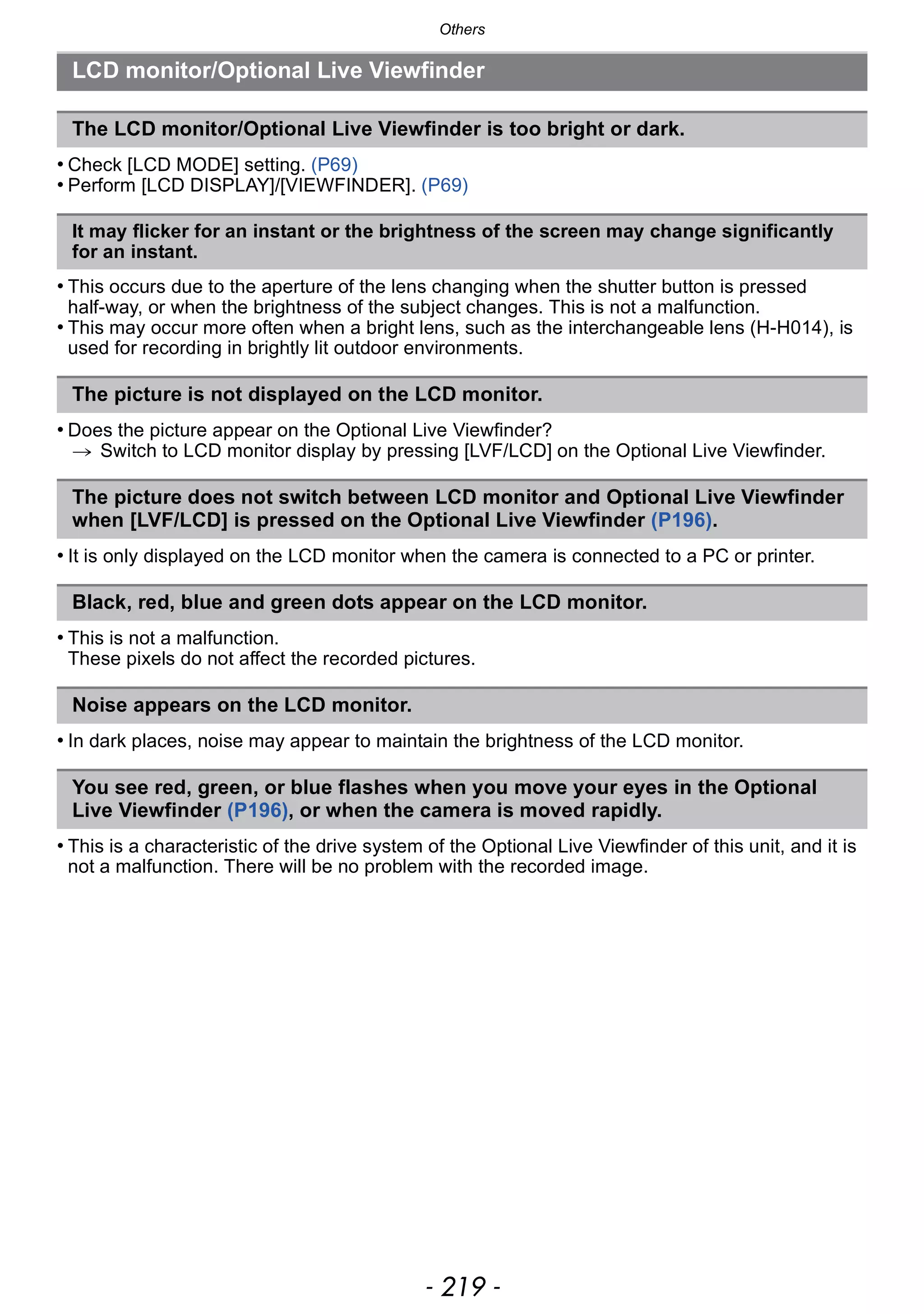 - 219 -
Others
• Check [LCD MODE] setting. (P69)
• Perform [LCD DISPLAY]/[VIEWFINDER]. (P69)
• This occurs due to the aperture of the lens changing when the shutter button is pressed
half-way, or when the brightness of the subject changes. This is not a malfunction.
• This may occur more often when a bright lens, such as the interchangeable lens (H-H014), is
used for recording in brightly lit outdoor environments.
• Does the picture appear on the Optional Live Viewfinder?
> Switch to LCD monitor display by pressing [LVF/LCD] on the Optional Live Viewfinder.
• It is only displayed on the LCD monitor when the camera is connected to a PC or printer.
• This is not a malfunction.
These pixels do not affect the recorded pictures.
• In dark places, noise may appear to maintain the brightness of the LCD monitor.
• This is a characteristic of the drive system of the Optional Live Viewfinder of this unit, and it is
not a malfunction. There will be no problem with the recorded image.
LCD monitor/Optional Live Viewfinder
The LCD monitor/Optional Live Viewfinder is too bright or dark.
It may flicker for an instant or the brightness of the screen may change significantly
for an instant.
The picture is not displayed on the LCD monitor.
The picture does not switch between LCD monitor and Optional Live Viewfinder
when [LVF/LCD] is pressed on the Optional Live Viewfinder (P196).
Black, red, blue and green dots appear on the LCD monitor.
Noise appears on the LCD monitor.
You see red, green, or blue flashes when you move your eyes in the Optional
Live Viewfinder (P196), or when the camera is moved rapidly.
 