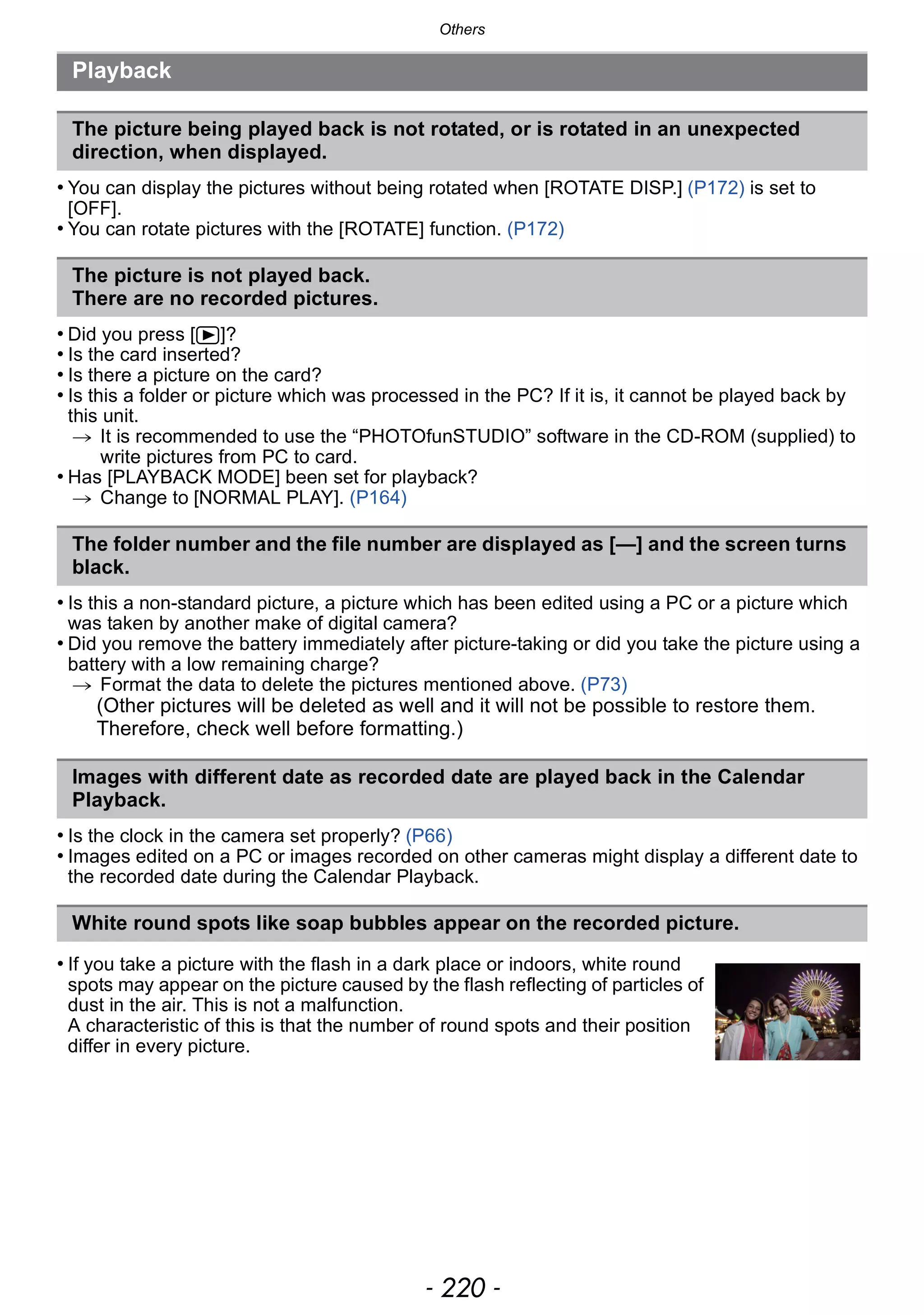 Others
- 220 -
• You can display the pictures without being rotated when [ROTATE DISP.] (P172) is set to
[OFF].
• You can rotate pictures with the [ROTATE] function. (P172)
• Did you press [(]?
• Is the card inserted?
• Is there a picture on the card?
• Is this a folder or picture which was processed in the PC? If it is, it cannot be played back by
this unit.
> It is recommended to use the “PHOTOfunSTUDIO” software in the CD-ROM (supplied) to
write pictures from PC to card.
• Has [PLAYBACK MODE] been set for playback?
> Change to [NORMAL PLAY]. (P164)
• Is this a non-standard picture, a picture which has been edited using a PC or a picture which
was taken by another make of digital camera?
• Did you remove the battery immediately after picture-taking or did you take the picture using a
battery with a low remaining charge?
> Format the data to delete the pictures mentioned above. (P73)
(Other pictures will be deleted as well and it will not be possible to restore them.
Therefore, check well before formatting.)
• Is the clock in the camera set properly? (P66)
• Images edited on a PC or images recorded on other cameras might display a different date to
the recorded date during the Calendar Playback.
Playback
The picture being played back is not rotated, or is rotated in an unexpected
direction, when displayed.
The picture is not played back.
There are no recorded pictures.
The folder number and the file number are displayed as [—] and the screen turns
black.
Images with different date as recorded date are played back in the Calendar
Playback.
White round spots like soap bubbles appear on the recorded picture.
• If you take a picture with the flash in a dark place or indoors, white round
spots may appear on the picture caused by the flash reflecting of particles of
dust in the air. This is not a malfunction.
A characteristic of this is that the number of round spots and their position
differ in every picture.
 