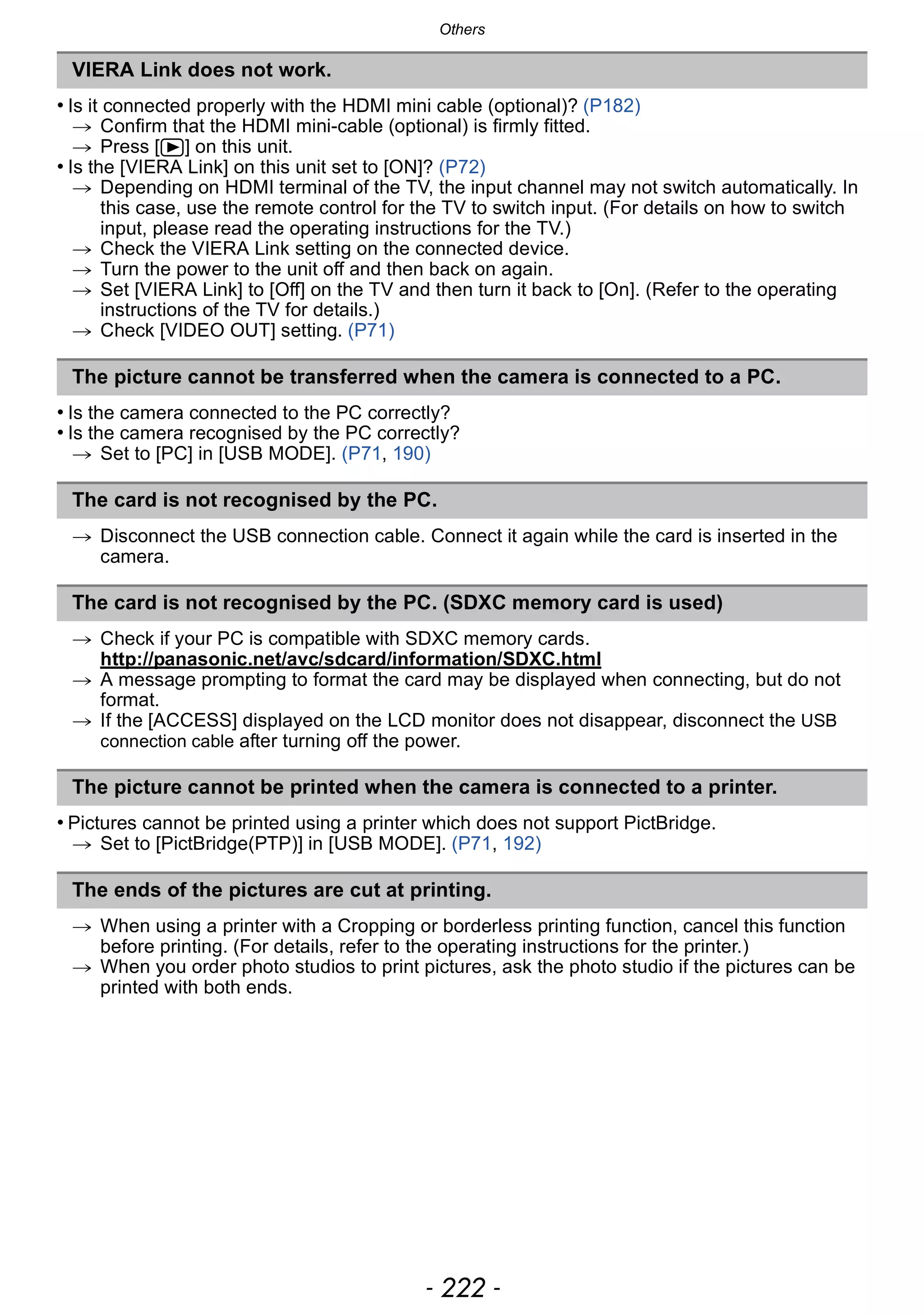Others
- 222 -
• Is it connected properly with the HDMI mini cable (optional)? (P182)
> Confirm that the HDMI mini-cable (optional) is firmly fitted.
> Press [(] on this unit.
• Is the [VIERA Link] on this unit set to [ON]? (P72)
> Depending on HDMI terminal of the TV, the input channel may not switch automatically. In
this case, use the remote control for the TV to switch input. (For details on how to switch
input, please read the operating instructions for the TV.)
> Check the VIERA Link setting on the connected device.
> Turn the power to the unit off and then back on again.
> Set [VIERA Link] to [Off] on the TV and then turn it back to [On]. (Refer to the operating
instructions of the TV for details.)
> Check [VIDEO OUT] setting. (P71)
• Is the camera connected to the PC correctly?
• Is the camera recognised by the PC correctly?
> Set to [PC] in [USB MODE]. (P71, 190)
> Disconnect the USB connection cable. Connect it again while the card is inserted in the
camera.
> Check if your PC is compatible with SDXC memory cards.
http://panasonic.net/avc/sdcard/information/SDXC.html
> A message prompting to format the card may be displayed when connecting, but do not
format.
> If the [ACCESS] displayed on the LCD monitor does not disappear, disconnect the USB
connection cable after turning off the power.
• Pictures cannot be printed using a printer which does not support PictBridge.
> Set to [PictBridge(PTP)] in [USB MODE]. (P71, 192)
> When using a printer with a Cropping or borderless printing function, cancel this function
before printing. (For details, refer to the operating instructions for the printer.)
> When you order photo studios to print pictures, ask the photo studio if the pictures can be
printed with both ends.
VIERA Link does not work.
The picture cannot be transferred when the camera is connected to a PC.
The card is not recognised by the PC.
The card is not recognised by the PC. (SDXC memory card is used)
The picture cannot be printed when the camera is connected to a printer.
The ends of the pictures are cut at printing.
 