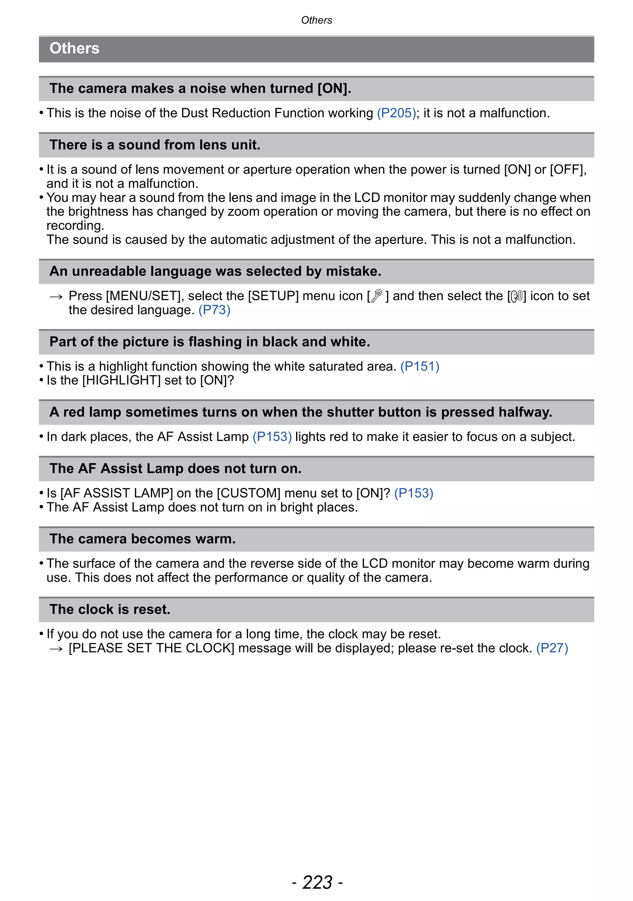 - 223 -
Others
• This is the noise of the Dust Reduction Function working (P205); it is not a malfunction.
• It is a sound of lens movement or aperture operation when the power is turned [ON] or [OFF],
and it is not a malfunction.
• You may hear a sound from the lens and image in the LCD monitor may suddenly change when
the brightness has changed by zoom operation or moving the camera, but there is no effect on
recording.
The sound is caused by the automatic adjustment of the aperture. This is not a malfunction.
> Press [MENU/SET], select the [SETUP] menu icon [ ] and then select the [~] icon to set
the desired language. (P73)
• This is a highlight function showing the white saturated area. (P151)
• Is the [HIGHLIGHT] set to [ON]?
• In dark places, the AF Assist Lamp (P153) lights red to make it easier to focus on a subject.
• Is [AF ASSIST LAMP] on the [CUSTOM] menu set to [ON]? (P153)
• The AF Assist Lamp does not turn on in bright places.
• The surface of the camera and the reverse side of the LCD monitor may become warm during
use. This does not affect the performance or quality of the camera.
• If you do not use the camera for a long time, the clock may be reset.
> [PLEASE SET THE CLOCK] message will be displayed; please re-set the clock. (P27)
Others
The camera makes a noise when turned [ON].
There is a sound from lens unit.
An unreadable language was selected by mistake.
Part of the picture is flashing in black and white.
A red lamp sometimes turns on when the shutter button is pressed halfway.
The AF Assist Lamp does not turn on.
The camera becomes warm.
The clock is reset.
 