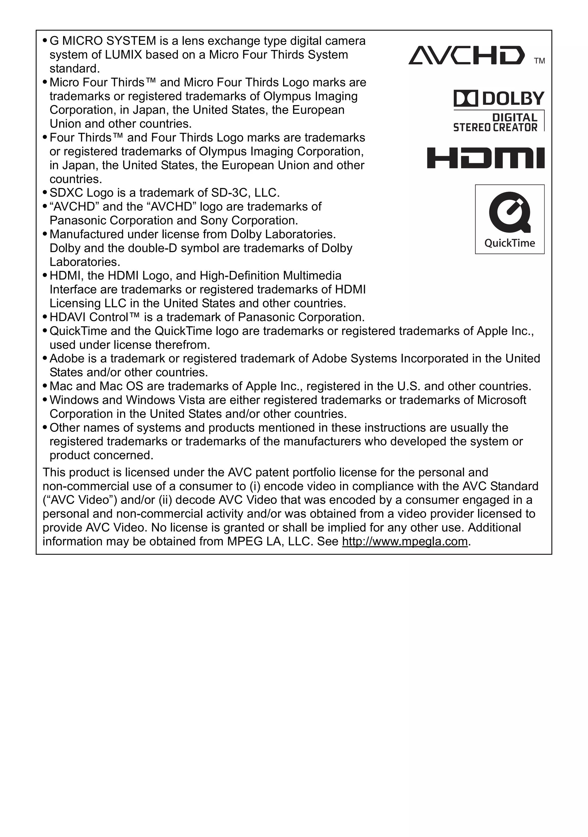 • G MICRO SYSTEM is a lens exchange type digital camera
system of LUMIX based on a Micro Four Thirds System
standard.
• Micro Four Thirds™ and Micro Four Thirds Logo marks are
trademarks or registered trademarks of Olympus Imaging
Corporation, in Japan, the United States, the European
Union and other countries.
• Four Thirds™ and Four Thirds Logo marks are trademarks
or registered trademarks of Olympus Imaging Corporation,
in Japan, the United States, the European Union and other
countries.
• SDXC Logo is a trademark of SD-3C, LLC.
• “AVCHD” and the “AVCHD” logo are trademarks of
Panasonic Corporation and Sony Corporation.
• Manufactured under license from Dolby Laboratories.
Dolby and the double-D symbol are trademarks of Dolby
Laboratories.
• HDMI, the HDMI Logo, and High-Definition Multimedia
Interface are trademarks or registered trademarks of HDMI
Licensing LLC in the United States and other countries.
• HDAVI Control™ is a trademark of Panasonic Corporation.
• QuickTime and the QuickTime logo are trademarks or registered trademarks of Apple Inc.,
used under license therefrom.
• Adobe is a trademark or registered trademark of Adobe Systems Incorporated in the United
States and/or other countries.
• Mac and Mac OS are trademarks of Apple Inc., registered in the U.S. and other countries.
• Windows and Windows Vista are either registered trademarks or trademarks of Microsoft
Corporation in the United States and/or other countries.
• Other names of systems and products mentioned in these instructions are usually the
registered trademarks or trademarks of the manufacturers who developed the system or
product concerned.
This product is licensed under the AVC patent portfolio license for the personal and
non-commercial use of a consumer to (i) encode video in compliance with the AVC Standard
(“AVC Video”) and/or (ii) decode AVC Video that was encoded by a consumer engaged in a
personal and non-commercial activity and/or was obtained from a video provider licensed to
provide AVC Video. No license is granted or shall be implied for any other use. Additional
information may be obtained from MPEG LA, LLC. See http://www.mpegla.com.
 