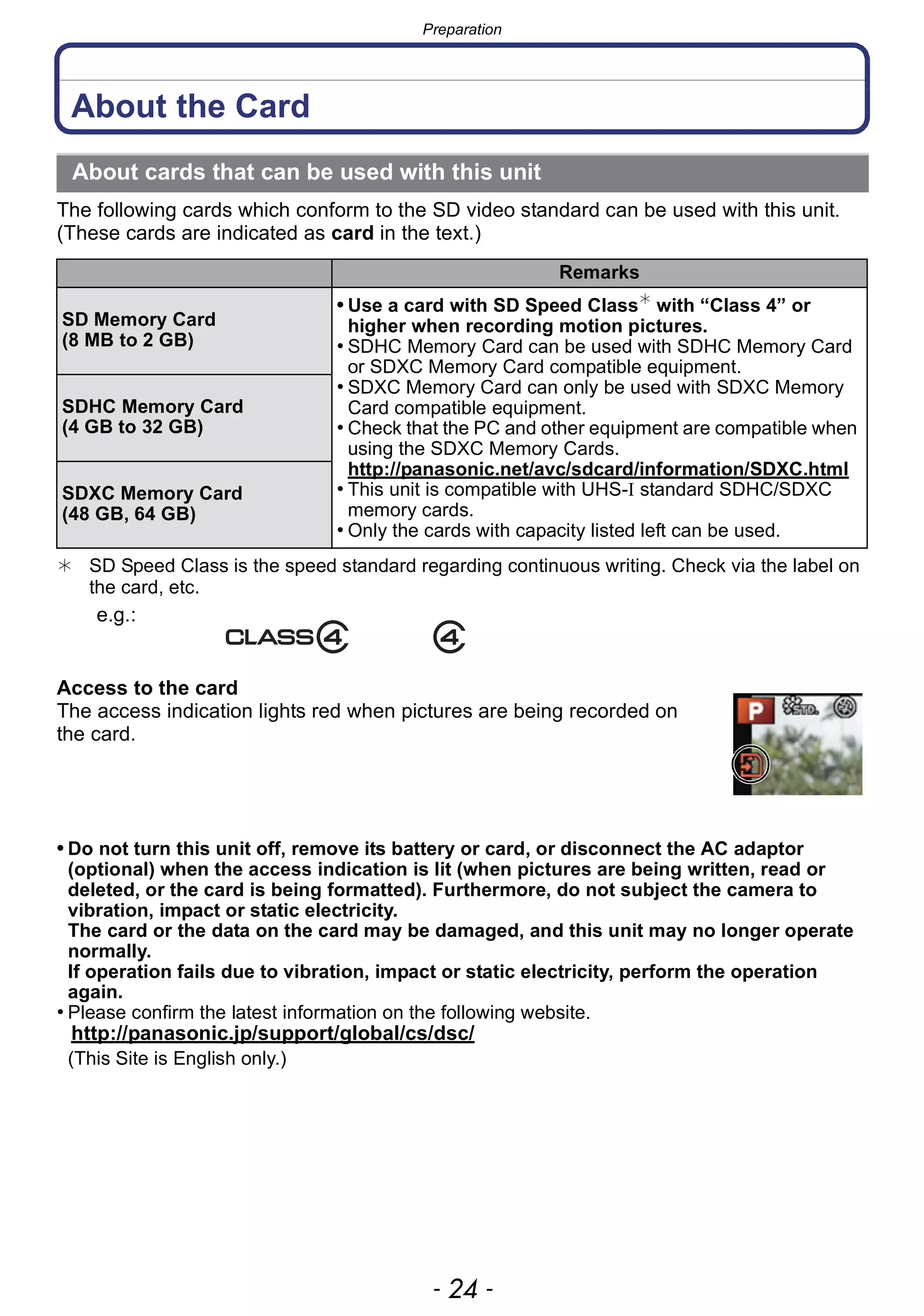 Preparation
- 24 -
About the Card
The following cards which conform to the SD video standard can be used with this unit.
(These cards are indicated as card in the text.)
¢ SD Speed Class is the speed standard regarding continuous writing. Check via the label on
the card, etc.
Access to the card
The access indication lights red when pictures are being recorded on
the card.
• Do not turn this unit off, remove its battery or card, or disconnect the AC adaptor
(optional) when the access indication is lit (when pictures are being written, read or
deleted, or the card is being formatted). Furthermore, do not subject the camera to
vibration, impact or static electricity.
The card or the data on the card may be damaged, and this unit may no longer operate
normally.
If operation fails due to vibration, impact or static electricity, perform the operation
again.
• Please confirm the latest information on the following website.
http://panasonic.jp/support/global/cs/dsc/
(This Site is English only.)
About cards that can be used with this unit
Remarks
SD Memory Card
(8 MB to 2 GB)
• Use a card with SD Speed Class¢
with “Class 4” or
higher when recording motion pictures.
• SDHC Memory Card can be used with SDHC Memory Card
or SDXC Memory Card compatible equipment.
• SDXC Memory Card can only be used with SDXC Memory
Card compatible equipment.
• Check that the PC and other equipment are compatible when
using the SDXC Memory Cards.
http://panasonic.net/avc/sdcard/information/SDXC.html
• This unit is compatible with UHS-I standard SDHC/SDXC
memory cards.
• Only the cards with capacity listed left can be used.
SDHC Memory Card
(4 GB to 32 GB)
SDXC Memory Card
(48 GB, 64 GB)
e.g.:
 