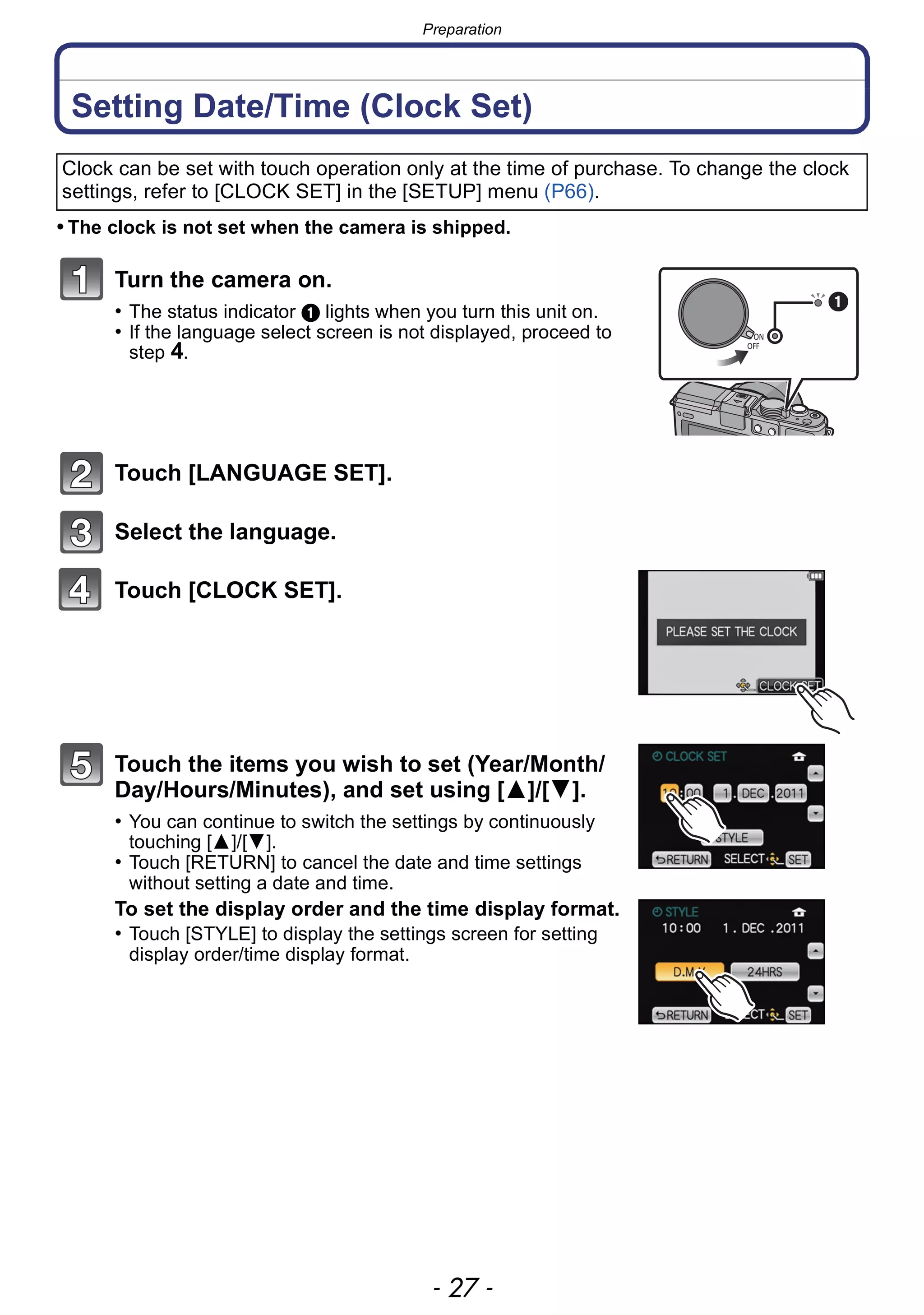 - 27 -
Preparation
Setting Date/Time (Clock Set)
• The clock is not set when the camera is shipped.
Turn the camera on.
• The status indicator 1 lights when you turn this unit on.
• If the language select screen is not displayed, proceed to
step 4.
Touch [LANGUAGE SET].
Select the language.
Touch [CLOCK SET].
Touch the items you wish to set (Year/Month/
Day/Hours/Minutes), and set using [3]/[4].
• You can continue to switch the settings by continuously
touching [3]/[4].
• Touch [RETURN] to cancel the date and time settings
without setting a date and time.
To set the display order and the time display format.
• Touch [STYLE] to display the settings screen for setting
display order/time display format.
Clock can be set with touch operation only at the time of purchase. To change the clock
settings, refer to [CLOCK SET] in the [SETUP] menu (P66).
ON
OFF
 