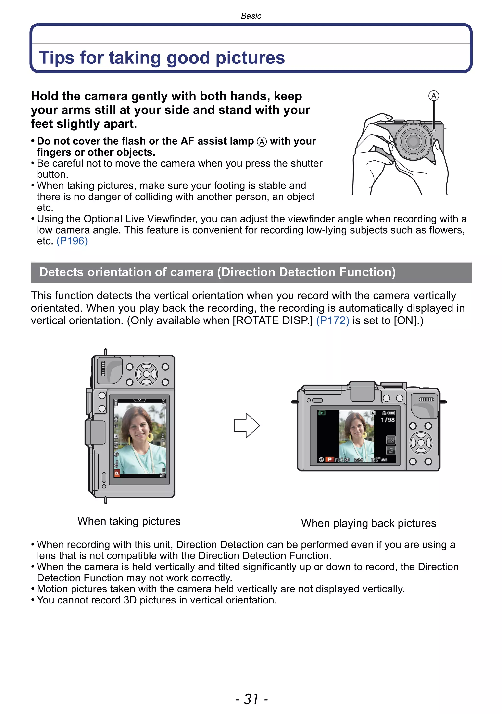 - 31 -
Basic
Tips for taking good pictures
Hold the camera gently with both hands, keep
your arms still at your side and stand with your
feet slightly apart.
• Do not cover the flash or the AF assist lamp A with your
fingers or other objects.
• Be careful not to move the camera when you press the shutter
button.
• When taking pictures, make sure your footing is stable and
there is no danger of colliding with another person, an object
etc.
• Using the Optional Live Viewfinder, you can adjust the viewfinder angle when recording with a
low camera angle. This feature is convenient for recording low-lying subjects such as flowers,
etc. (P196)
This function detects the vertical orientation when you record with the camera vertically
orientated. When you play back the recording, the recording is automatically displayed in
vertical orientation. (Only available when [ROTATE DISP.] (P172) is set to [ON].)
• When recording with this unit, Direction Detection can be performed even if you are using a
lens that is not compatible with the Direction Detection Function.
• When the camera is held vertically and tilted significantly up or down to record, the Direction
Detection Function may not work correctly.
• Motion pictures taken with the camera held vertically are not displayed vertically.
• You cannot record 3D pictures in vertical orientation.
Detects orientation of camera (Direction Detection Function)
When taking pictures When playing back pictures
 