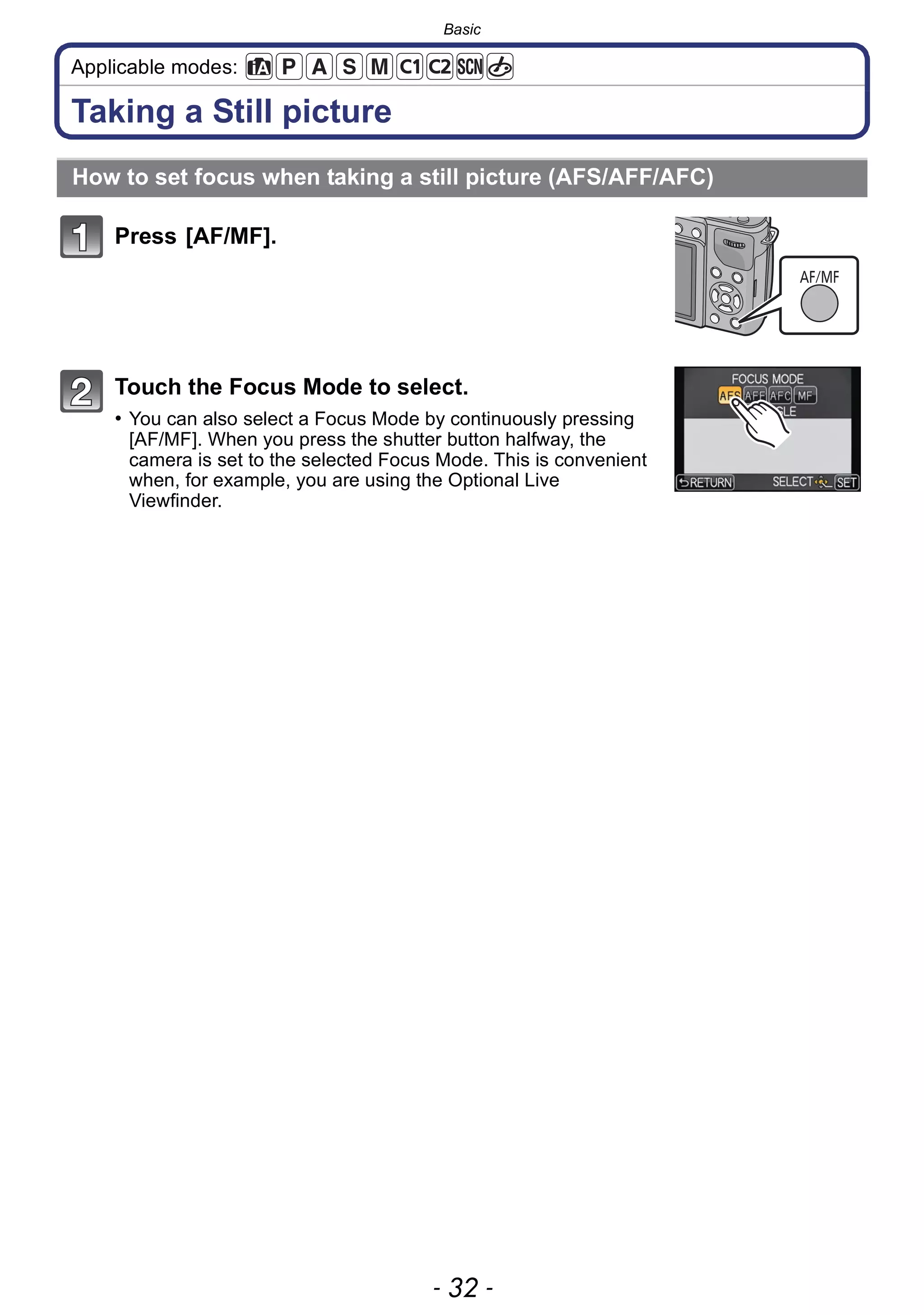 Basic
- 32 -
Applicable modes:
Taking a Still picture
Press [AF/MF].
Touch the Focus Mode to select.
• You can also select a Focus Mode by continuously pressing
[AF/MF]. When you press the shutter button halfway, the
camera is set to the selected Focus Mode. This is convenient
when, for example, you are using the Optional Live
Viewfinder.
How to set focus when taking a still picture (AFS/AFF/AFC)
AF/MF
 