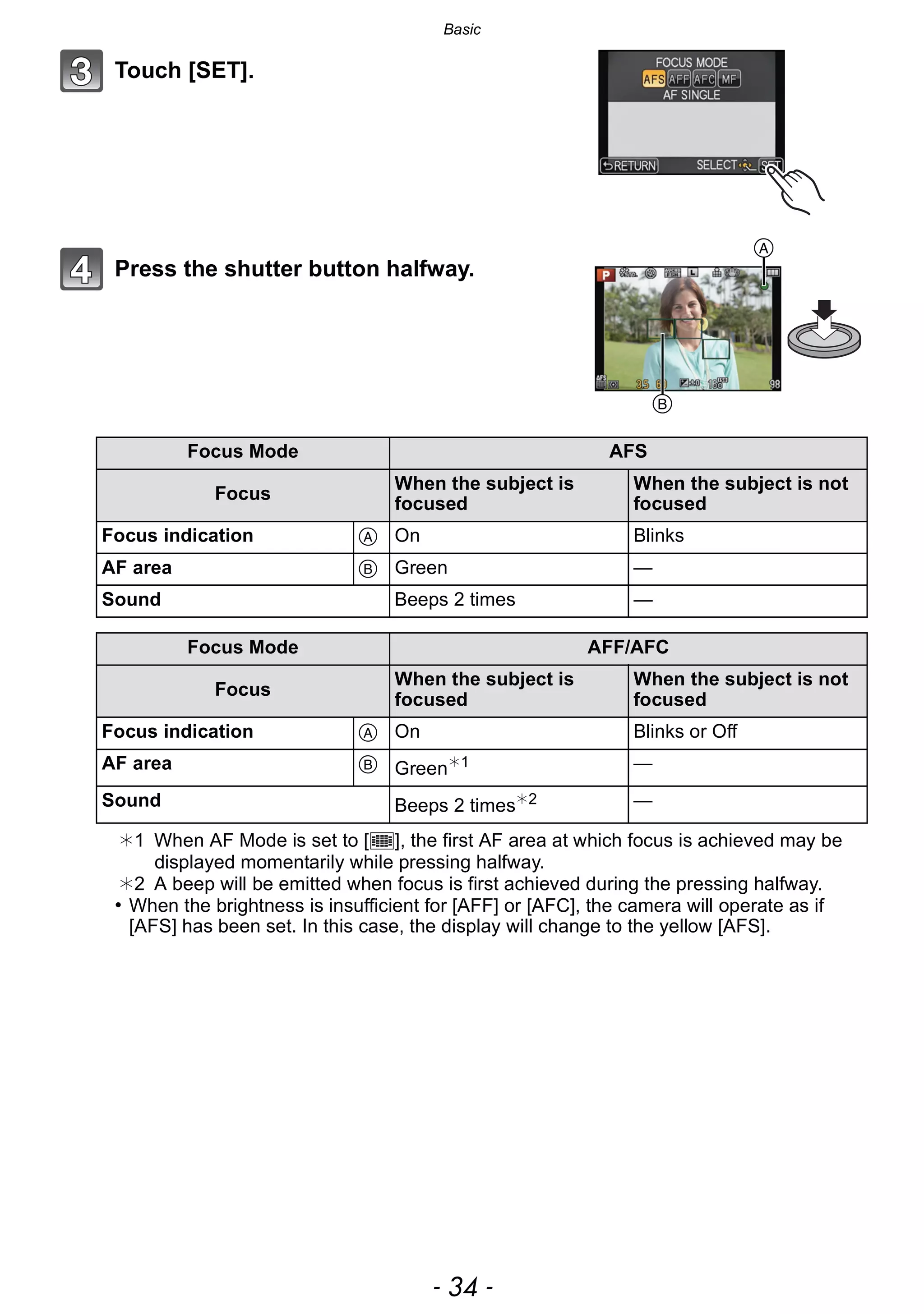 Basic
- 34 -
Touch [SET].
Press the shutter button halfway.
¢1 When AF Mode is set to [ ], the first AF area at which focus is achieved may be
displayed momentarily while pressing halfway.
¢2 A beep will be emitted when focus is first achieved during the pressing halfway.
• When the brightness is insufficient for [AFF] or [AFC], the camera will operate as if
[AFS] has been set. In this case, the display will change to the yellow [AFS].
Focus Mode AFS
Focus
When the subject is
focused
When the subject is not
focused
Focus indication A On Blinks
AF area B Green —
Sound Beeps 2 times —
Focus Mode AFF/AFC
Focus
When the subject is
focused
When the subject is not
focused
Focus indication A On Blinks or Off
AF area B Green¢1 —
Sound Beeps 2 times¢2 —
B
A
 