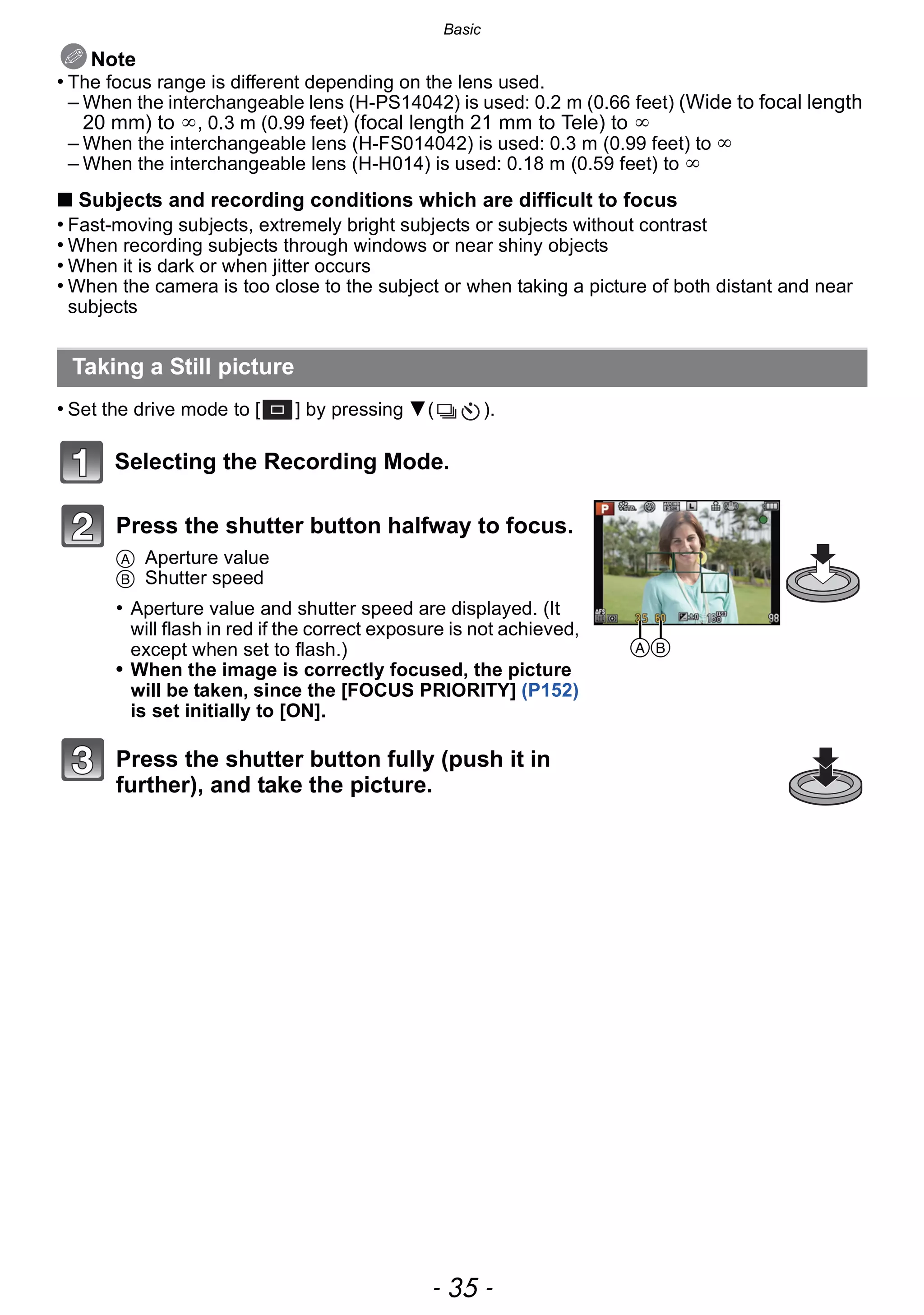 - 35 -
Basic
Note
• The focus range is different depending on the lens used.
– When the interchangeable lens (H-PS14042) is used: 0.2 m (0.66 feet) (Wide to focal length
20 mm) to ¶, 0.3 m (0.99 feet) (focal length 21 mm to Tele) to ¶
– When the interchangeable lens (H-FS014042) is used: 0.3 m (0.99 feet) to ¶
– When the interchangeable lens (H-H014) is used: 0.18 m (0.59 feet) to ¶
∫ Subjects and recording conditions which are difficult to focus
• Fast-moving subjects, extremely bright subjects or subjects without contrast
• When recording subjects through windows or near shiny objects
• When it is dark or when jitter occurs
• When the camera is too close to the subject or when taking a picture of both distant and near
subjects
• Set the drive mode to [ ] by pressing 4( ).
Selecting the Recording Mode.
Taking a Still picture
Press the shutter button halfway to focus.
A Aperture value
B Shutter speed
• Aperture value and shutter speed are displayed. (It
will flash in red if the correct exposure is not achieved,
except when set to flash.)
• When the image is correctly focused, the picture
will be taken, since the [FOCUS PRIORITY] (P152)
is set initially to [ON].
Press the shutter button fully (push it in
further), and take the picture.
AB
 