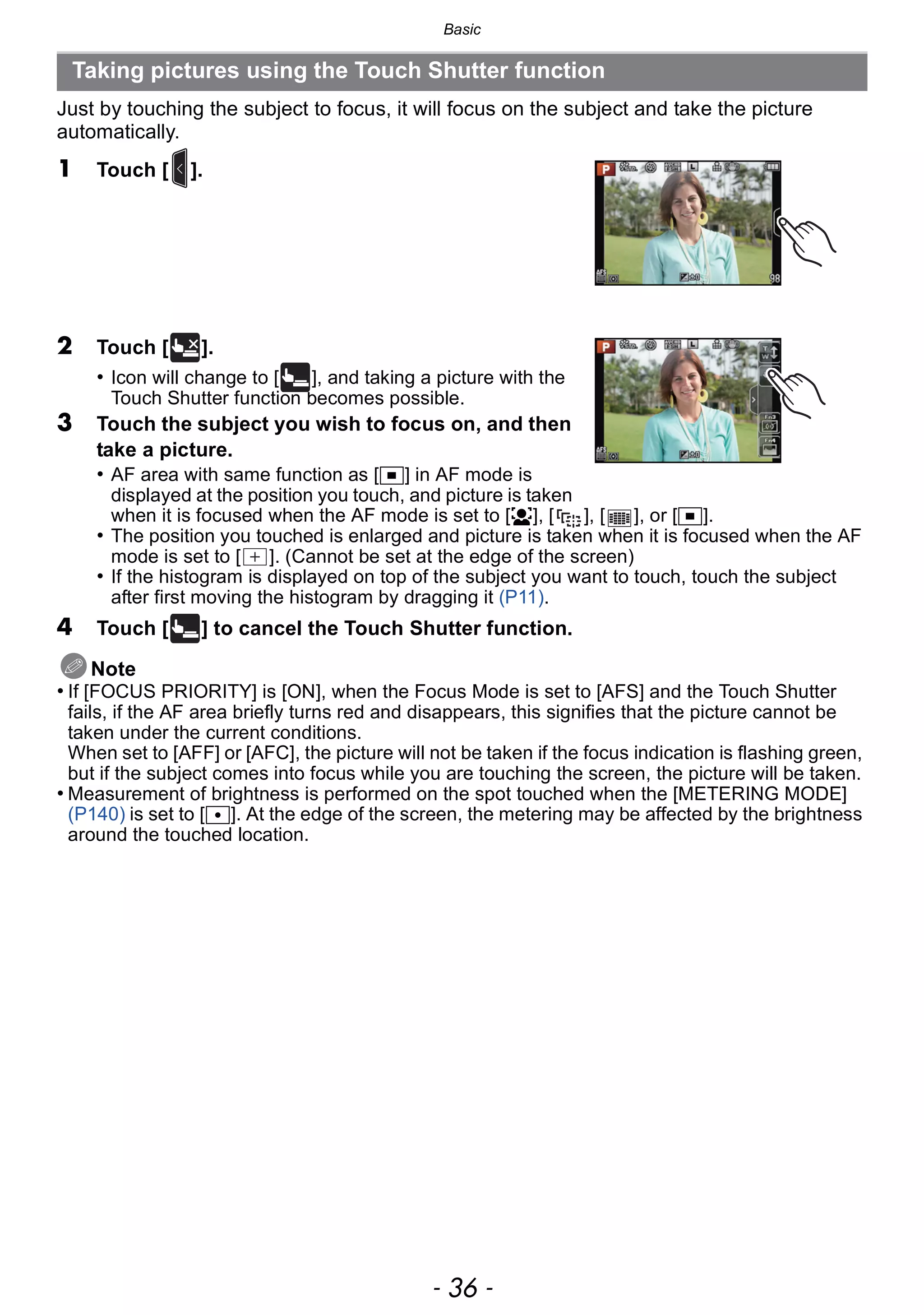 Basic
- 36 -
Just by touching the subject to focus, it will focus on the subject and take the picture
automatically.
1 Touch [ ].
2 Touch [ ].
• Icon will change to [ ], and taking a picture with the
Touch Shutter function becomes possible.
3 Touch the subject you wish to focus on, and then
take a picture.
• AF area with same function as [Ø] in AF mode is
displayed at the position you touch, and picture is taken
when it is focused when the AF mode is set to [š], [ ], [ ], or [Ø].
• The position you touched is enlarged and picture is taken when it is focused when the AF
mode is set to [ ]. (Cannot be set at the edge of the screen)
• If the histogram is displayed on top of the subject you want to touch, touch the subject
after first moving the histogram by dragging it (P11).
4 Touch [ ] to cancel the Touch Shutter function.
Note
• If [FOCUS PRIORITY] is [ON], when the Focus Mode is set to [AFS] and the Touch Shutter
fails, if the AF area briefly turns red and disappears, this signifies that the picture cannot be
taken under the current conditions.
When set to [AFF] or [AFC], the picture will not be taken if the focus indication is flashing green,
but if the subject comes into focus while you are touching the screen, the picture will be taken.
• Measurement of brightness is performed on the spot touched when the [METERING MODE]
(P140) is set to [Ù]. At the edge of the screen, the metering may be affected by the brightness
around the touched location.
Taking pictures using the Touch Shutter function
×
 