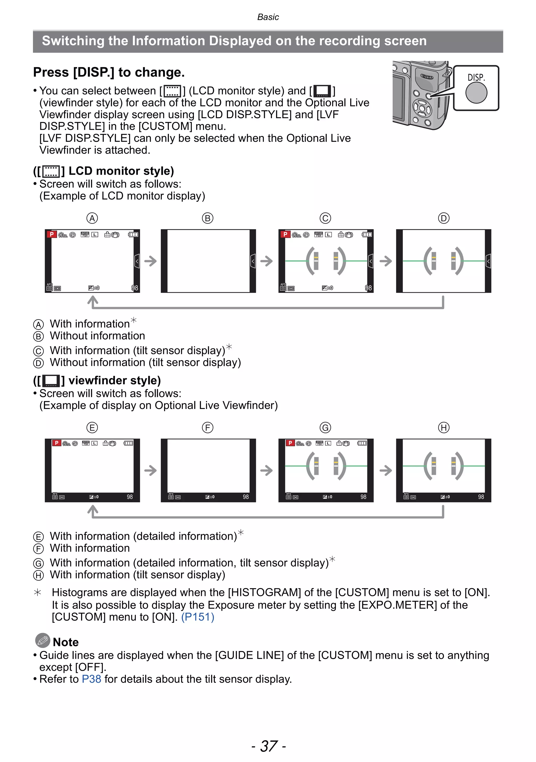 - 37 -
Basic
Press [DISP.] to change.
• You can select between [ ] (LCD monitor style) and [ ]
(viewfinder style) for each of the LCD monitor and the Optional Live
Viewfinder display screen using [LCD DISP.STYLE] and [LVF
DISP.STYLE] in the [CUSTOM] menu.
[LVF DISP.STYLE] can only be selected when the Optional Live
Viewfinder is attached.
([ ] LCD monitor style)
• Screen will switch as follows:
(Example of LCD monitor display)
A With information¢
B Without information
C With information (tilt sensor display)¢
D Without information (tilt sensor display)
([ ] viewfinder style)
• Screen will switch as follows:
(Example of display on Optional Live Viewfinder)
E With information (detailed information)¢
F With information
G With information (detailed information, tilt sensor display)¢
H With information (tilt sensor display)
¢ Histograms are displayed when the [HISTOGRAM] of the [CUSTOM] menu is set to [ON].
It is also possible to display the Exposure meter by setting the [EXPO.METER] of the
[CUSTOM] menu to [ON]. (P151)
Note
• Guide lines are displayed when the [GUIDE LINE] of the [CUSTOM] menu is set to anything
except [OFF].
• Refer to P38 for details about the tilt sensor display.
Switching the Information Displayed on the recording screen
DISP.
989898
AFSAFSAFS
L
00 989898
AFSAFSAFS
L
00
   
   
989898
AFSAFSAFS
00 989898
AFSAFSAFS
00989898
AFSAFSAFS
00 989898
AFSAFSAFS
00 989898
AFSAFSAFS
00 989898
AFSAFSAFS
00
L L
 
