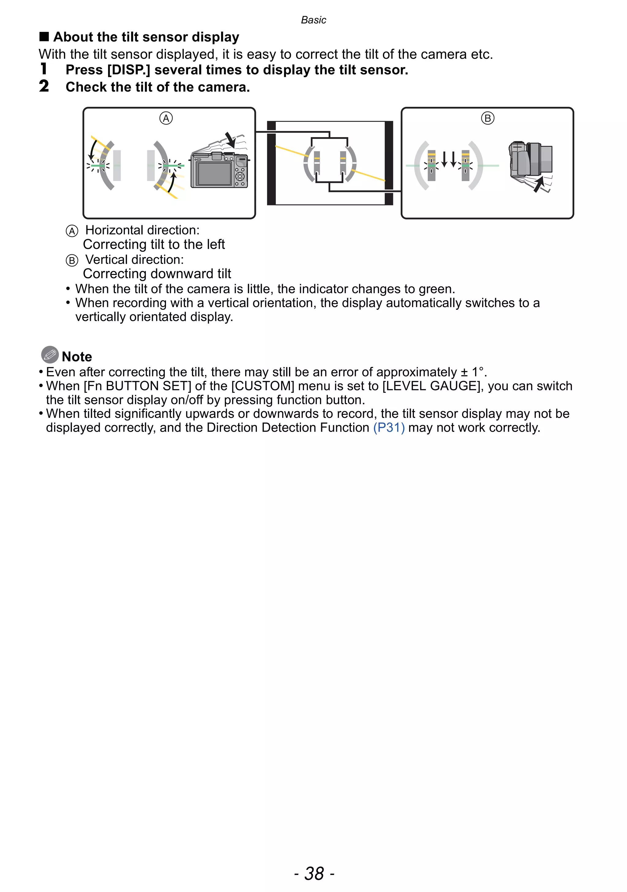 Basic
- 38 -
∫ About the tilt sensor display
With the tilt sensor displayed, it is easy to correct the tilt of the camera etc.
1 Press [DISP.] several times to display the tilt sensor.
2 Check the tilt of the camera.
A Horizontal direction:
Correcting tilt to the left
B Vertical direction:
Correcting downward tilt
• When the tilt of the camera is little, the indicator changes to green.
• When recording with a vertical orientation, the display automatically switches to a
vertically orientated display.
Note
• Even after correcting the tilt, there may still be an error of approximately ± 1°.
• When [Fn BUTTON SET] of the [CUSTOM] menu is set to [LEVEL GAUGE], you can switch
the tilt sensor display on/off by pressing function button.
• When tilted significantly upwards or downwards to record, the tilt sensor display may not be
displayed correctly, and the Direction Detection Function (P31) may not work correctly.
 
 