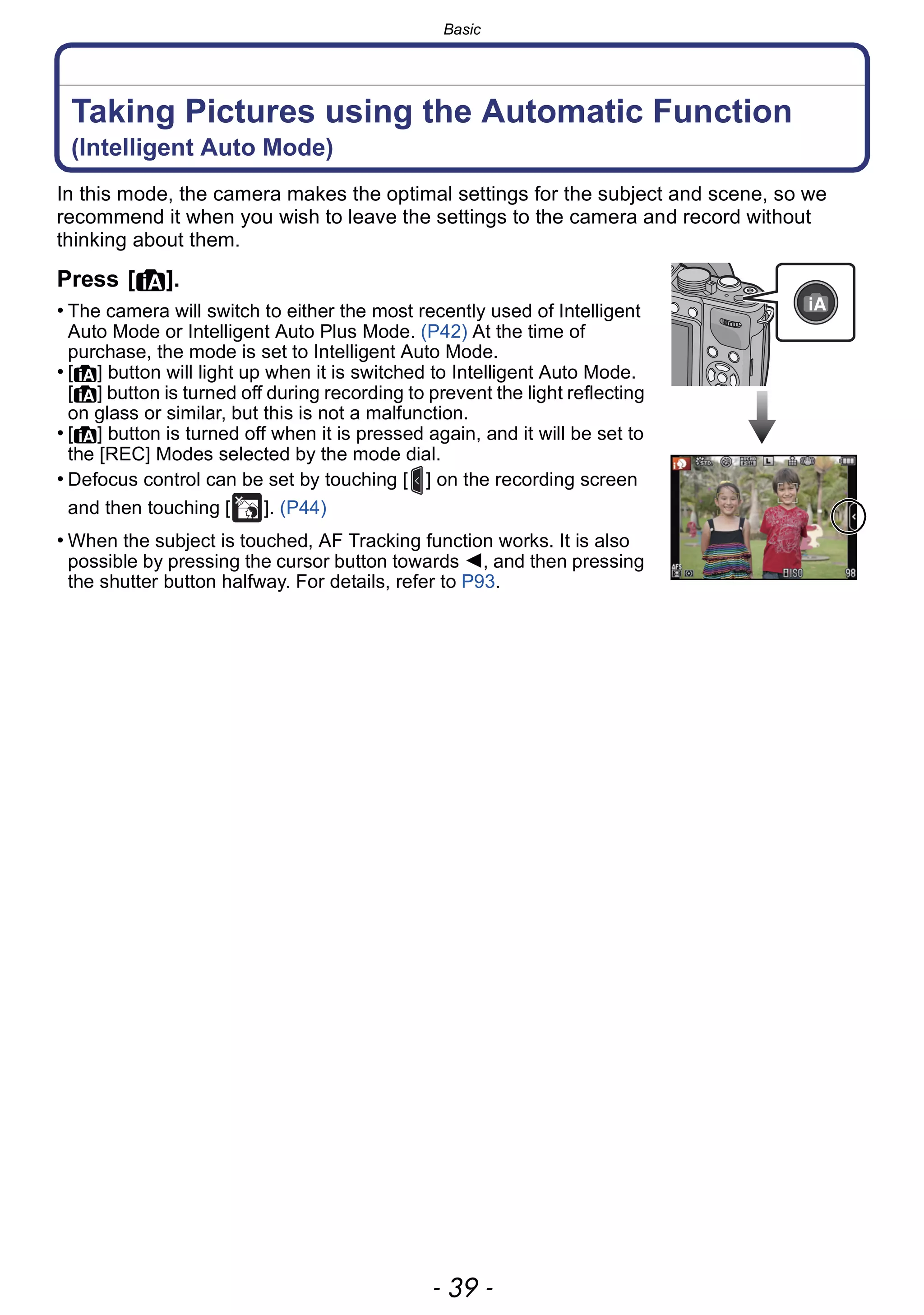 - 39 -
Basic
Taking Pictures using the Automatic Function
(Intelligent Auto Mode)
In this mode, the camera makes the optimal settings for the subject and scene, so we
recommend it when you wish to leave the settings to the camera and record without
thinking about them.
Press [¦].
• The camera will switch to either the most recently used of Intelligent
Auto Mode or Intelligent Auto Plus Mode. (P42) At the time of
purchase, the mode is set to Intelligent Auto Mode.
• [¦] button will light up when it is switched to Intelligent Auto Mode.
[¦] button is turned off during recording to prevent the light reflecting
on glass or similar, but this is not a malfunction.
• [¦] button is turned off when it is pressed again, and it will be set to
the [REC] Modes selected by the mode dial.
• Defocus control can be set by touching [ ] on the recording screen
and then touching [ ]. (P44)
• When the subject is touched, AF Tracking function works. It is also
possible by pressing the cursor button towards 2, and then pressing
the shutter button halfway. For details, refer to P93.
××
 