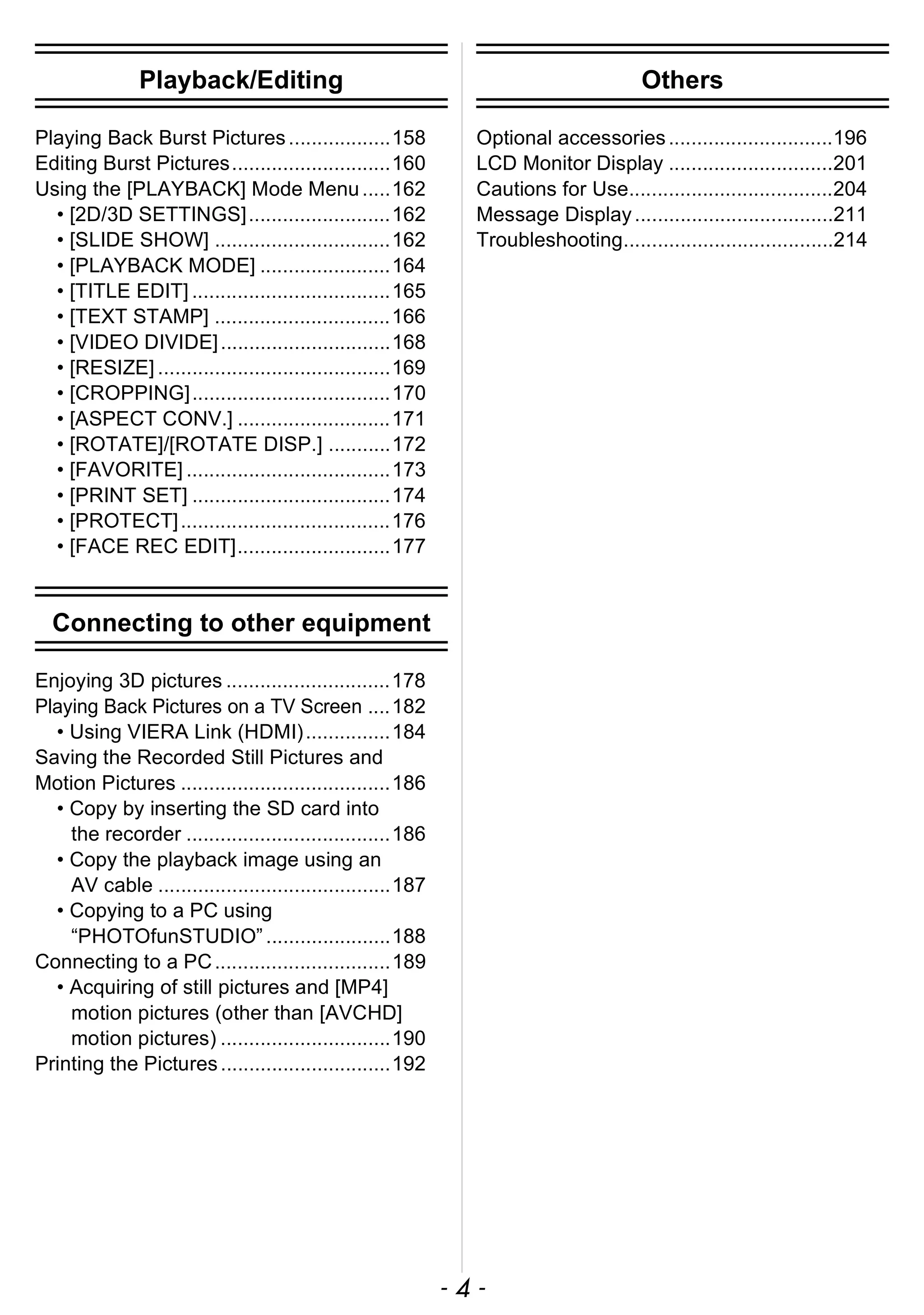 - 4 -
Playback/Editing
Playing Back Burst Pictures..................158
Editing Burst Pictures............................160
Using the [PLAYBACK] Mode Menu.....162
• [2D/3D SETTINGS].........................162
• [SLIDE SHOW] ...............................162
• [PLAYBACK MODE] .......................164
• [TITLE EDIT] ...................................165
• [TEXT STAMP] ...............................166
• [VIDEO DIVIDE]..............................168
• [RESIZE] .........................................169
• [CROPPING]...................................170
• [ASPECT CONV.] ...........................171
• [ROTATE]/[ROTATE DISP.] ...........172
• [FAVORITE] ....................................173
• [PRINT SET] ...................................174
• [PROTECT].....................................176
• [FACE REC EDIT]...........................177
Connecting to other equipment
Enjoying 3D pictures .............................178
Playing Back Pictures on a TV Screen ....182
• Using VIERA Link (HDMI)...............184
Saving the Recorded Still Pictures and
Motion Pictures .....................................186
• Copy by inserting the SD card into
the recorder ....................................186
• Copy the playback image using an
AV cable .........................................187
• Copying to a PC using
“PHOTOfunSTUDIO” ......................188
Connecting to a PC...............................189
• Acquiring of still pictures and [MP4]
motion pictures (other than [AVCHD]
motion pictures) ..............................190
Printing the Pictures..............................192
Others
Optional accessories.............................196
LCD Monitor Display .............................201
Cautions for Use....................................204
Message Display...................................211
Troubleshooting.....................................214
 