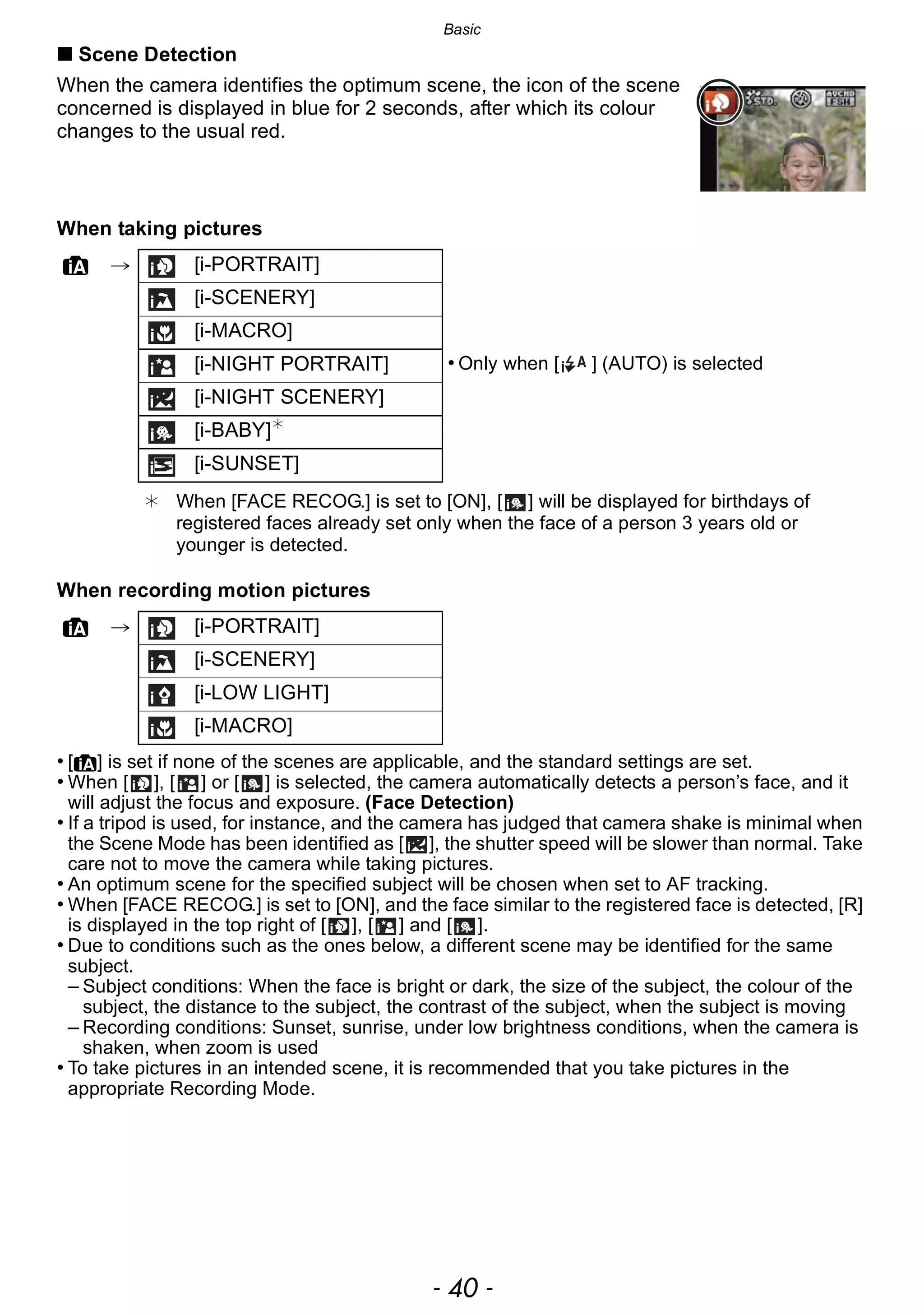 Basic
- 40 -
∫ Scene Detection
When the camera identifies the optimum scene, the icon of the scene
concerned is displayed in blue for 2 seconds, after which its colour
changes to the usual red.
When taking pictures
When recording motion pictures
• [¦] is set if none of the scenes are applicable, and the standard settings are set.
• When [ ], [ ] or [ ] is selected, the camera automatically detects a person’s face, and it
will adjust the focus and exposure. (Face Detection)
• If a tripod is used, for instance, and the camera has judged that camera shake is minimal when
the Scene Mode has been identified as [ ], the shutter speed will be slower than normal. Take
care not to move the camera while taking pictures.
• An optimum scene for the specified subject will be chosen when set to AF tracking.
• When [FACE RECOG.] is set to [ON], and the face similar to the registered face is detected, [R]
is displayed in the top right of [ ], [ ] and [ ].
• Due to conditions such as the ones below, a different scene may be identified for the same
subject.
– Subject conditions: When the face is bright or dark, the size of the subject, the colour of the
subject, the distance to the subject, the contrast of the subject, when the subject is moving
– Recording conditions: Sunset, sunrise, under low brightness conditions, when the camera is
shaken, when zoom is used
• To take pictures in an intended scene, it is recommended that you take pictures in the
appropriate Recording Mode.
¦ > [i-PORTRAIT]
[i-SCENERY]
[i-MACRO]
[i-NIGHT PORTRAIT] • Only when [ ] (AUTO) is selected
[i-NIGHT SCENERY]
[i-BABY]¢
[i-SUNSET]
¢ When [FACE RECOG.] is set to [ON], [ ] will be displayed for birthdays of
registered faces already set only when the face of a person 3 years old or
younger is detected.
¦ > [i-PORTRAIT]
[i-SCENERY]
[i-LOW LIGHT]
[i-MACRO]
 