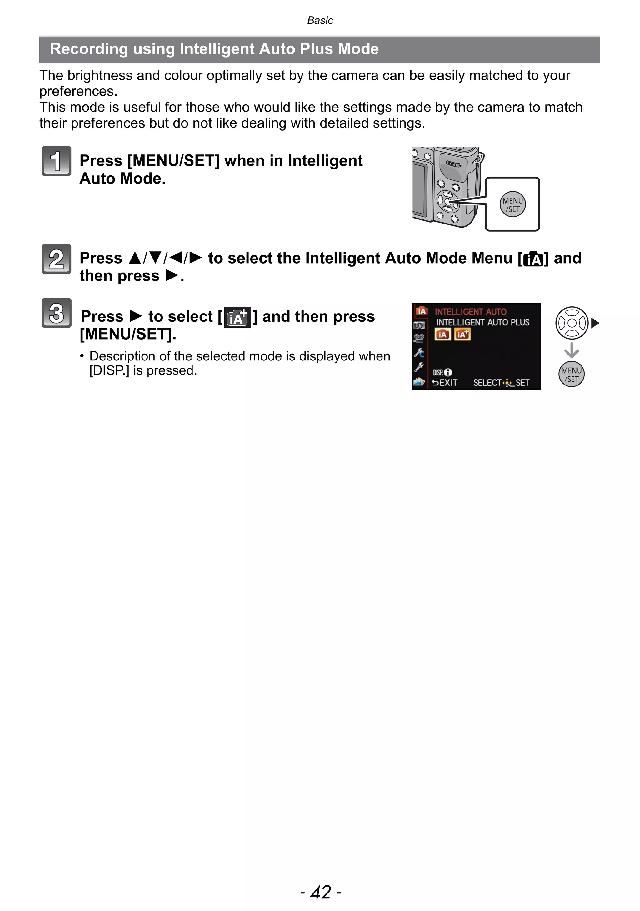 Basic
- 42 -
The brightness and colour optimally set by the camera can be easily matched to your
preferences.
This mode is useful for those who would like the settings made by the camera to match
their preferences but do not like dealing with detailed settings.
Press [MENU/SET] when in Intelligent
Auto Mode.
Press 3/4/2/1 to select the Intelligent Auto Mode Menu [¦] and
then press 1.
Press 1 to select [ ] and then press
[MENU/SET].
• Description of the selected mode is displayed when
[DISP.] is pressed.
Recording using Intelligent Auto Plus Mode
 