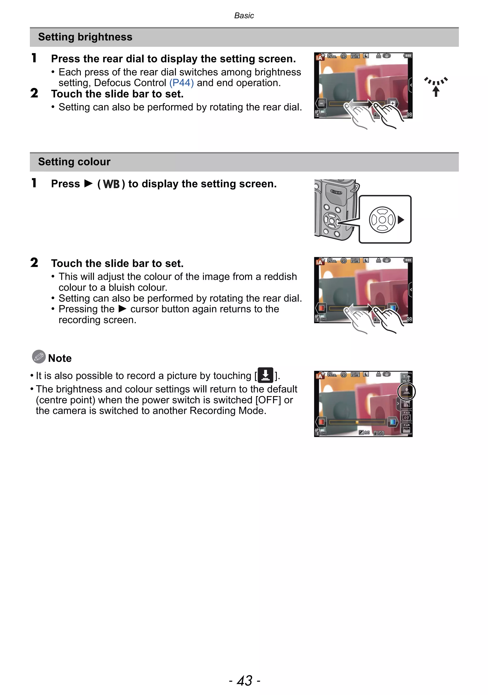 - 43 -
Basic
1 Press the rear dial to display the setting screen.
• Each press of the rear dial switches among brightness
setting, Defocus Control (P44) and end operation.
2 Touch the slide bar to set.
• Setting can also be performed by rotating the rear dial.
1 Press 1 ( ) to display the setting screen.
2 Touch the slide bar to set.
• This will adjust the colour of the image from a reddish
colour to a bluish colour.
• Setting can also be performed by rotating the rear dial.
• Pressing the 1 cursor button again returns to the
recording screen.
Note
• It is also possible to record a picture by touching [ ].
• The brightness and colour settings will return to the default
(centre point) when the power switch is switched [OFF] or
the camera is switched to another Recording Mode.
Setting brightness
Setting colour
 