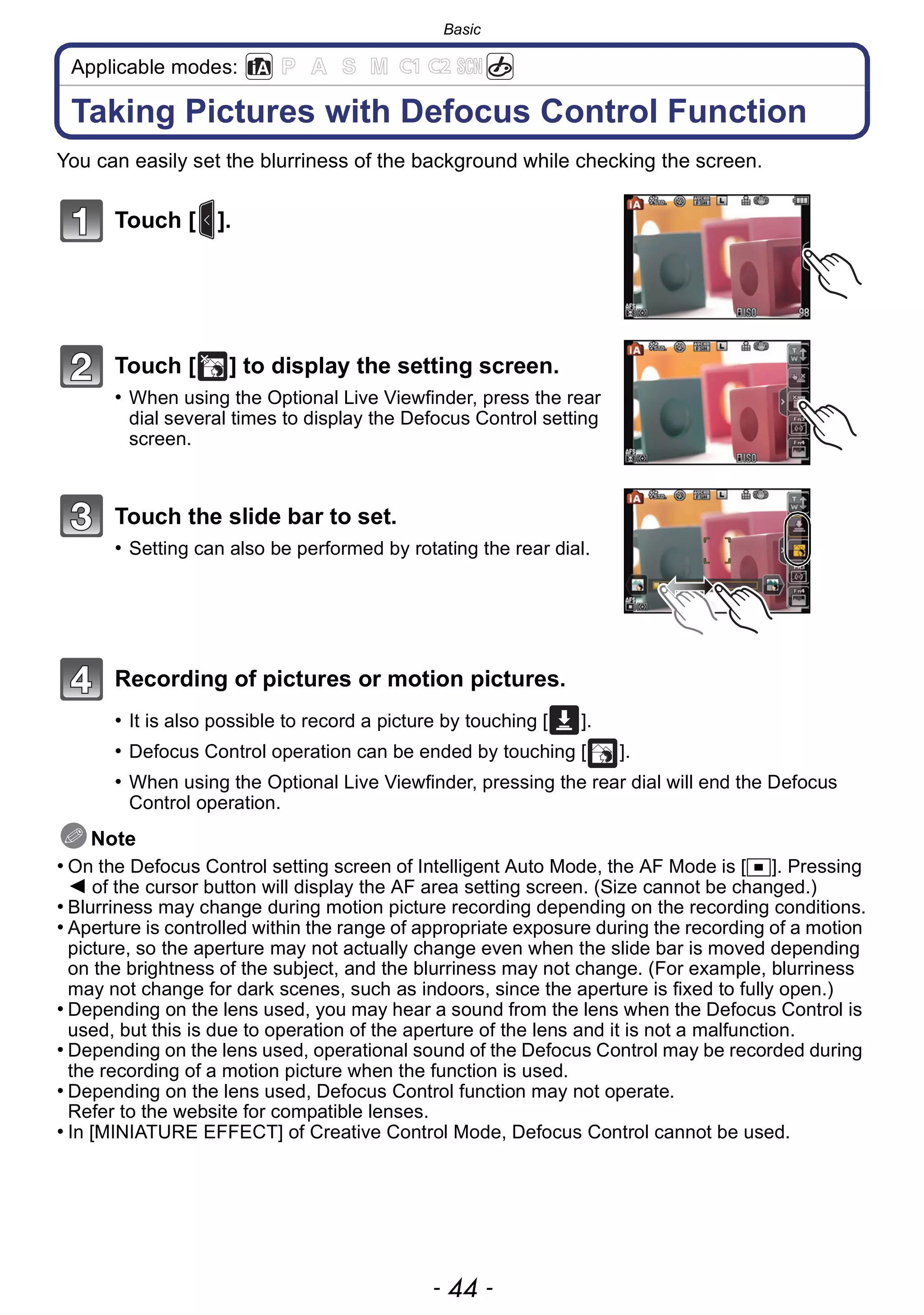 Basic
- 44 -
Applicable modes:
Taking Pictures with Defocus Control Function
You can easily set the blurriness of the background while checking the screen.
Touch [ ].
Touch [ ] to display the setting screen.
• When using the Optional Live Viewfinder, press the rear
dial several times to display the Defocus Control setting
screen.
Touch the slide bar to set.
• Setting can also be performed by rotating the rear dial.
Recording of pictures or motion pictures.
• It is also possible to record a picture by touching [ ].
• Defocus Control operation can be ended by touching [ ].
• When using the Optional Live Viewfinder, pressing the rear dial will end the Defocus
Control operation.
Note
• On the Defocus Control setting screen of Intelligent Auto Mode, the AF Mode is [Ø]. Pressing
2 of the cursor button will display the AF area setting screen. (Size cannot be changed.)
• Blurriness may change during motion picture recording depending on the recording conditions.
• Aperture is controlled within the range of appropriate exposure during the recording of a motion
picture, so the aperture may not actually change even when the slide bar is moved depending
on the brightness of the subject, and the blurriness may not change. (For example, blurriness
may not change for dark scenes, such as indoors, since the aperture is fixed to fully open.)
• Depending on the lens used, you may hear a sound from the lens when the Defocus Control is
used, but this is due to operation of the aperture of the lens and it is not a malfunction.
• Depending on the lens used, operational sound of the Defocus Control may be recorded during
the recording of a motion picture when the function is used.
• Depending on the lens used, Defocus Control function may not operate.
Refer to the website for compatible lenses.
• In [MINIATURE EFFECT] of Creative Control Mode, Defocus Control cannot be used.
××
 