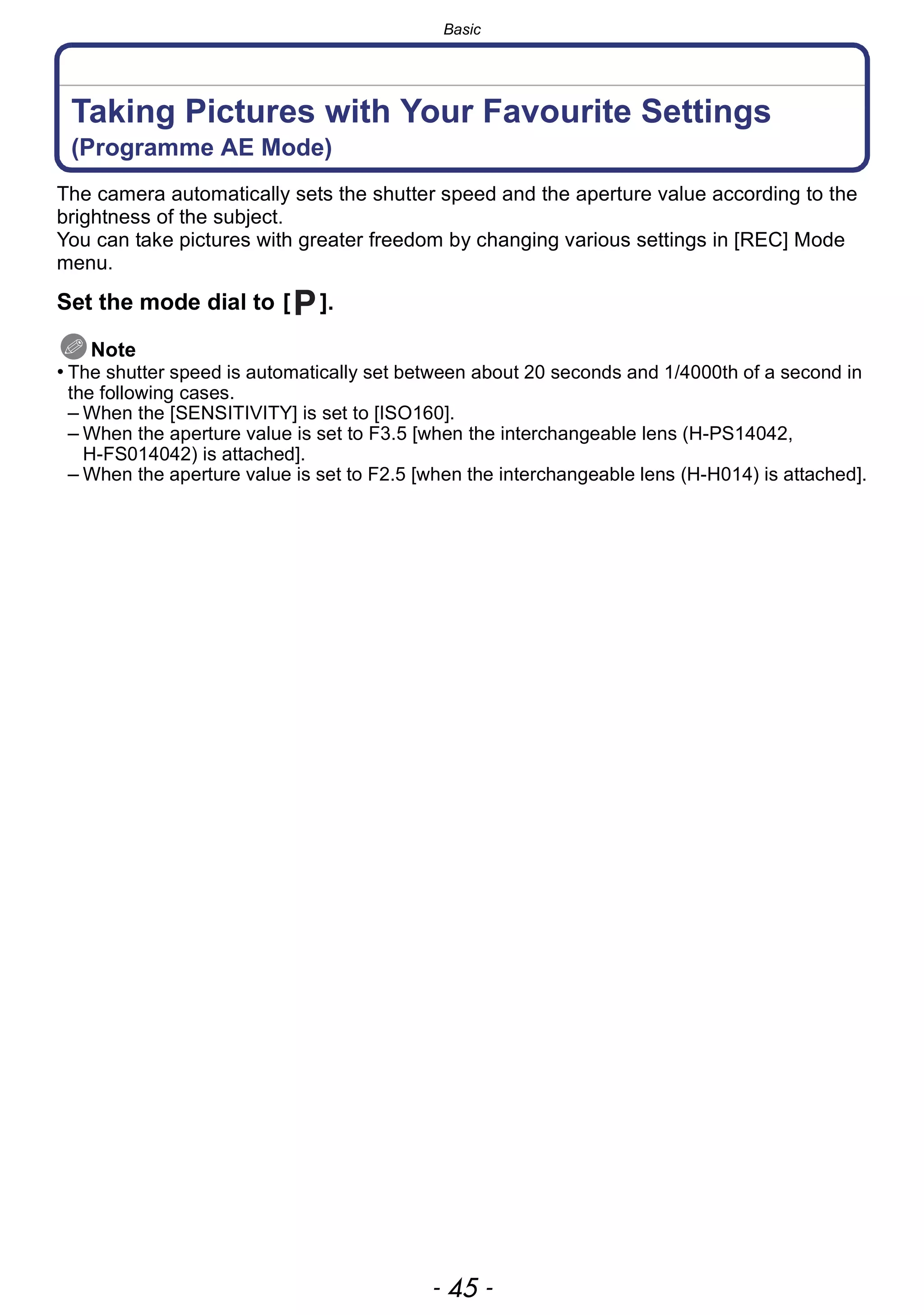 - 45 -
Basic
Taking Pictures with Your Favourite Settings
(Programme AE Mode)
The camera automatically sets the shutter speed and the aperture value according to the
brightness of the subject.
You can take pictures with greater freedom by changing various settings in [REC] Mode
menu.
Set the mode dial to [ ].
Note
• The shutter speed is automatically set between about 20 seconds and 1/4000th of a second in
the following cases.
– When the [SENSITIVITY] is set to [ISO160].
– When the aperture value is set to F3.5 [when the interchangeable lens (H-PS14042,
H-FS014042) is attached].
– When the aperture value is set to F2.5 [when the interchangeable lens (H-H014) is attached].
 