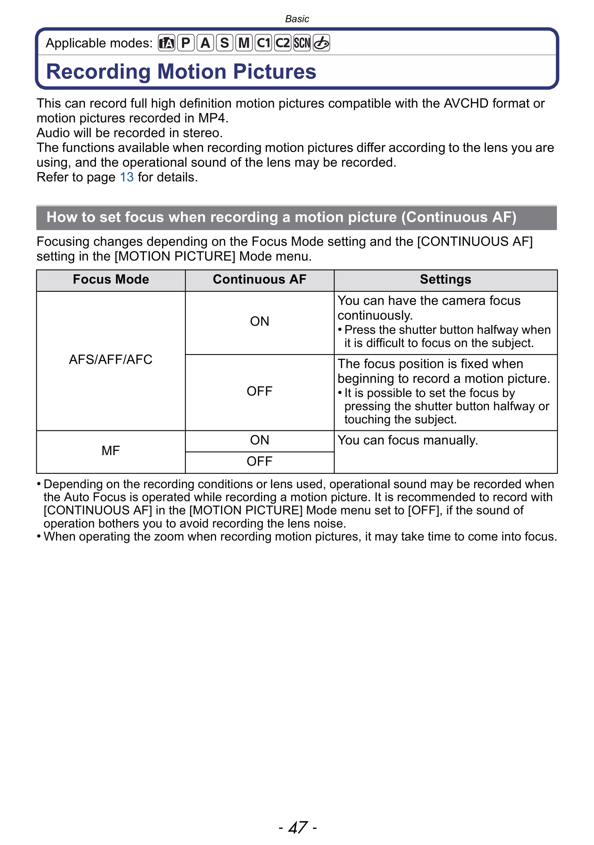 - 47 -
Basic
Applicable modes:
Recording Motion Pictures
This can record full high definition motion pictures compatible with the AVCHD format or
motion pictures recorded in MP4.
Audio will be recorded in stereo.
The functions available when recording motion pictures differ according to the lens you are
using, and the operational sound of the lens may be recorded.
Refer to page 13 for details.
Focusing changes depending on the Focus Mode setting and the [CONTINUOUS AF]
setting in the [MOTION PICTURE] Mode menu.
• Depending on the recording conditions or lens used, operational sound may be recorded when
the Auto Focus is operated while recording a motion picture. It is recommended to record with
[CONTINUOUS AF] in the [MOTION PICTURE] Mode menu set to [OFF], if the sound of
operation bothers you to avoid recording the lens noise.
• When operating the zoom when recording motion pictures, it may take time to come into focus.
How to set focus when recording a motion picture (Continuous AF)
Focus Mode Continuous AF Settings
AFS/AFF/AFC
ON
You can have the camera focus
continuously.
• Press the shutter button halfway when
it is difficult to focus on the subject.
OFF
The focus position is fixed when
beginning to record a motion picture.
• It is possible to set the focus by
pressing the shutter button halfway or
touching the subject.
MF
ON You can focus manually.
OFF
 