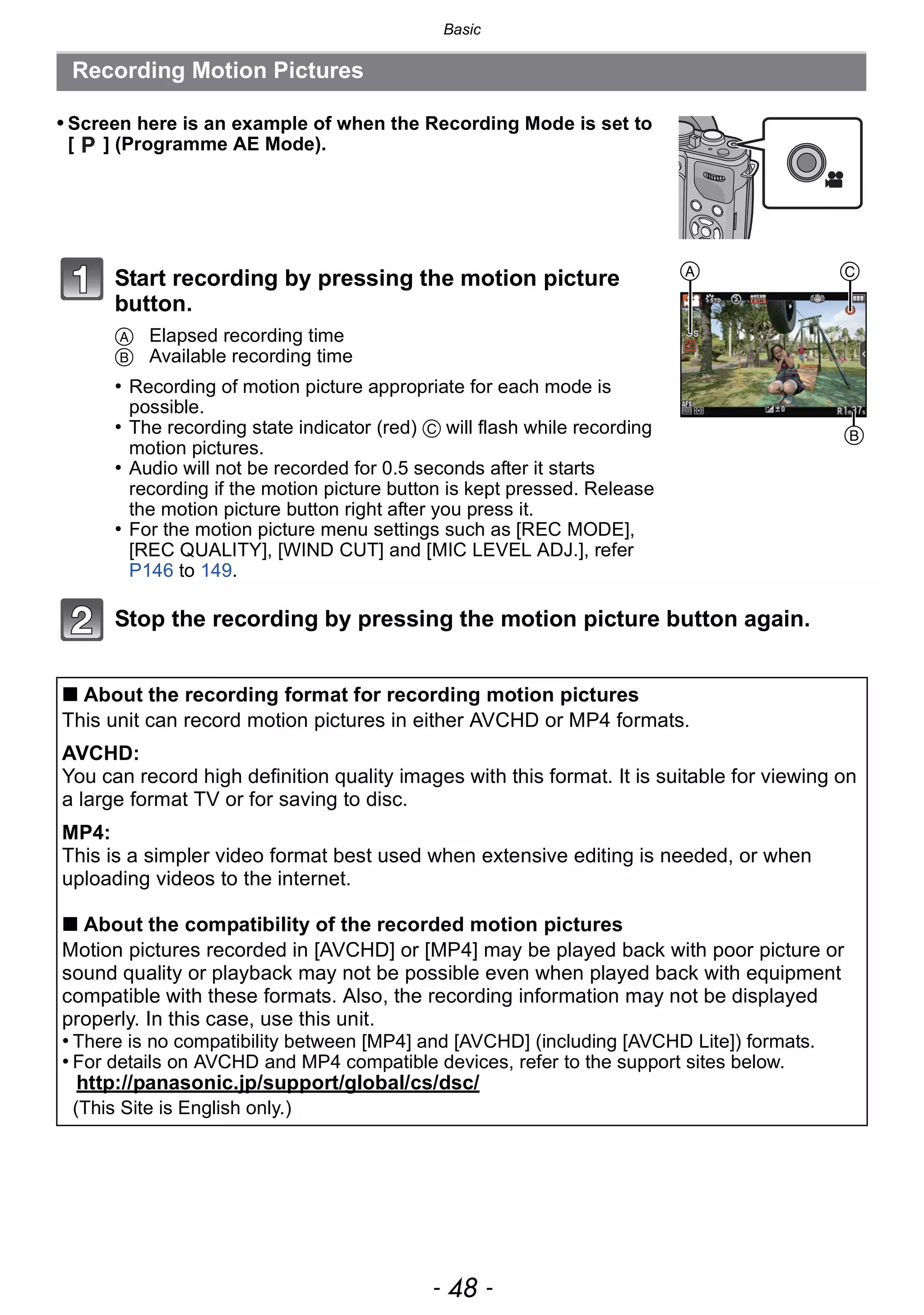 Basic
- 48 -
Recording Motion Pictures
• Screen here is an example of when the Recording Mode is set to
[ ] (Programme AE Mode).
Start recording by pressing the motion picture
button.
A Elapsed recording time
B Available recording time
• Recording of motion picture appropriate for each mode is
possible.
• The recording state indicator (red) C will flash while recording
motion pictures.
• Audio will not be recorded for 0.5 seconds after it starts
recording if the motion picture button is kept pressed. Release
the motion picture button right after you press it.
• For the motion picture menu settings such as [REC MODE],
[REC QUALITY], [WIND CUT] and [MIC LEVEL ADJ.], refer
P146 to 149.
Stop the recording by pressing the motion picture button again.
∫ About the recording format for recording motion pictures
This unit can record motion pictures in either AVCHD or MP4 formats.
AVCHD:
You can record high definition quality images with this format. It is suitable for viewing on
a large format TV or for saving to disc.
MP4:
This is a simpler video format best used when extensive editing is needed, or when
uploading videos to the internet.
∫ About the compatibility of the recorded motion pictures
Motion pictures recorded in [AVCHD] or [MP4] may be played back with poor picture or
sound quality or playback may not be possible even when played back with equipment
compatible with these formats. Also, the recording information may not be displayed
properly. In this case, use this unit.
• There is no compatibility between [MP4] and [AVCHD] (including [AVCHD Lite]) formats.
• For details on AVCHD and MP4 compatible devices, refer to the support sites below.
http://panasonic.jp/support/global/cs/dsc/
(This Site is English only.)
A
B
C
 