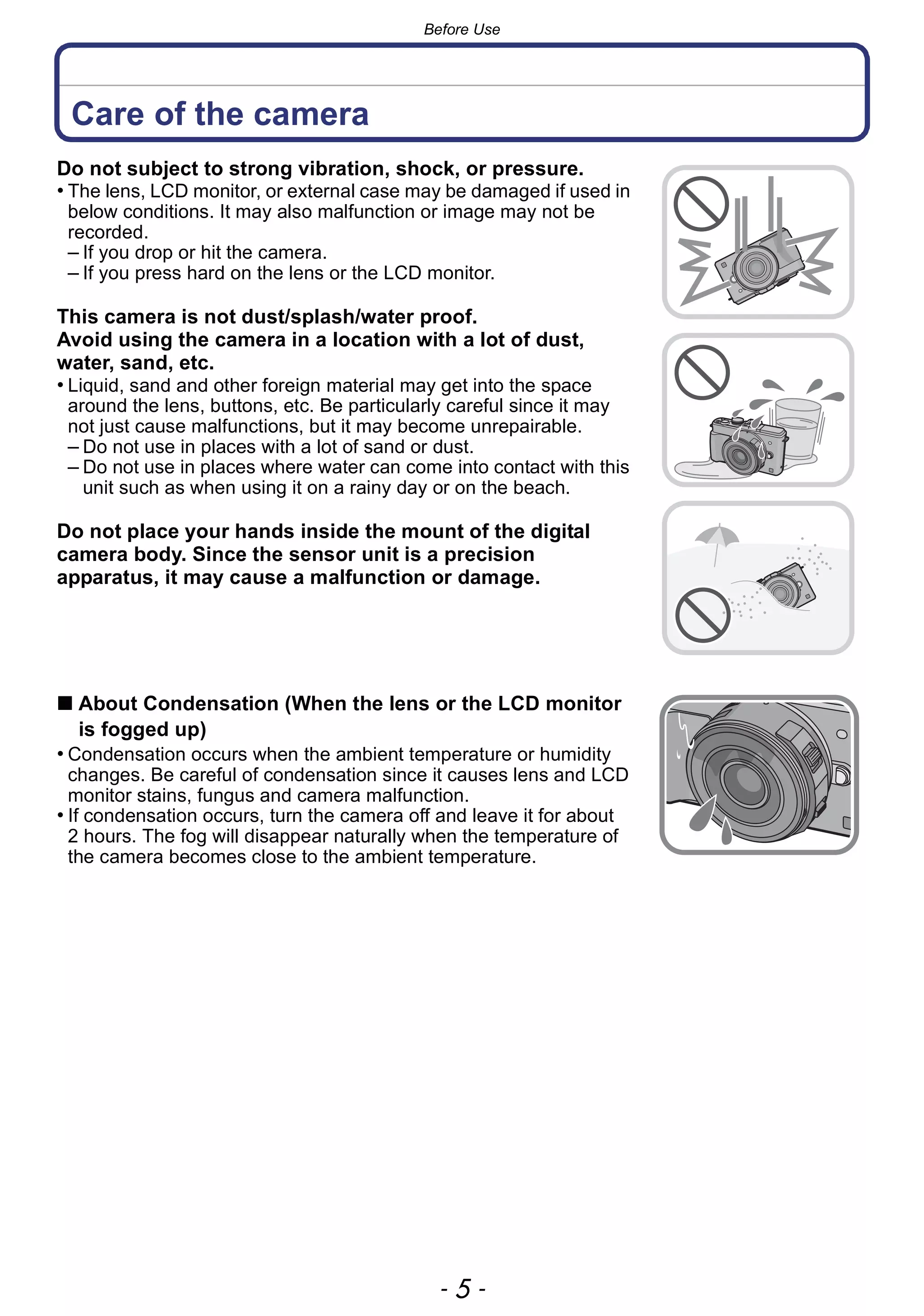 - 5 -
Before Use
Before Use
Care of the camera
Do not subject to strong vibration, shock, or pressure.
• The lens, LCD monitor, or external case may be damaged if used in
below conditions. It may also malfunction or image may not be
recorded.
– If you drop or hit the camera.
– If you press hard on the lens or the LCD monitor.
This camera is not dust/splash/water proof.
Avoid using the camera in a location with a lot of dust,
water, sand, etc.
• Liquid, sand and other foreign material may get into the space
around the lens, buttons, etc. Be particularly careful since it may
not just cause malfunctions, but it may become unrepairable.
– Do not use in places with a lot of sand or dust.
– Do not use in places where water can come into contact with this
unit such as when using it on a rainy day or on the beach.
Do not place your hands inside the mount of the digital
camera body. Since the sensor unit is a precision
apparatus, it may cause a malfunction or damage.
∫ About Condensation (When the lens or the LCD monitor
is fogged up)
• Condensation occurs when the ambient temperature or humidity
changes. Be careful of condensation since it causes lens and LCD
monitor stains, fungus and camera malfunction.
• If condensation occurs, turn the camera off and leave it for about
2 hours. The fog will disappear naturally when the temperature of
the camera becomes close to the ambient temperature.
 