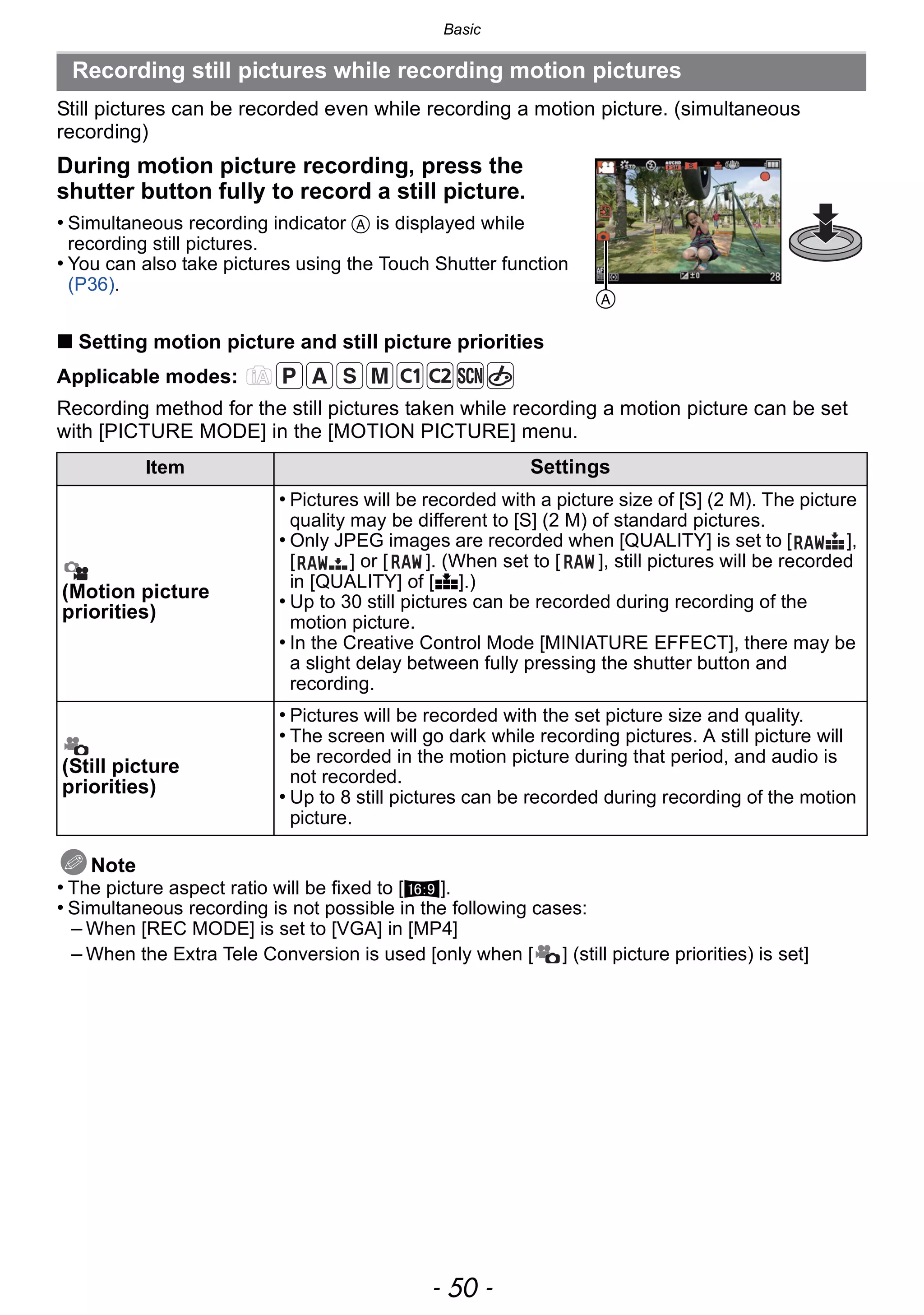 Basic
- 50 -
Still pictures can be recorded even while recording a motion picture. (simultaneous
recording)
∫ Setting motion picture and still picture priorities
Applicable modes:
Recording method for the still pictures taken while recording a motion picture can be set
with [PICTURE MODE] in the [MOTION PICTURE] menu.
Note
• The picture aspect ratio will be fixed to [W].
• Simultaneous recording is not possible in the following cases:
– When [REC MODE] is set to [VGA] in [MP4]
– When the Extra Tele Conversion is used [only when [ ] (still picture priorities) is set]
Recording still pictures while recording motion pictures
During motion picture recording, press the
shutter button fully to record a still picture.
• Simultaneous recording indicator A is displayed while
recording still pictures.
• You can also take pictures using the Touch Shutter function
(P36).
Item Settings
(Motion picture
priorities)
• Pictures will be recorded with a picture size of [S] (2 M). The picture
quality may be different to [S] (2 M) of standard pictures.
• Only JPEG images are recorded when [QUALITY] is set to [ ],
[ ] or [ ]. (When set to [ ], still pictures will be recorded
in [QUALITY] of [A].)
• Up to 30 still pictures can be recorded during recording of the
motion picture.
• In the Creative Control Mode [MINIATURE EFFECT], there may be
a slight delay between fully pressing the shutter button and
recording.
(Still picture
priorities)
• Pictures will be recorded with the set picture size and quality.
• The screen will go dark while recording pictures. A still picture will
be recorded in the motion picture during that period, and audio is
not recorded.
• Up to 8 still pictures can be recorded during recording of the motion
picture.
A
 