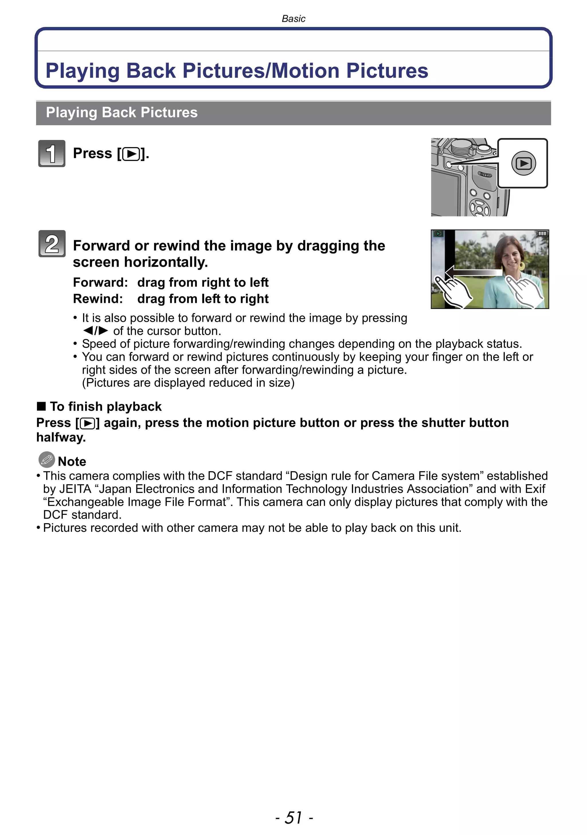 - 51 -
Basic
Playing Back Pictures/Motion Pictures
Press [(].
Forward or rewind the image by dragging the
screen horizontally.
Forward: drag from right to left
Rewind: drag from left to right
• It is also possible to forward or rewind the image by pressing
2/1 of the cursor button.
• Speed of picture forwarding/rewinding changes depending on the playback status.
• You can forward or rewind pictures continuously by keeping your finger on the left or
right sides of the screen after forwarding/rewinding a picture.
(Pictures are displayed reduced in size)
∫ To finish playback
Press [(] again, press the motion picture button or press the shutter button
halfway.
Note
• This camera complies with the DCF standard “Design rule for Camera File system” established
by JEITA “Japan Electronics and Information Technology Industries Association” and with Exif
“Exchangeable Image File Format”. This camera can only display pictures that comply with the
DCF standard.
• Pictures recorded with other camera may not be able to play back on this unit.
Playing Back Pictures
 