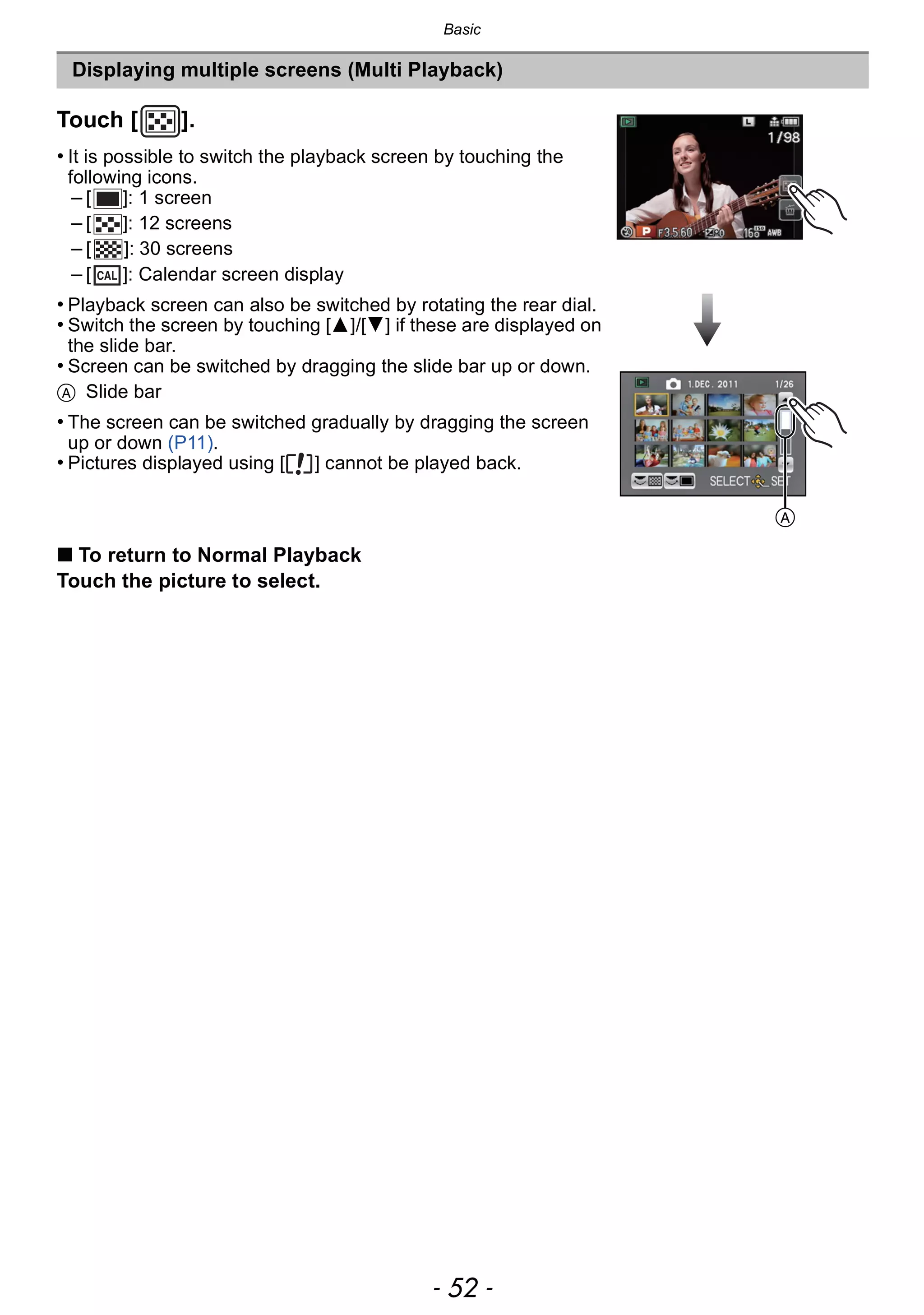 Basic
- 52 -
Displaying multiple screens (Multi Playback)
Touch [ ].
• It is possible to switch the playback screen by touching the
following icons.
– [ ]: 1 screen
– [ ]: 12 screens
– [ ]: 30 screens
– [ ]: Calendar screen display
• Playback screen can also be switched by rotating the rear dial.
• Switch the screen by touching [3]/[4] if these are displayed on
the slide bar.
• Screen can be switched by dragging the slide bar up or down.
A Slide bar
• The screen can be switched gradually by dragging the screen
up or down (P11).
• Pictures displayed using [ ] cannot be played back.
∫ To return to Normal Playback
Touch the picture to select.
CAL
A
 