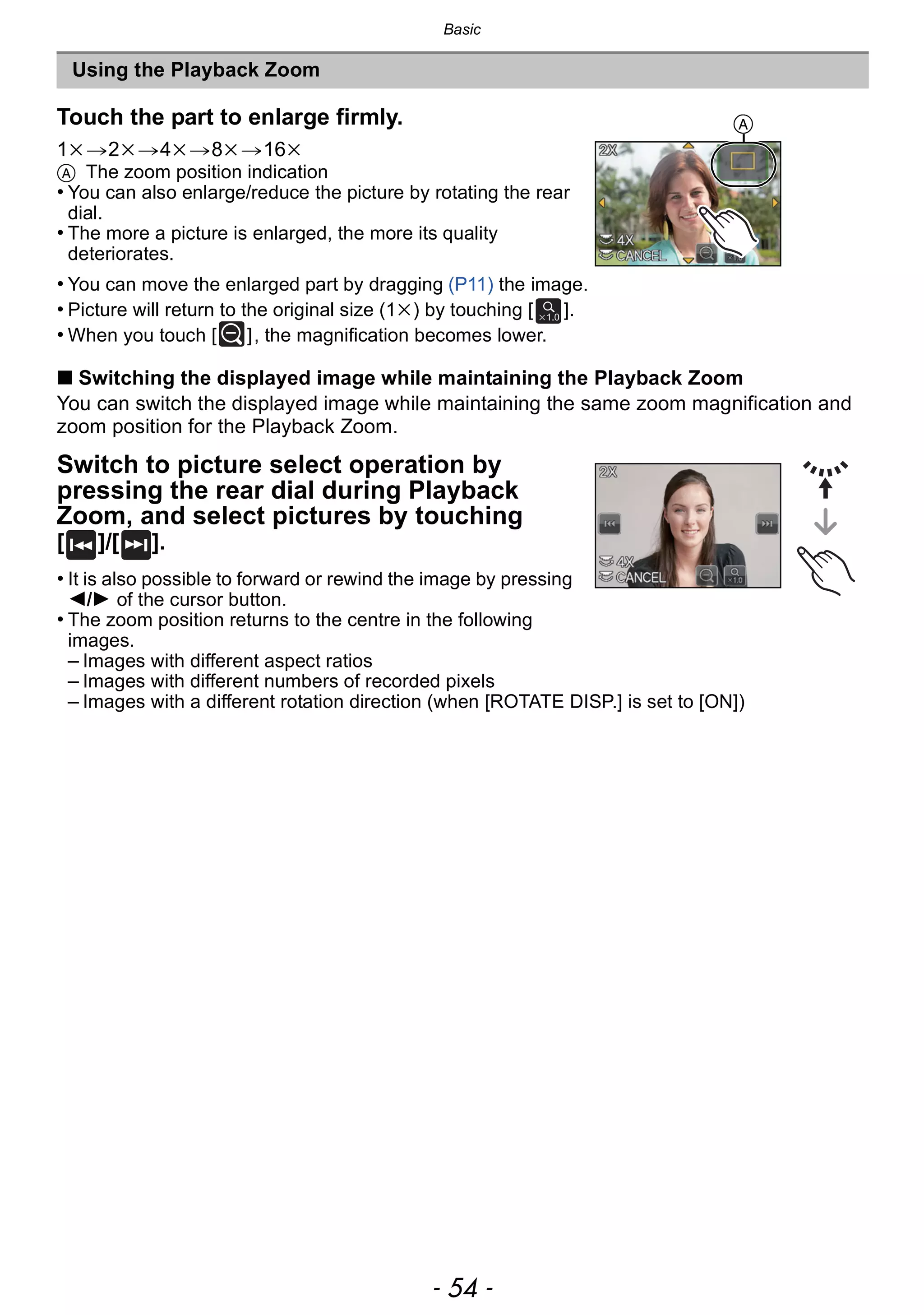 Basic
- 54 -
∫ Switching the displayed image while maintaining the Playback Zoom
You can switch the displayed image while maintaining the same zoom magnification and
zoom position for the Playback Zoom.
Switch to picture select operation by
pressing the rear dial during Playback
Zoom, and select pictures by touching
[ ]/[ ].
• It is also possible to forward or rewind the image by pressing
2/1 of the cursor button.
• The zoom position returns to the centre in the following
images.
– Images with different aspect ratios
– Images with different numbers of recorded pixels
– Images with a different rotation direction (when [ROTATE DISP.] is set to [ON])
Using the Playback Zoom
Touch the part to enlarge firmly.
1k>2k>4k>8k>16k
A The zoom position indication
• You can also enlarge/reduce the picture by rotating the rear
dial.
• The more a picture is enlarged, the more its quality
deteriorates.
• You can move the enlarged part by dragging (P11) the image.
• Picture will return to the original size (1k) by touching [ ].
• When you touch [ ], the magnification becomes lower.
A
 