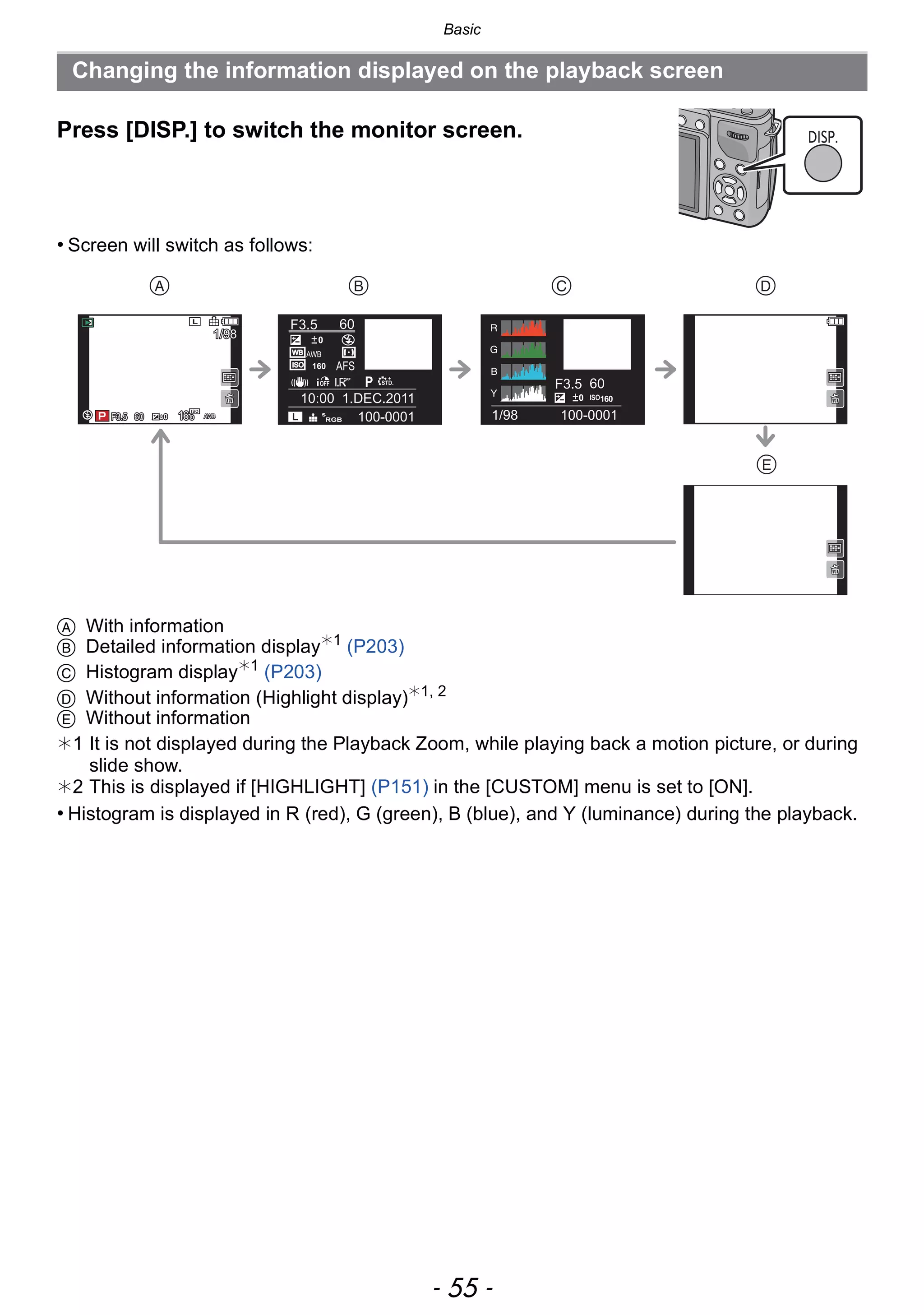 - 55 -
Basic
Press [DISP.] to switch the monitor screen.
• Screen will switch as follows:
A With information
B Detailed information display¢1
(P203)
C Histogram display¢1
(P203)
D Without information (Highlight display)¢1, 2
E Without information
¢1 It is not displayed during the Playback Zoom, while playing back a motion picture, or during
slide show.
¢2 This is displayed if [HIGHLIGHT] (P151) in the [CUSTOM] menu is set to [ON].
• Histogram is displayed in R (red), G (green), B (blue), and Y (luminance) during the playback.
Changing the information displayed on the playback screen
DISP.
   

100-0001
F3.5 60
P
10:00 1.DEC.2011
s
RGB
AFS160
0
WBWB
ISOISO
AWB
STD.STD.STD.
F3.5 60
1/98
ISO1600
100-0001606060F3.5F3.5F3.5 00 AWBAWBAWB
1/981/981/98
L
160160160
 