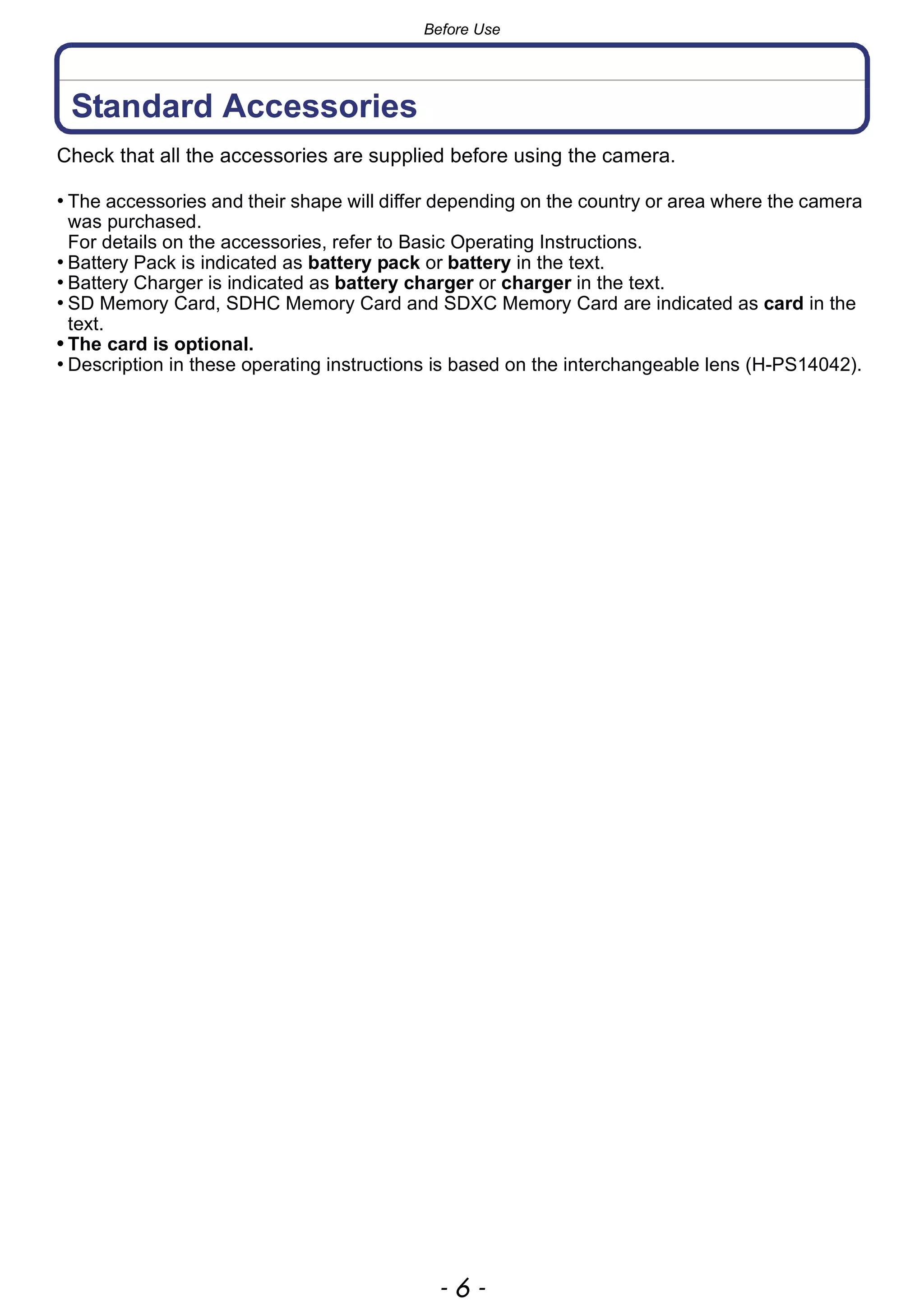 Before Use
- 6 -
Standard Accessories
Check that all the accessories are supplied before using the camera.
• The accessories and their shape will differ depending on the country or area where the camera
was purchased.
For details on the accessories, refer to Basic Operating Instructions.
• Battery Pack is indicated as battery pack or battery in the text.
• Battery Charger is indicated as battery charger or charger in the text.
• SD Memory Card, SDHC Memory Card and SDXC Memory Card are indicated as card in the
text.
• The card is optional.
• Description in these operating instructions is based on the interchangeable lens (H-PS14042).
 