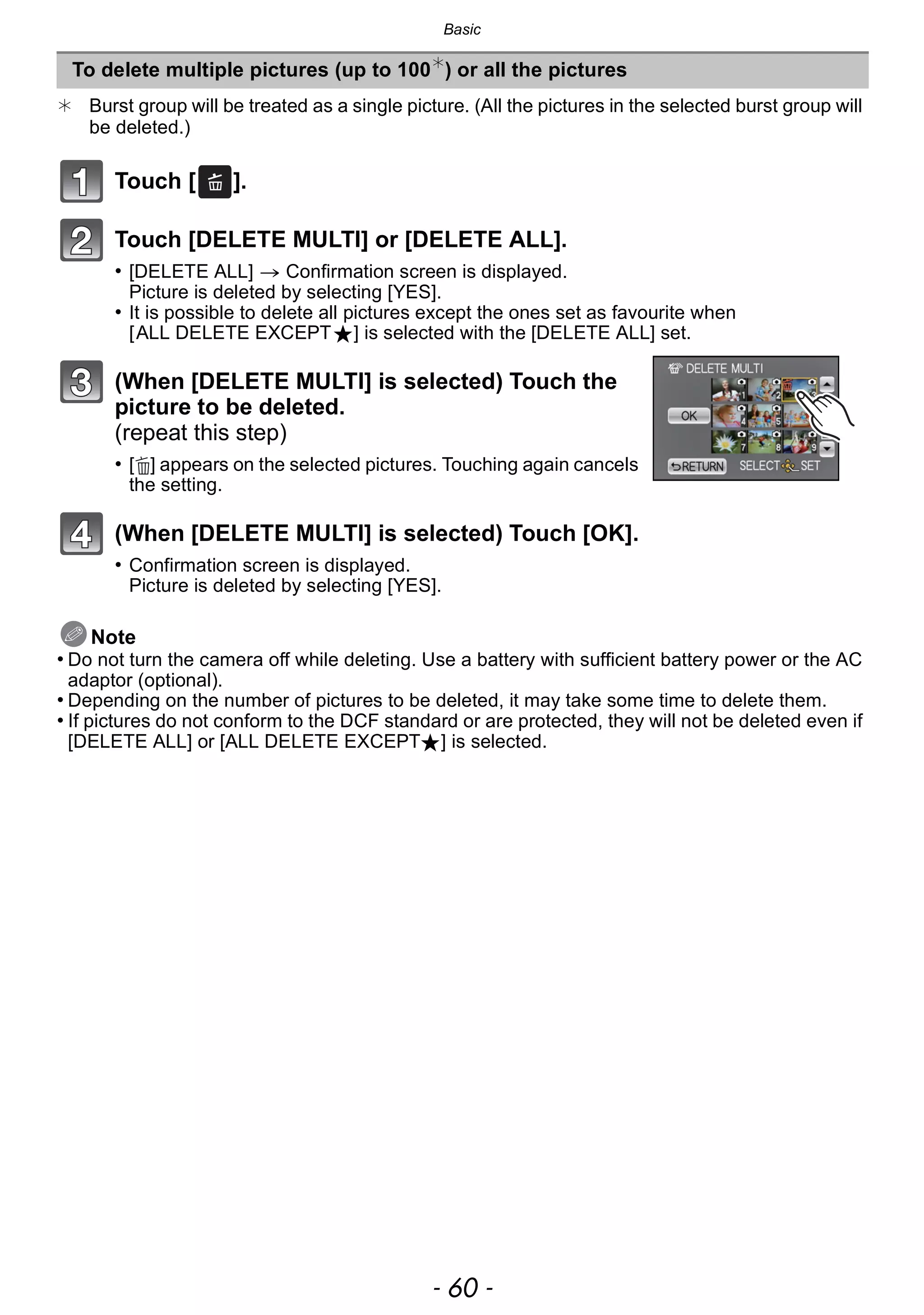 Basic
- 60 -
¢ Burst group will be treated as a single picture. (All the pictures in the selected burst group will
be deleted.)
Note
• Do not turn the camera off while deleting. Use a battery with sufficient battery power or the AC
adaptor (optional).
• Depending on the number of pictures to be deleted, it may take some time to delete them.
• If pictures do not conform to the DCF standard or are protected, they will not be deleted even if
[DELETE ALL] or [ALL DELETE EXCEPTÜ] is selected.
To delete multiple pictures (up to 100¢
) or all the pictures
Touch [ ].
Touch [DELETE MULTI] or [DELETE ALL].
• [DELETE ALL] > Confirmation screen is displayed.
Picture is deleted by selecting [YES].
• It is possible to delete all pictures except the ones set as favourite when
[ALL DELETE EXCEPTÜ] is selected with the [DELETE ALL] set.
(When [DELETE MULTI] is selected) Touch the
picture to be deleted.
(repeat this step)
• [‚] appears on the selected pictures. Touching again cancels
the setting.
(When [DELETE MULTI] is selected) Touch [OK].
• Confirmation screen is displayed.
Picture is deleted by selecting [YES].
 